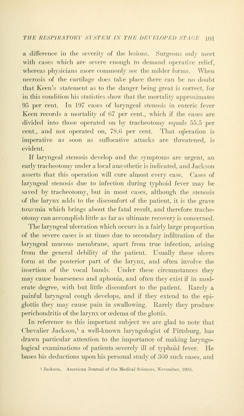 a (lid'ciciicc ill (he sc\'ciily of tlic l('.si(Hi.s. Siir^con.s only iiwft witli cases which are sevcsre eiuju^h to (leiriJiiifl o[)('ra(ive rcjUef, whereas physicians more coininoiily see the milder lorms. Wlicn necrosis of the cartilage does take place there can be no douht that Keen's statement as to the danger being great is correct, for in this condition his statistics show that the mortality approximates 95 per cent. In 197 cases of laryngeal stenosis in enteric fever Keen records a mortalily of i)7 per cent., whicli if the cases are divided into those operated on by tracheotomy ef|uals 55.5 per cent., and not operated on, 78.0 per cent. That operation is imperative as soon as suffocative attacks are threatened, is evident. If laryngeal stenosis develop and the symptoms are urgent, an early tracheotomy under a local anoesthetic is indicated, and Jackson asserts that this operation will cure almost every case. Cases of laryngeal stenosis due to infection during typhoid fever may be saved by tracheotomy, but in most cases, altliough the stenosis of the larynx adds to the discomfort of the patient, it is the grave toxaemia whicli brings about the fatal result, and therefore trache- otomy can accomplish little as far as ultimate recovery is concerned. The laryngeal ulceration which occurs in a fairly large proportion of the severe cases is at times due to secondary infiltration of the laryngeal mucous membrane, apart from true infection, arising from the general debility of the patient. Usually these ulcers form at the posterior part of the larynx, and often involve the insertion of the vocal bands. Under these circumstances they may cause hoarseness and aphonia, and often they exist if in mod- erate degree, with but little discomfort to the patient. Rarely a painful laryngeal cough develops, and if they extend to the epi- glottis they may cause pain in swallowing. Rarely they produce perichondritis of the larynx or oedema of the glottis. In reference to this important subject we are glad to note that Chevalier Jackson,^ a well-known laryngologist of Pittsburg, has drawn particular attention to the importance of making laryngo- logical examinations of patients severely ill of typhoid fever. He bases liis deductions upon his personal study of 360 such cases, and 1 Jackson. American Journal of the Medical Sciences, Xovember, 1905.