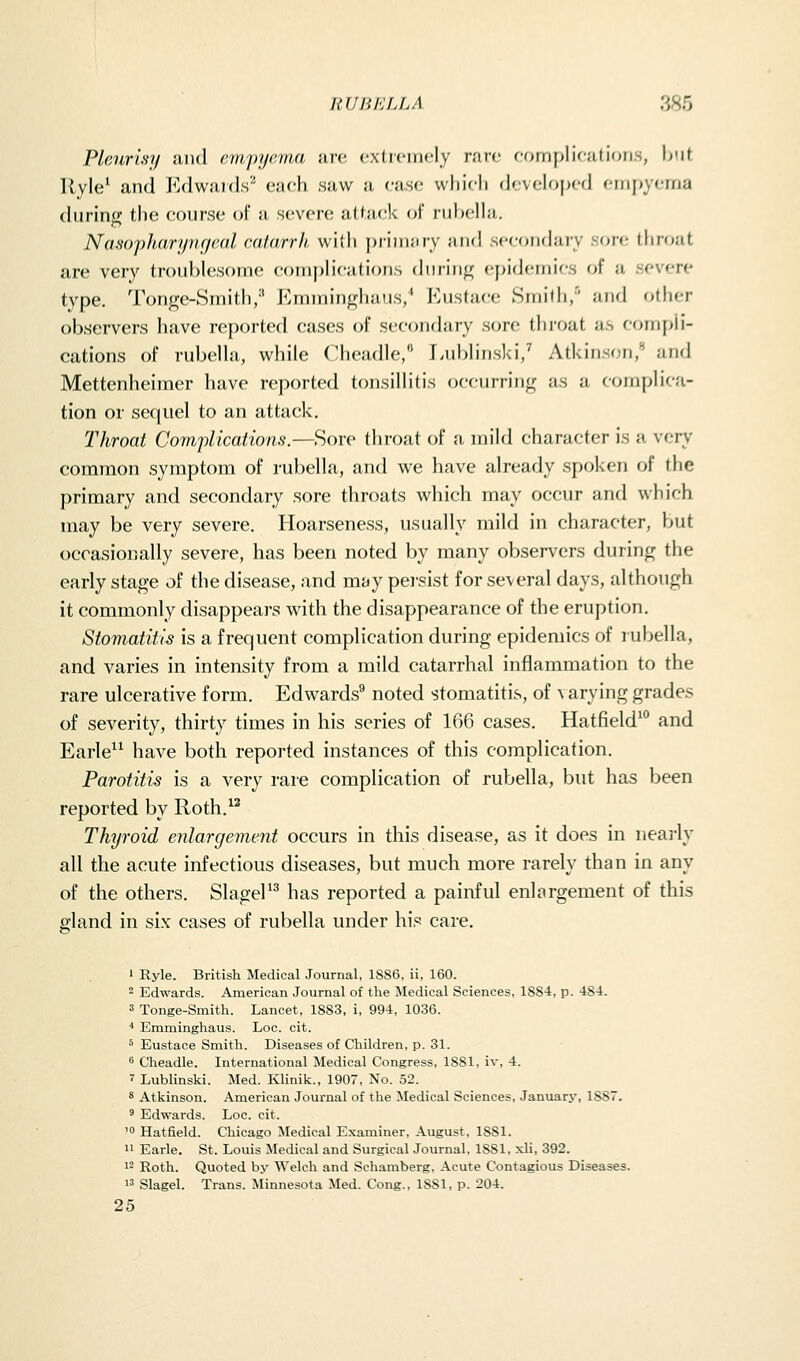 Pleurisj/ juul emjyjjema arc exticiricly rare (■ornplications, but Ryle* and J^'.dwaTds'' each saw a case which developed empyema during the course of a severe attack of rubella. NasopJiari/iK/rdl ralarr/i willi priuuiry and secoiKhuy son; throat are very troublesome coinpiications during e[)ideniirs of a severe type. Tonge-Smith,'' P^mminghaus/ ?]usta(;e Smifh,'' and other observers have re|)oi-ted cases of secondary s(jre thi-oat as compli- cations of rubella, while Cheadle, Lublinski/ Atkinson, and Mettenheiraer have reported tonsillitis occurring as a complica- tion or sequel to an attack. Throat Comjilkaiions.—Sore throat of a mild character is a very common symptom of rubella, and we have already spcjken of the primary and secondary sore throats which may occur and which may be very severe. Hoarseness, usually mild in character, but occasionally severe, has been noted by many observers during the early stage of the disease, and may pei-sist for several days, although it commonly disappears with the disappearance of the eruption. Stomatitis is a frequent complication during epidemics of rubella, and varies in intensity from a mild catarrhal inflammation to the rare ulcerative form. Edwards^ noted stomatitis, of varying grades of severity, thirty times in his series of 166 cases. Hatfield' and Earle'^ have both reported instances of this complication. Parotitis is a very rare complication of rubella, but has been reported by Roth.^^ Thyroid enlargement occurs in this disease, as it does in neaj-ly all the acute infectious diseases, but much more rarely than in any of the others. SlageP^ has reported a painful enlargement of this gland in six cases of rubella under his care. ' Ryle. British Medical Journal, 1886, ii, 160.  Edwards. American Journal of the Medical Sciences, 1884, p. 484. 3 Tonge-Smith. Lancet, 1883, i, 994, 1036. * Emminghaus. Loc. cit. ^ Eustace Smith. Diseases of Children, p. 31. ^ Cheadle. International Medical Congress, 1881, iv, 4. 7 Lublinski. Med. Klinik., 1907, No. 52. 8 Atkinson. American Journal of the Medical Sciences, Januarj', 1887. ^ Edwards. Loc. cit. ' Hatfield. Chicago Medical Examiner, August. 1881. n Earle. St. Louis Medical and Surgical Journal, 1881, xli, 392. 12 Roth. Quoted by Welch and Schamberg. Acute Contagious Diseases. 13 Slagel. Trans. Minnesota Med. Cong., 1881, p. 204. 25