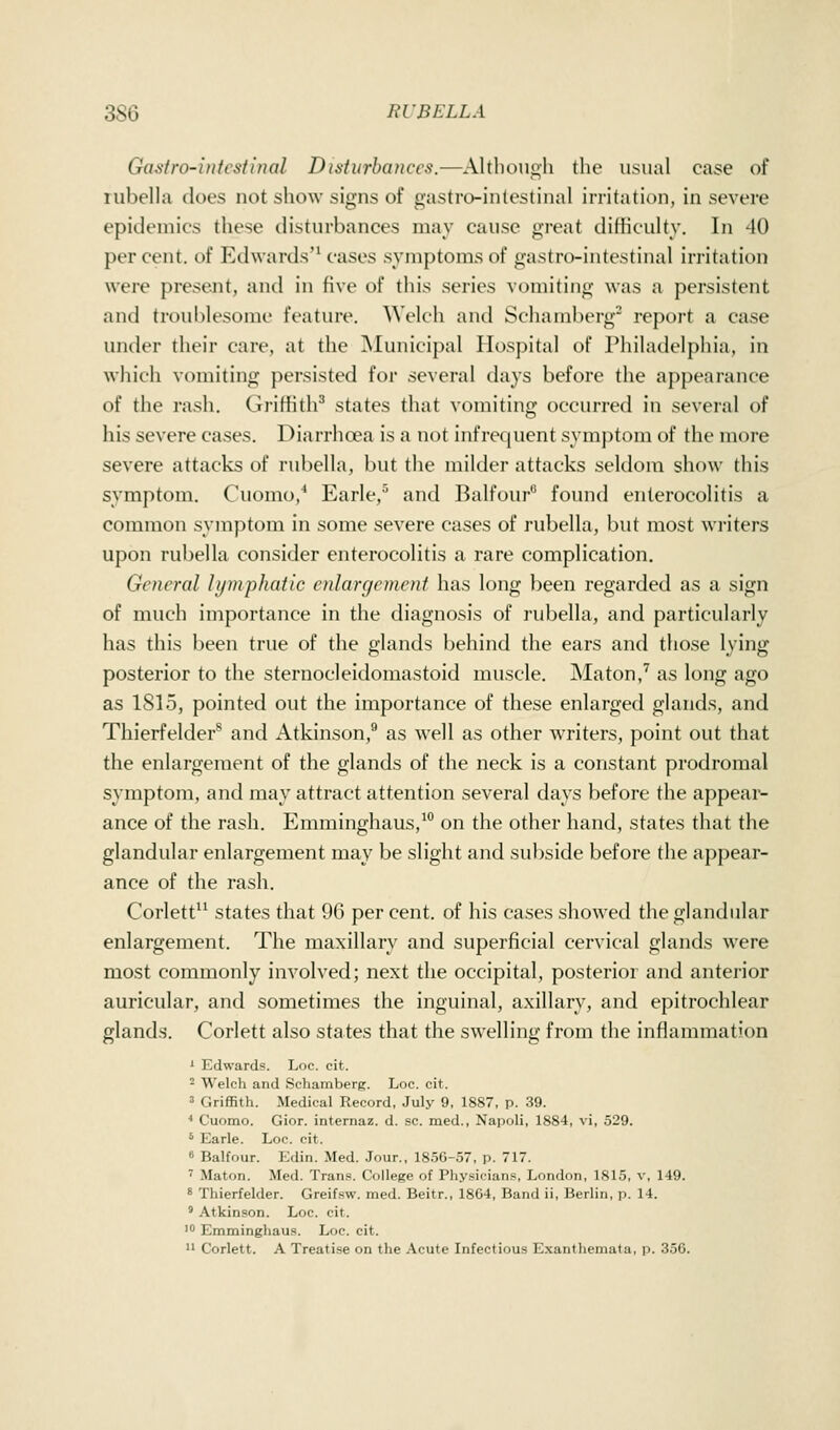 Gasiro-inlcsiinal Disturbances.—Altboiioh the usual case of lubella does not show signs of gastro-inlestinal irritation, in severe epidemics these disturbances may cause great difficulty. In 40 per cent, of Edwards'^ cases symptoms of gastro-intestinal irritation were presejit, and in five of this series vomiting was a persistent and troublesome feature. Welch and Schamberg' report a case under their care, at the Municipal Hospital of Philadelphia, in which vomiting persisted for several days before the appearance of the rash. Griffith^ states that vomiting occurred in several of his severe cases. Diarrhoea is a not infrequent symptom of the more severe attacks of rubella, but the milder attacks seldom show this symptom. Cuomo,* Earle,^ and Balfour found enterocolitis a common symptom in some severe cases of rubella, but most writers upon rubella consider enterocolitis a rare complication. General lymphatic enlargement has long been regarded as a sign of much importance in the diagnosis of rubella, and particularly has this been true of the glands behind the ears and those lying posterior to the sternocleidomastoid muscle. Maton,'' as long ago as 1815, pointed out the importance of these enlarged glands, and Thierfelder^ and Atkinson,® as well as other WTiters, point out that the enlargement of the glands of the neck is a constant prodromal symptom, and may attract attention several days before the appear- ance of the rash. Emminghaus,^ on the other hand, states that the glandular enlargement may be slight and subside before the appear- ance of the rash. Corlett states that 96 per cent, of his cases showed the glandular enlargement. The maxillary and superficial cervical glands were most commonly involved; next the occipital, posterior and anterior auricular, and sometimes the inguinal, axillary, and epitrochlear glands. Corlett also states that the swelling from the inflammation ' Edwards. Loc. cit. ^ W^elch and Schamberg. Loc. cit. ' Griffith. Medical Record, July 9, 1887, p. 39. ■• Cuomo. Gior. internaz. d. sc. med., Napoli, 1884, vi, 529. * Earle. Loc. cit. 6 Balfour. Edin. Med. Jour., 1856-57, p. 717. ' Maton. Med. Trans. College of Physicians, London, 1815, v, 149. * Thierfelder. Greifsw. med. Beitr., 1864, Band ii, Berlin, p. 14. * Atkinson. Loc. cit.  Emminghaus. Loc. cit.  Corlett. A Treatise on the Acute Infectious Exanthemata, p. 356.