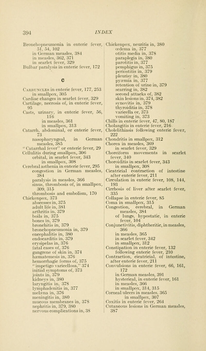 Bronchopneumonia in enteric fe\er, 51, 54, 102 in CJeiinan measles, 3S4 in measles, 3G2, 371 in scarlet lever, 329 Bulbar paralysis in enteric lever, 172 CARrti'NCLES in enteric fever, 177, 253 in smallpox, 305 Cardiac changes in scarlet fever, 329 Cartilage, necrosis of, in enteric fever, 95 Casts, urinarv, in enteric fever, 56, 116 in measles, 361 in smallpox, 313 Catarrh, abdominal, or enteric fever, 73 nasopharyngeal, in German measles, 385 Catarrhal re\er or enteric fever, 29 Cellulitis during smallpox, 306 orbital, in scarlet fever, 343 in smallpox, 308 Cerebral asthenia in enteric fever, 295 congestion in German measles, 384 paralysis in measles, 366 sinus, thrombosis of, in smallpox, 309,315 thrombosis and embolism, 170 Chickenpox, 373 abscesses in, 375 adult life in, 381 arthritis in, 379 boils in, 375 bones in, 379 bronchitis in, 379 bronchopneumonia in, 379 encephalitis in, 380 endocarditis in, 379 erj-sipelas in, 376 fatal cases of, 376 gangrene of skin in, 374 ha?matemesis in, 376 hemorrhagic forms of, 375 impetigo Aaricellosa, 374 initial symptoms of, 373 joints in, 379 kidneys in, 380 laryngitis in, 378 IjTnphadenitis in, 377 mela-na in, 376 meningitis in, 380 mucous membranes in, 378 nephritis in, 379, 380 nervous complications in, 38 Chickenpox, neuritis in, 380 tvdema in, 377 otitis media in, 378 paraplegia in, 380 jiarotitis in, 377 pemphigus in, 375 periostitis in, 379 pk'urisy in, 380 pya'uiia in, 377 retention of urine in, 379 scarring in, 382 second attacks of, 382 skin lesions in, 374, 382 synovitis in, 379 thyroiditis in, 378 varicella or, 373 Mtmiting in. 373 Ciiills in enteric fever, 47, 80, 187 Cholangitis in enteric fever, 216 Cholelithiasis following enteric fever, 222 Chondritis in smallpox, 312 Chorea in measles, 369 in scarlet iexer, 329 Choreiform movements in scarlet iexer, 340 Choroiditis in scarlet fever, 343 in smallpox, 308 Cicatricial contraction of intestine after enteric fever, 211 Circulation in enteric fever, 108, 144, 193 Cirrhosis of liver after scarlet fever, 335 Collapse in enteric fever, 85 Coma in smallpox, 315 Congestion, cerebral, in German measles, 384 of lungs, hvpostatic, in enteric fever, 104 Conjuncti\'itis, diphtheritic, in measles, 360 in measles, 365 in scarlet fever, 342 in smallpox, 312 Constipation in enteric fever, 132 following enteric fever, 210 Contraction, cicatricial, of intestine, after enteric fever, 211 Convulsions in enteric fever, 66, 161, 172 in German measles, 391 hysterical, in enteric fever, 161 in measles, 366 in smallpox, 314, 315 Corneal ulcers in measles, 365 in smallpox, 307 i Coxitis in enteric fever, 264 ' Cutaneous lesions in German measles, I 387