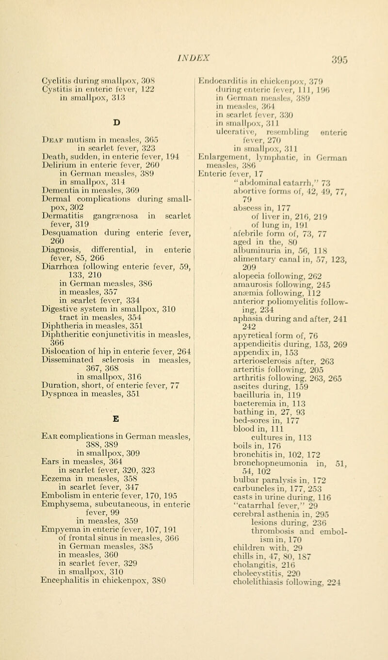 CycliU.s (liiriiif!; Htiiallpox, 30S CyHtitis ill cnUjnc iovor, 122 in Hiii!iili)ox, 'M'.i Deaf mutism in nica.sloK, 30.5 in Hcuiict Icvor, '.Vl'i Death, sudden, in ontoric lever, 194 Delirium in enteric lever, 2()0 in (i(;riiian measles, 38i) in smail|)o.\, 314 Dementia in meashss, 'MY.) Dermal complications during small- pox, 302 Dermatitis gangra^nosa in scarlet lever, 319 Desquamation during enteric fever, 260 Diagnosis, differential, in enteric fever, 85, 206 Diarrhoea following enteric fever, 59, 133, 210 in German measles, 386 in measles, 357 in scarlet fever, 334 Digestive system in smallpox, 310 tract in measles, 354 Diphtheria in measles, 351 Diphtheritic conjunctivitis in measles, 366 Dislocation of hip in enteric fever, 264 Disseminated sclerosis in measles, 367, 368 in smallpox, 316 Duration, short, of enteric fever, 77 Dyspnoea in measles, 351 E Ear complications in German measles, 388, 389 in smallpox, 309 Ears in measles, 364 in scarlet fever, 320, 323 Eczema in measles, 358 in scarlet fever, 347 Embolism in enteric fevei, 170, 195 Emphysema, subcutaneous, in enteric fever, 99 in measles, 359 Empyema in enteric fever, 107, 191 of frontal sinus in measles, 366 in German measles, 385 in measles, 360 in scarlet feAer, 329 in smallpox, 310 Encephalitis in chickenpox, 380 lOtidocMrditis in chickenpox, 379 'liiiing i;nterio lever, 11 J, 190 in G(;nnan nieasles, 389 in rrieasleH, 304 in scarlet l'e\-er, 330 ill Kiiiallpo.x, 311 ulcerative, resr^mhling enteric fever, 270 in smallpox, 311 Enlargement, lymphatic, in German measles, 380 Enteric fe\er, 17 abdominal catarrh, 73 abortive forms of, 42, 49, 77, 79 abscess in, 177 of liver in, 210, 219 of lung in, 191 afebrile form of, 73, 77 aged in the, 80 albuminuria in, 56, 118 alimentary canal in, 57, 123, 209 alopecia following, 202 amaurosis following, 245 aniemia following, 112 anterior poliomyelitis follow- ing, 234 aphasia during and after, 241 242 apyretical form of, 76 appendicitis during, 153, 269 appendix in, 153 arteriosclerosis after, 263 arteritis following, 205 arthritis foUo-o-ing, 263, 265 ascites during, 159 bacilluria in, 119 bacteremia in, 113 bathing in, 27, 93 bed-sores in, 177 blood in. 111 cultures in, 113 boils in, 176 bronchitis in, 102, 172 bronchopneumonia in, 51, 54, 102 bulbar paralysis in. 172 carbuncles iii, 177, 253 casts in urine during. 116 catarrhal fever, 29 cerebral asthenia in. 295 lesions during. 236 thrombosis and embol- ism in. 170 children with. 29 chills in. 47, 80, 1S7 cholangitis. 216 cholecystitis. 220 cholelithiasis following, 224