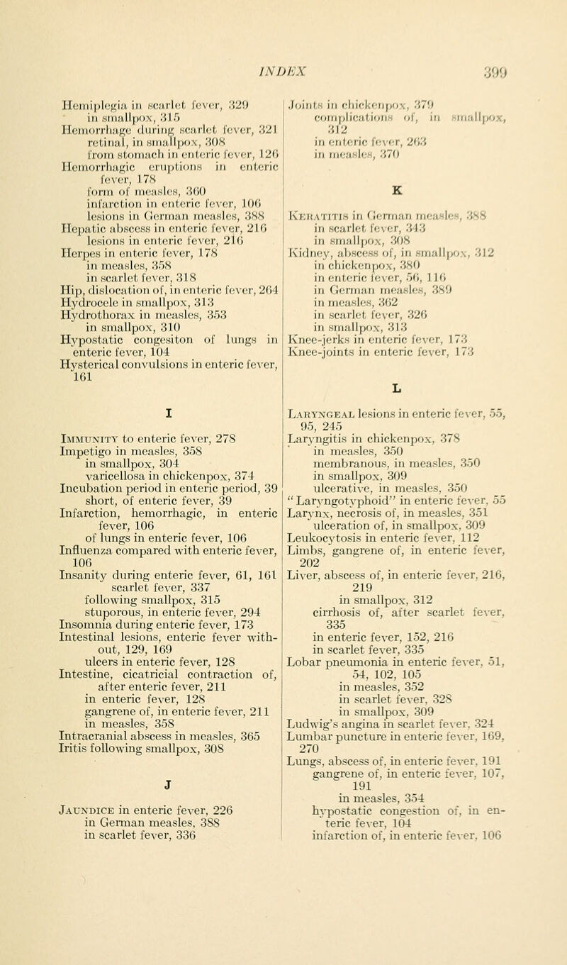 Hemi|)li^fi;i.'i, in hcuxU-A, fever, '.',2'.> ill ,siii!i.ll|)o,\, '.ilT) Hem()i'rli;i,f;;e (luring!; seiulet fever, 321 reliiiiil, in sin.'illpox, '.iOX from siroiii.'icli in eiii.eric fever, 126 llemorrliiif^ic ei U|)l,i()iiH in enteric fever, 17.S form of ni(!;isle,s, lidO infarction in eiiUsric fever, lOG IcHioiiH in (J(!rnuin nieaHles, '.iHH Hepatic abscess in enteric fever, 216 lesions in enteric fever, 216 Herpes in enteric fever, 178 in measles, 358 in scarlet fever, .318 Hip, dislocation of, in enteric fever, 264 Hydrocele in smallpox, 313 Hydrothorax in measles, 353 in smallpox, 310 Hypostatic congesiton of lungs in enteric fever, 104 Hysterical convulsions in enteric fever, 161 Immunity to enteric fever, 278 Impetigo in measles, 358 in smallpox, 304 varicellosa in chickenpox, 374 Incubation period in enteric period, 39 short, of enteric fever, 39 Infarction, hemorrhagic, in enteric fever, 106 of lungs in enteric fever, 106 Influenza compared with enteric fever, 106 Insanity during enteric fever, 61, 161 scarlet fever, 337 following smallpox, 315 stuporous, in enteric fever, 294 Insomnia during enteric fever, 173 Intestinal lesions, enteric fever with- out, 129, 169 ulcers in enteric fever, 128 Intestine, cicatricial contraction of, after enteric fever, 211 in enteric fever, 128 gangrene of, in enteric fever, 211 in measles, 358 Intracranial abscess in measles, 365 Iritis following smallpox, 308 Jaundice in enteric fever. 226 in Gennan measles, 388 Joints in eliifkcn|)0\, 379 complications of, in -inall)>ox, 312 in enteric fever, 263 in measles, 370 Kkhatjti.s in (icnnuri measles, 'JS8 in scarlet fever, 343 in smallpox, 308 Kidnciv, abscess of, in smallpox, 312 in chickenpox, 380 in enteric lever, 56, 116 in Gennan measles, 389 in measles, 362 in scarlet fever, 326 in smallpox, 313 Knee-jerks in enteric fever, 173 Knee-joints in enteric fever, 173 Laryngeal lesions in enteric fever, 55, 95, 245 Laryngitis in chickenpox, 378 in measles, 350 membranous, in measles, 350 in smallpox, 309 ulcerative, in measles, 350  Larvngotyphoid in enteric fever, 55 Lar3-nx, necrosis of, in measles, 351 ulceration of, in smallpox, 309 Leukocytosis in enteric fever, 112 Limbs, gangrene of, in enteric fever, 202 Liver, abscess of, in enteric fever, 216, 219 in smallpox, 312 cirrhosis of, after scarlet fever, 335 in enteric fever, 152, 216 in scarlet fever, 335 Lobar pneumonia in enteric fever, 51, 54, 102, 105 in measles, 352 in scarlet fever, 32S in smallpox, 309 Ludwig's angina in scarlet fever, 324 Lumbar puncture in enteric fever, 169, 270 Lungs, abscess of, in enteric fever, 191 gangrene of, in enteric fever. 107, 191 in measles, 354 hypostatic congestion of, in en- teric fever, 104