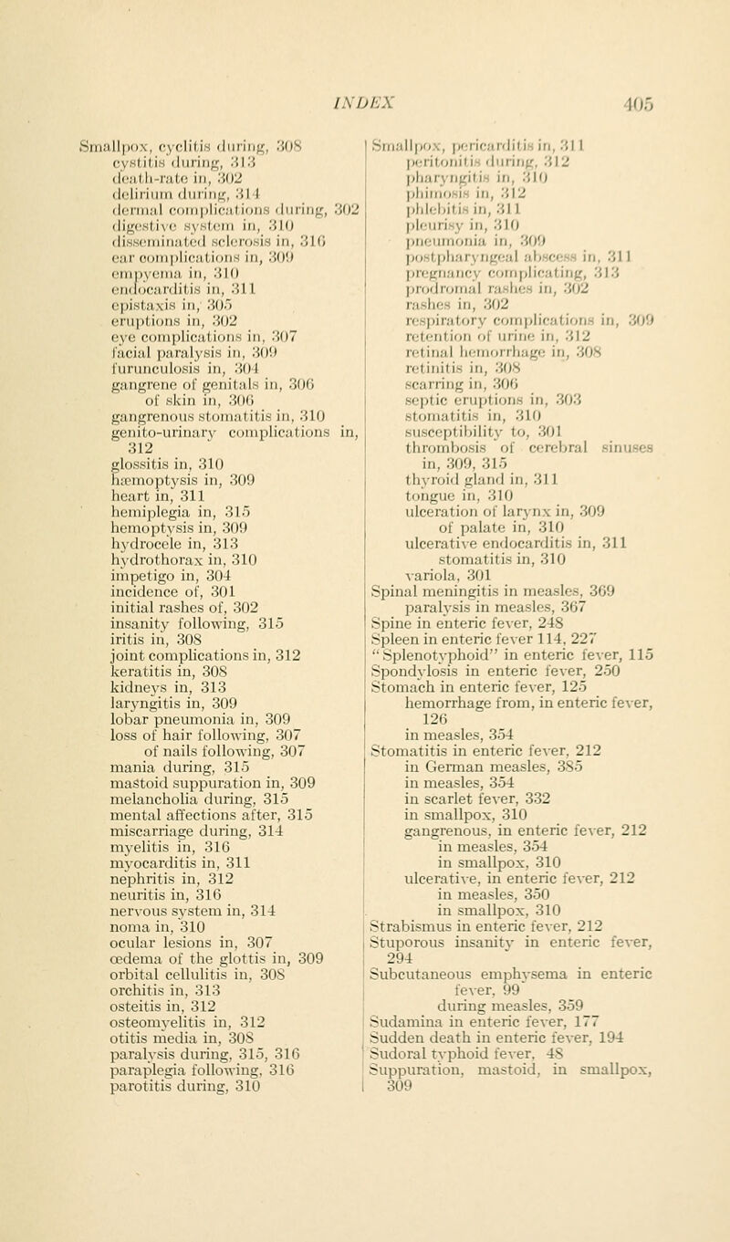 Small|)()x, cycliii.s diiriiig, ,308 0VH(il.iH 'luriiif^, '.'>\'.'> (l'(\'iJ,h-r!iU; in, :'M2 clcliriiiiti (lun'iif^, .'■{! 1 (loriiial coriiplioations during, .'i02 digestive HyHtcm in, .'J 10 di.s.s(!tninatod sclerosis in, 310 ear O(jni[)lications in, '.M)\) eiTipyetna in, 1510 endocarditis in, lUl cpistaxis in, iiO.) eruptions in, 'MY2 eye complications in, 307 racial paralysis in, 309 i'urunculosis in, 304 gangrene of genitals in, 30G ol' skin in, 30(i gangrenous stomatitis in, 310 genito-urinarv complications in, 312 glossitis in, 310 haemoptysis in, 309 heart in, 311 hemiplegia in, 315 hemoptysis in, 309 hydrocele in, 313 hydrothorax in, 310 impetigo in, 304 incidence of, 301 initial rashes of, 302 insanity following, 315 iritis in, 308 joint compHcations in, 312 keratitis in, 308 kidneys in, 313 laryngitis in, 309 lobar pneumonia in, 309 loss of hair following, 307 of nails following, 307 mania during, 315 mastoid suppuration in, 309 melancholia during, 315 mental affections after, 315 miscarriage during, 314 myelitis in, 316 myocarditis in, 311 nephritis in, 312 neuritis in, 316 nervous system in, 314 noma in, 310 ocular lesions in, 307 oedema of the glottis in, 309 orbital cellulitis in, 308 orchitis in, 313 osteitis in, 312 osteomyelitis in, 312 otitis media in, 308 paralysis during, 315, 316 paraplegia following, 316 parotitis during, 310 Smallpox, p<.Tif;!ir'lilis ill, 31 I pcritonids during, 312 pharyngitis in, 310 pliiiiiosis in, 312 phlebitis in, 311 pleurisy in, 310 jineuinonia in, 309 postph/iryngeal abscess in, 311 jiregnancy implicating, 313 prodromal rashes in, 302 j'ashes in, 302 respiratory complications in, 309 retention of urine in, 312 retinal liemorrliage in, 308 retinitis in, 308 scarring in, 306 septic eruptions in, 303 stomatitis in, 310 susceptibility to, 301 thrombosis of cerebral sinuses in, 309, 315 thyroid gland in, 311 tongue in, 310 ulceration of larynx in, 309 of palate in, 310 ulcerative endocarditis in, 311 stomatitis in, 310 variola, 301 Spinal meningitis in measles, 369 parah'sis in measles, 367 Spine in enteric fever, 248 Spleen in enteric fever 114, 227  Splenotyphoid in enteric fever, 115 Spondylosis in enteric fever, 250 Stomach in enteric fever, 125 hemorrhage from, in enteric fever, 126 in measles, 354 Stomatitis in enteric fever, 212 in German measles, 385 in measles, 354 in scarlet fever, 332 in smallpox, 310 gangrenous, in enteric fever, 212 in measles, 354 in smallpox, 310 ulce^ati^■e, in enteric fever, 212 in measles, 350 in smallpox, 310 Strabismus in enteric fever, 212 Stuporous insanitv in enteric fever, 294 Subcutaneous emphvsema in enteric fever. 99' during measles, 359 Sudamina in enteric fever, 177 Sudden death in enteric fever, 194 Sudoral typhoid fever, 48 Suppuration, mastoid, in smallpox, 309