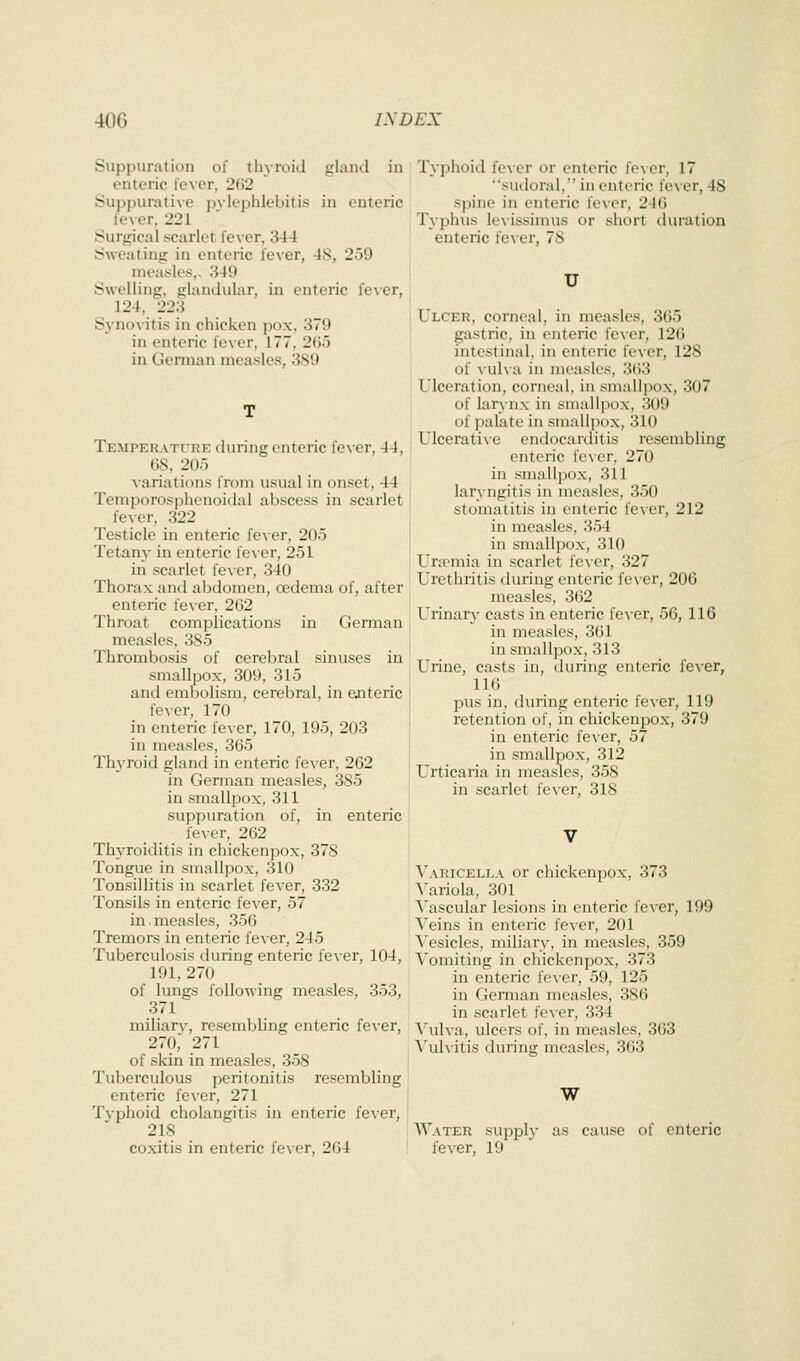 Suppuration of thyroid gland in enteric lever, 202 Suppurative pvlephlebitis in enteric lever, 221 Surgical scarlet lever, 344 Sweating in enteric fever, 48, 259 measles,, 349 Swelling, glandular, in enteric fever, 124, 223 Sj-novitis in chicken pox. 379 in enteric fever, 177, 2(j5 in German measles, 3S9 Temperature during enteric fever, 44, (38, 205 variations from usual in onset, 44 Temporosphenoidal abscess in scarlet fe\er, 322 Testicle in enteric fever, 205 Tetany in enteric fe\-er, 251 in scarlet fever, 340 Thorax and abdomen, oedema of, after enteric fever, 262 Throat complications in German measles, 385 Thrombosis of cerebral sinuses in smallpox, 309, 315 and embolism, cerebral, in enteric fever, 170 in enteric fever, 170, 195, 203 in measles, 365 Thyroid glantl in enteric fever, 262 in German measles, 385 in smallpox, 311 suppuration of, in enteric fever, 262 Thyroiditis in chickenpox, 378 Tongue in smallpox, 310 Tonsillitis in scarlet fever, 332 Tonsils in enteric fever, 57 in.measles, 356 Tremors in enteric fever, 245 Tuberculosis during enteric fever, 104, 191, 270 of lungs following measles, 353, 371 miliarv, resembling enteric fever, 270, 271 of skin in measles, 358 Tuberculous peritonitis resembling enteric fever, 271 Typhoid cholangitis in enteric fever, 218 coxitis in enteric fever, 264 Typhoid fe\er or enteric fe\er, 17 sudoral, in enteric fever, 48 spine in enteric fever, 246 Typhus levissimus or short duration enteric fever, 78 U Ulcer, corneal, in measles, 365 gastric, in enteric fever, 126 intestinal, in enteric fever, 128 of ^•ul\•a in measles, 3(53 Ulceration, corneal, in smallpox, 307 of larynx in smallpox, 309 of palate in smallpox, 310 Ulcerative endocarditis resembling enteric lexer, 270 in smallpox, 311 laryngitis in measles, 350 stomatitis in enteric fever, 212 in measles, 354 in smallpox, 310 Unpmia in scarlet fever, .327 Urethritis during enteric fe\-er, 206 measles, 302 Urinary casts in enteric fever, 56, 116 in measles, 361 in smaU]TOx, 313 Urine, casts in, during enteric fe^er, 116 pus in, during enteric fever, 119 retention of, in chickenpox, 379 in enteric iexer, 57 in smallpox, 312 Urticaria in measles, 358 in scarlet fever, 318 \'aricella or chickenpox, 373 ^'ariola, 301 Vascular lesions in enteric fever, 199 N'eins in enteric fever, 201 \'esicles, miliary, in measles, 359 N'omiting in chickenpox, 373 in enteric fever, 59, 125 in German measles, 386 in scarlet fever, 334 Vulva, ulcers of, in measles, 363 N'ulvitis during measles, 363 W Water supply as cause of enteric fever, 19