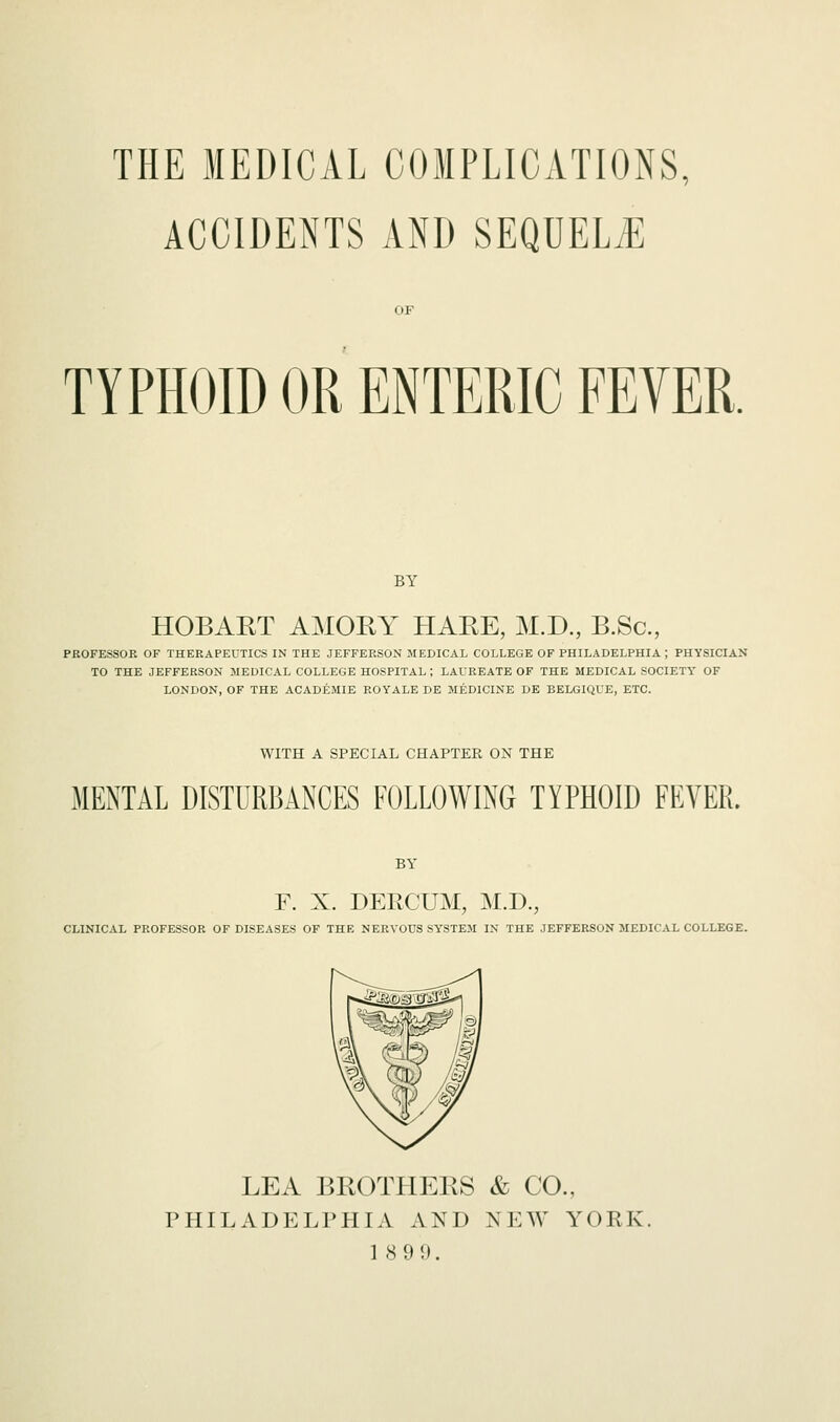 THE MEDICAL COMPLICATIONS, ACCIDENTS AND SEQUELS OF TYPHOID OR ENTERIC FEYER. BY HOBART AMORY HARE, M.D., B.Sc., PROFESSOR OF THERAPEUTICS IN THE JEFFERSON MEDICAL COLLEGE OF PHILADELPHIA ; PHYSICIAN TO THE JEFFERSON MEDICAL COLLEGE HOSPITAL ; LAUREATE OF THE MEDICAL SOCIETY OF LONDON, OF THE ACADEMIE ROYALE DE MEDICINE DE BELGIQUE, ETC. WITH A SPECIAL CHAPTER ON THE MENTAL DISTURBANCES FOLLOWING TYPHOID FEVER BY F. X. DERCUM, M.D., CLINICAL PROFESSOR OF DISEASES OF THE NERVOUS SYSTEM IN THE JEFFERSON MEDICAL COLLEGE. LEA BROTHERS & CO., PHILADELPHIA AND NEW YORK. 18 9 9.