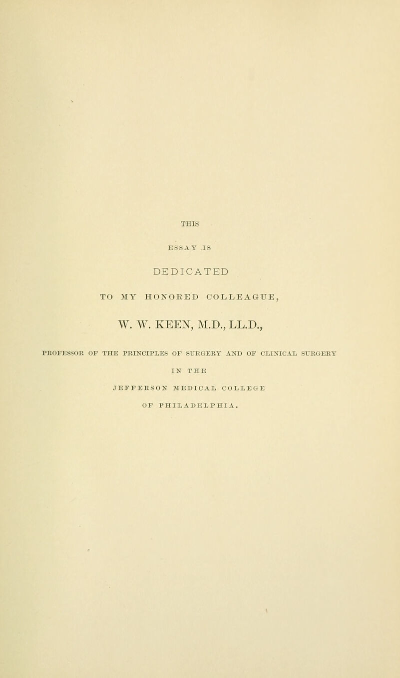 THIS ESSAY .IS DEDICATED TO MY HONORED COLLEAGUE, W. W. KEEX, M.D., LL.D., PROFESSOR OF THE PRINCIPLES OF SURGERY AND OF CLINICAL SURGERY IN THE JEFFERSON MEDICAL COLLEGE OF PHILADELPHIA.