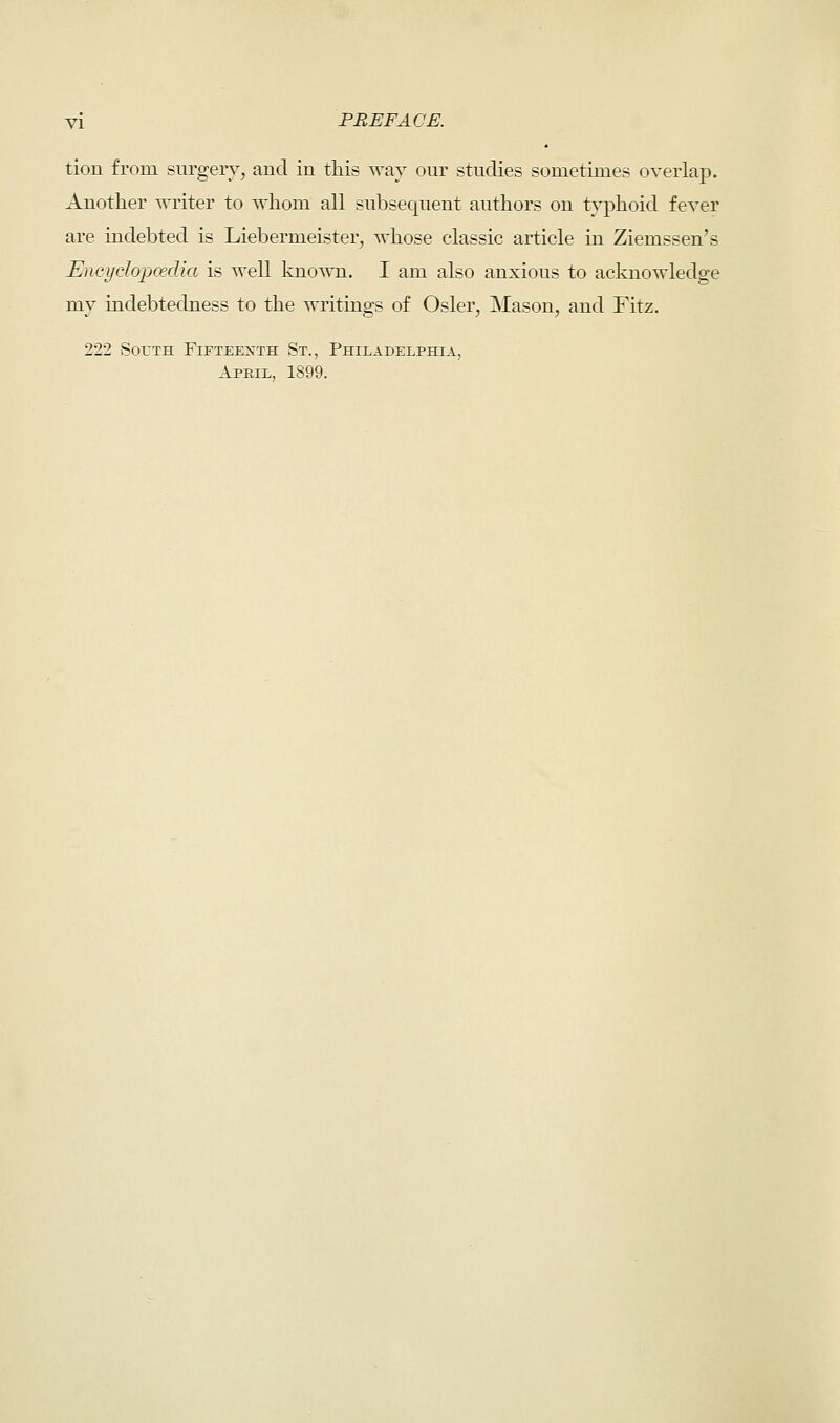 tion from surgery, and in this way our studies sometimes overlap. Another writer to whom all subsequent authors on typhoid fever are indebted is Liebermeister, whose classic article in Ziemssen's Encyclopaedia is well known. I am also anxious to acknowledge my indebtedness to the writings of Osier, Mason, and Fitz. 222 South Fifteenth St., Philadelphia, Apeil, 1899.