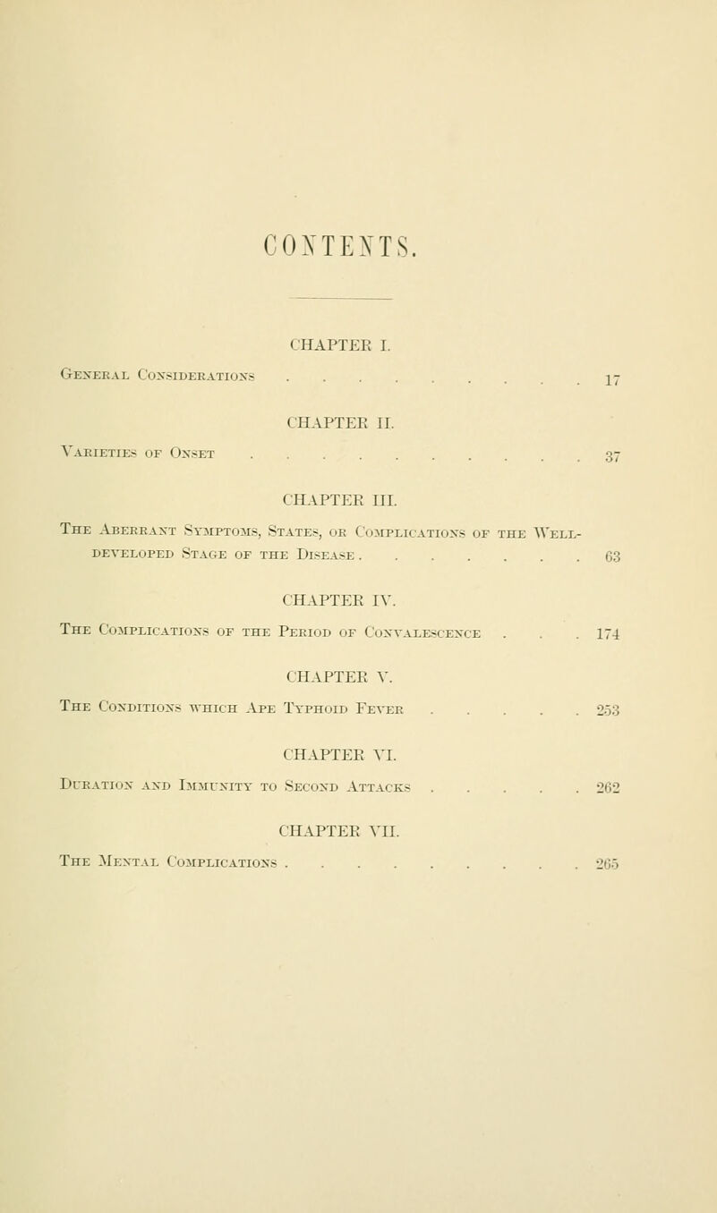 CONTEXTS. < NAPTER I. General Considerations 17 CHAPTER II. Varieties of Onset 37 CHAPTER HI. The Aberrant Symptoms, States, ob Complications of the Well- developed Stage of the Disease 63 CHAPTER IV. The Complications of the Period of Convalescence . . .174 CHAPTER V. The Conditions which Ape Typhoid Fever 253 CHAPTER VI. Duration and Immunity to Second Attacks 262 CHAPTER VII. The Mental Complications 265