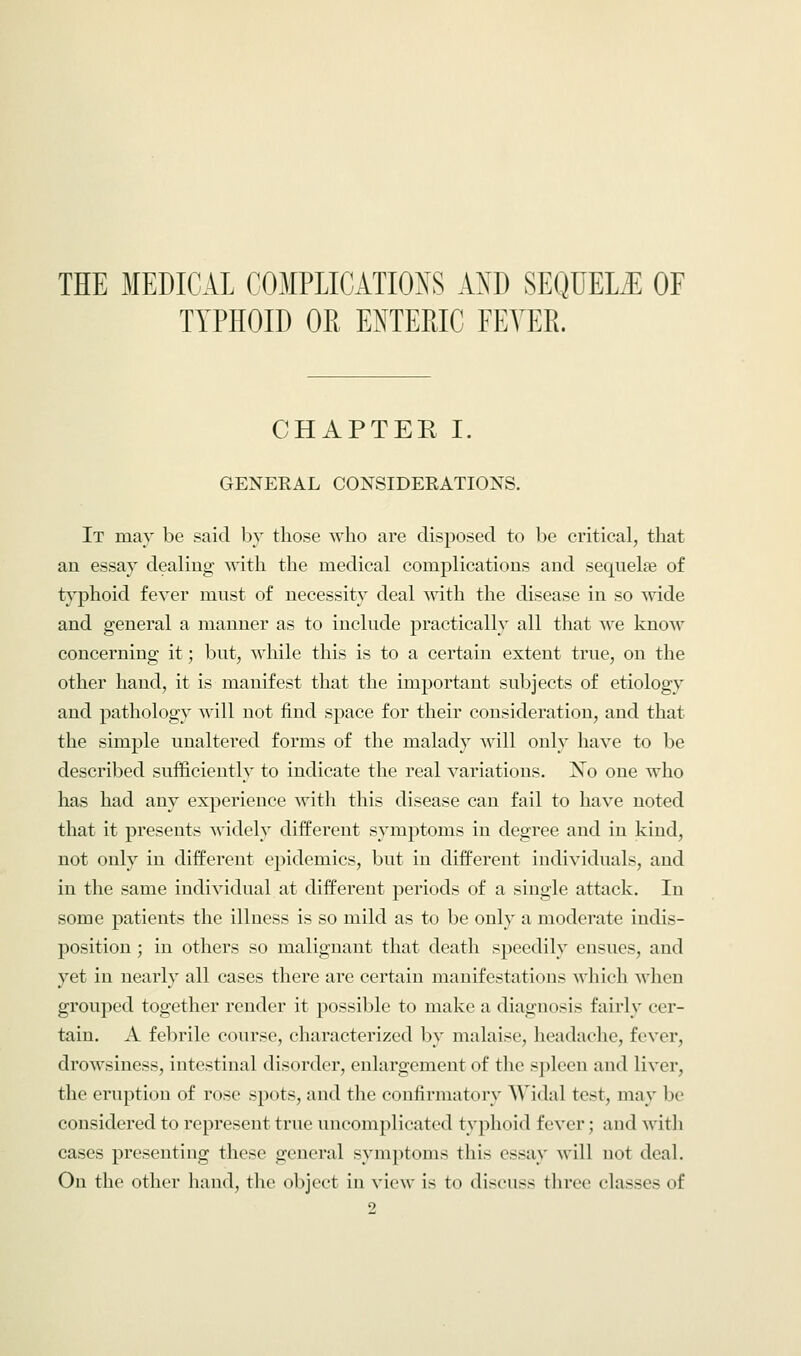 TYPHOID OR ENTERIC FEVER. CHAPTER I. GENERAL CONSIDERATIONS. It may be said by those who are disposed to be critical, that an essay dealing with the medical complications and seqnelse of typhoid fever must of necessity deal with the disease in so wide and general a manner as to include practically all that we know concerning it; but, while this is to a certain extent true, on the other hand, it is manifest that the important subjects of etiology and pathology will not find space for their consideration, and that the simple unaltered forms of the malady will only have to be described sufficiently to indicate the real variations. No one who has had any experience with this disease can fail to have noted that it presents widely different symptoms in degree and in kind, not only in different epidemics, but in different individuals, and in the same individual at different periods of a single attack. In some patients the illness is so mild as to be only a moderate indis- position ; in others so malignant that death speedily ensues, and yet in nearly all cases there are certain manifestations which when grouped together render it possible to make a diagnosis fairly cer- tain. A febrile course, characterized by malaise, headache, fever, drowsiness, intestinal disorder, enlargement of the spleen and liver, the eruption of rose spots, and the confirmatory Widal test, may be considered to represent true uncomplicated typhoid fever ; and with cases presenting these general symptoms this essay will not deal. On the other hand, the object in view is to di-eiiss three classes of