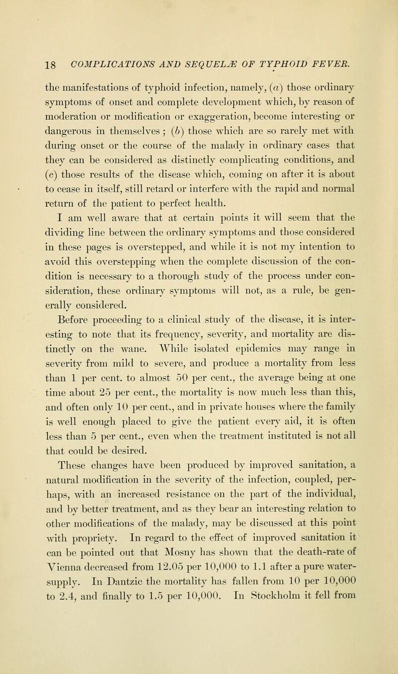 the manifestations of typhoid infection, namely, (a) those ordinary symptoms of onset and complete development which, by reason of moderation or modification or exaggeration, become interesting or dangerous in themselves ; (6) those which are so rarely met with during onset or the course of the malady in ordinary cases that they can be considered as distinctly complicating conditions, and (c) those results of the disease which, coming on after it is about to cease in itself, still retard or interfere with the rapid and normal return of the patient to perfect health. I am well aware that at certain points it will seem that the dividing line between the ordinary symptoms and those considered in these pages is overstepped, and while it is not my intention to avoid this overstepping when the complete discussion of the con- dition is necessary to a thorough study of the process under con- sideration, these ordinary symptoms will not, as a rule, be gen- erally considered. Before proceeding to a clinical study of the disease, it is inter- esting to note that its frequency, severity, and mortality are dis- tinctly on the wane. While isolated epidemics may range in severity from mild to severe, and produce a mortality from less than 1 per cent, to almost 50 per cent., the average being at one time about 25 per cent., the mortality is now much less than this, and often only 10 per cent., and in private houses where the family is well enough placed to give the patient every aid, it is often less than 5 per cent., even when the treatment instituted is not all that could be desired. These changes have been produced by improved sanitation, a natural modification in the severity of the infection, coupled, per- haps, with an increased resistance on the part of the individual, and by better treatment, and as they bear an interesting relation to other modifications of the malady, may be discussed at this point with propriety. In regard to the effect of improved sanitation it can be pointed out that Mosny has shown that the death-rate of Vienna decreased from 12.05 per 10,000 to 1.1 after a pure water- supply. In Dantzic the mortality has fallen from 10 per 10,000 to 2.4, and finally to 1.5 per 10,000. In Stockholm it fell from