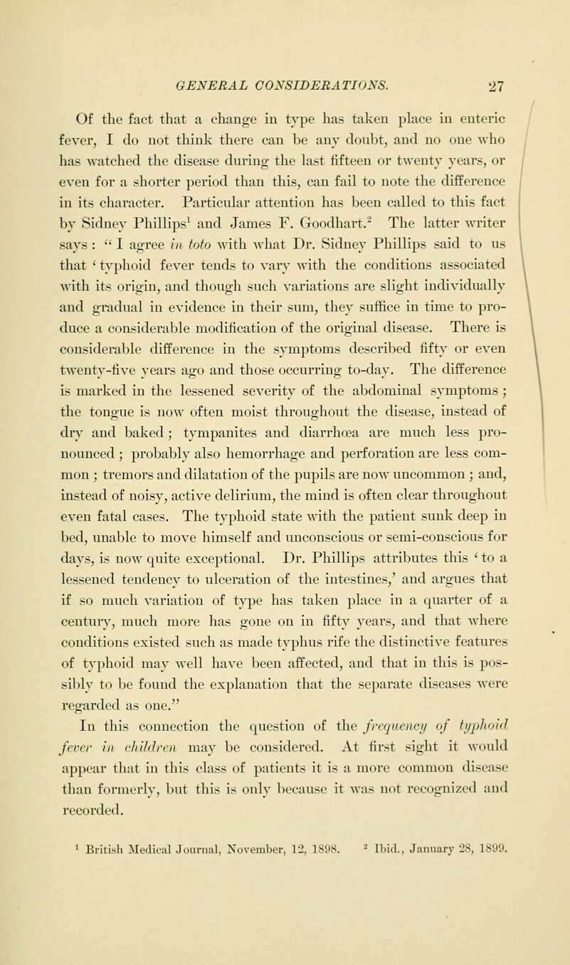 Of the fact that a change in type has taken place in enteric fever, I do not think there can be any doubt, and no one who has watched the disease during the last fifteen or twenty years, or even for a shorter period than this, can fail to note the difference in its character. Particular attention has been called to this fact by Sidney Phillips1 and James F. Goodhart.2 The latter writer says :  I agree in toto with what Dr. Sidney Phillips said to us that ' typhoid fever tends to vary with the conditions associated with its origin, and though such variations are slight individually and gradual in evidence in their sum, they suffice in time to pro- duce a considerable modification of the original disease. There is considerable difference in the symptoms described fifty or even twenty-five years ago and those occurring to-day. The difference is marked in the lessened severity of the abdominal symptoms ; the tongue is now often moist throughout the disease, instead of dry and baked; tympanites and diarrhoea are much less pro- nounced ; probably also hemorrhage and perforation are less com- mon ; tremors and dilatation of the pupils are now uncommon ; and, instead of noisy, active delirium, the mind is often clear throughout even fatal cases. The typhoid state with the patient sunk deep in bed, unable to move himself and unconscious or semi-conscious for days, is now quite exceptional. Dr. Phillips attributes this ' to a lessened tendency to ulceration of the intestines,' and argues that if so much variation of type has taken place in a quarter of a century, much more has gone on in fifty years, and that where conditions existed such as made typhus rife the distinctive features of typhoid may well have been affected, and that in this is pos- sibly to be found the explanation that the separate diseases were regarded as one. In this connection the question of the frequency of typhoid fever in children may be considered. At first sight it would appear that in this class of patients it is a more common disease than formerly, but this is only because it was not recognized and recorded. 1 British Medical Journal, November, 12, 1898. 2 Ibid., January 28, 1899.