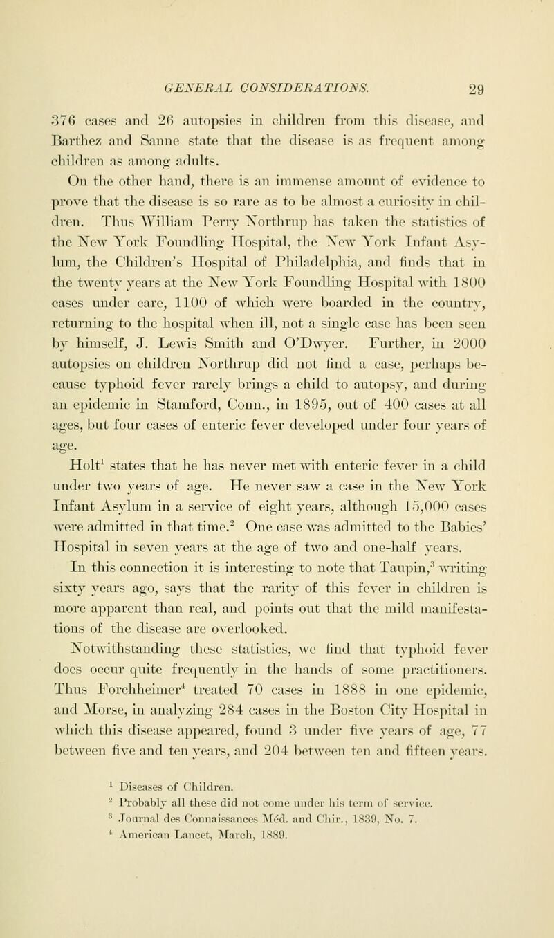 376 cases and 2<j autopsies in children from this disease, and Barthez and Sanne state that the disease is as frequent among children as among adults. On the other hand, there is an immense amount of evidence to prove that the disease is so rare as to be almost a curiosity in chil- dren. Thus William Perry Northrup has taken the statistics of the New York Foundling Hospital, the New York Infant Asy- lum, the Children's Hospital of Philadelphia, and finds that in the twenty years at the New York Foundling Hospital with 1800 cases under care, 1100 of which were boarded in the country, returning to the hospital when ill, not a single case has been seen by himself, J. Lewis Smith and O'Dwyer. Further, in 2000 autopsies on children Northrup did not find a case, perhaps be- cause typhoid fever rarely brings a child to autopsy, and during an epidemic in Stamford, Conn., in 1895, out of 400 cases at all ages, but four cases of enteric fever developed under four years of age. Holt1 states that he has never met with enteric fever in a child under two years of age. He never saw a case in the New York Infant Asylum in a service of eight years, although 15,000 cases were admitted in that time.2 One case was admitted to the Babies' Hospital in seven years at the age of two and one-half years. In this connection it is interesting to note that Taupin,3 writing sixty years ago, says that the rarity of this fever in children is more apparent than real, and points out that the mild manifesta- tions of the disease are overlooked. Notwithstanding these statistics, we find that typhoid fever does occur quite frequently in the hands of some practitioners. Thus Forchheimer1 treated 70 cases in 1888 in one epidemic, and Morse, in analyzing 284 cases in the Boston City Hospital in which this disease appeared, found 3 under five years of age, 77 between five and ten years, and 204 between ton and fifteen years. 1 Diseases of Children. 2 Probably all these did not come under his term of service. 3 Journal des Connaissances Me*d. and Chir., 1839, No. 7. 1 American Lancet, March, 1889.