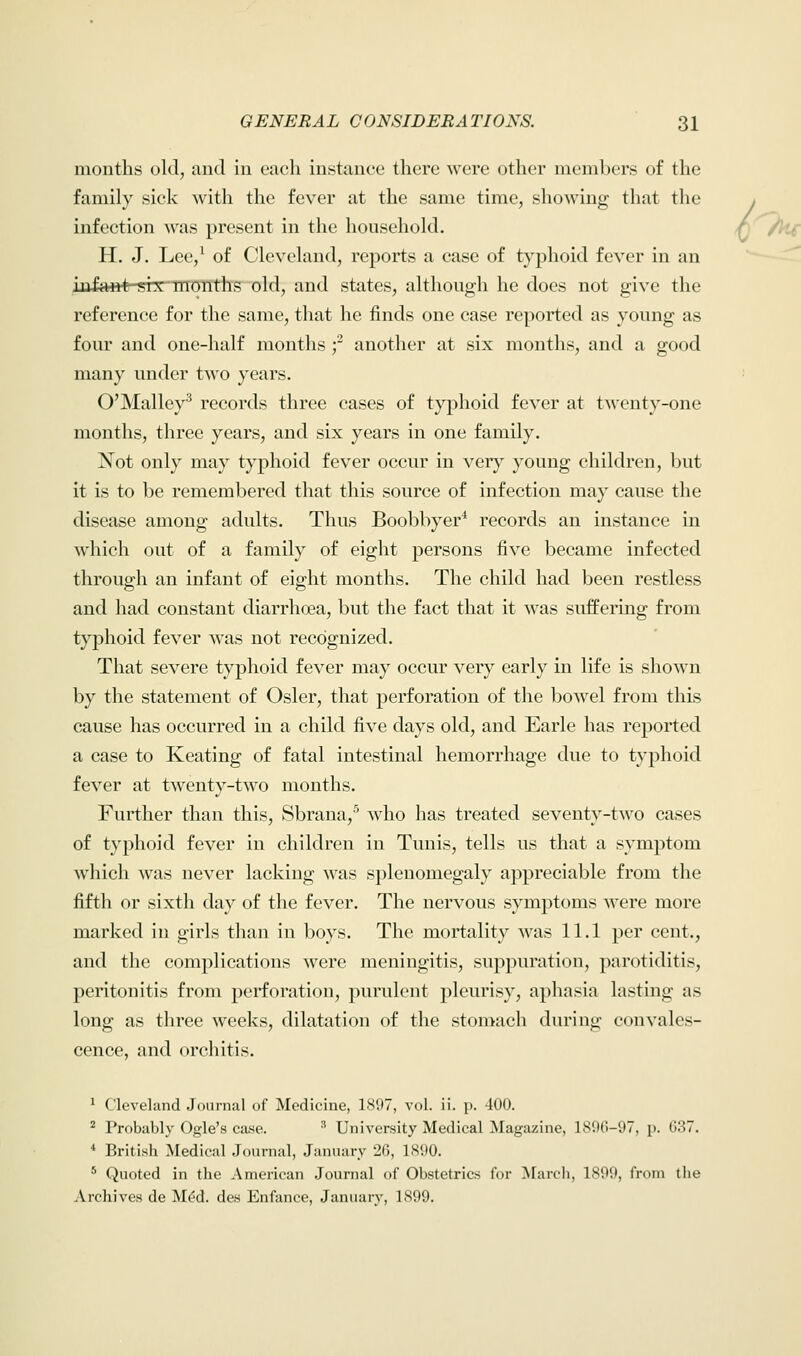 months old, and in each Instance there were other members of the family sick with the fever at the same time, showing that the infection was present in the household. H. J. Lee,1 of Cleveland, reports a case of typhoid fever in an infant six months old, and states, although he does not give the reference for the same, that he finds one case reported as young as four and one-half months f another at six months, and a good many under two years. O'Malley3 records three cases of typhoid fever at twenty-one months, three years, and six years in one family. Not only may typhoid fever occur in very young children, but it is to be remembered that this source of infection may cause the disease among adults. Thus Boobbyer4 records an instance in which out of a family of eight persons five became infected through an infant of eight months. The child had been restless and had constant diarrhoea, but the fact that it was suffering from typhoid fever was not recognized. That severe typhoid fever may occur very early in life is shown by the statement of Osier, that perforation of the bowel from this cause has occurred in a child five days old, and Earle has reported a case to Keating of fatal intestinal hemorrhage due to typhoid fever at twenty-two months. Further than this, Sbrana,5 who has treated seventy-two cases of typhoid fever in children in Tunis, tells us that a symptom which was never lacking was splenomegaly appreciable from the fifth or sixth day of the fever. The nervous symptoms were more marked in girls than in boys. The mortality was 11.1 per cent., and the complications were meningitis, suppuration, parotiditis, peritonitis from perforation, purulent pleurisy, aphasia lasting as long as three weeks, dilatation of the stomach during convales- cence, and orchitis. 1 Cleveland Journal of Medicine, 1897, vol. ii. p. 400. 2 Probably Ogle's case. s University Medical Magazine, 1896-97, p. 637. 4 British Medical Journal, January 26, IX'.io. 5 Quoted in the American Journal of Obstetrics for March, 1899, from the Archives de M<?d. des Enfance, January, 1899.