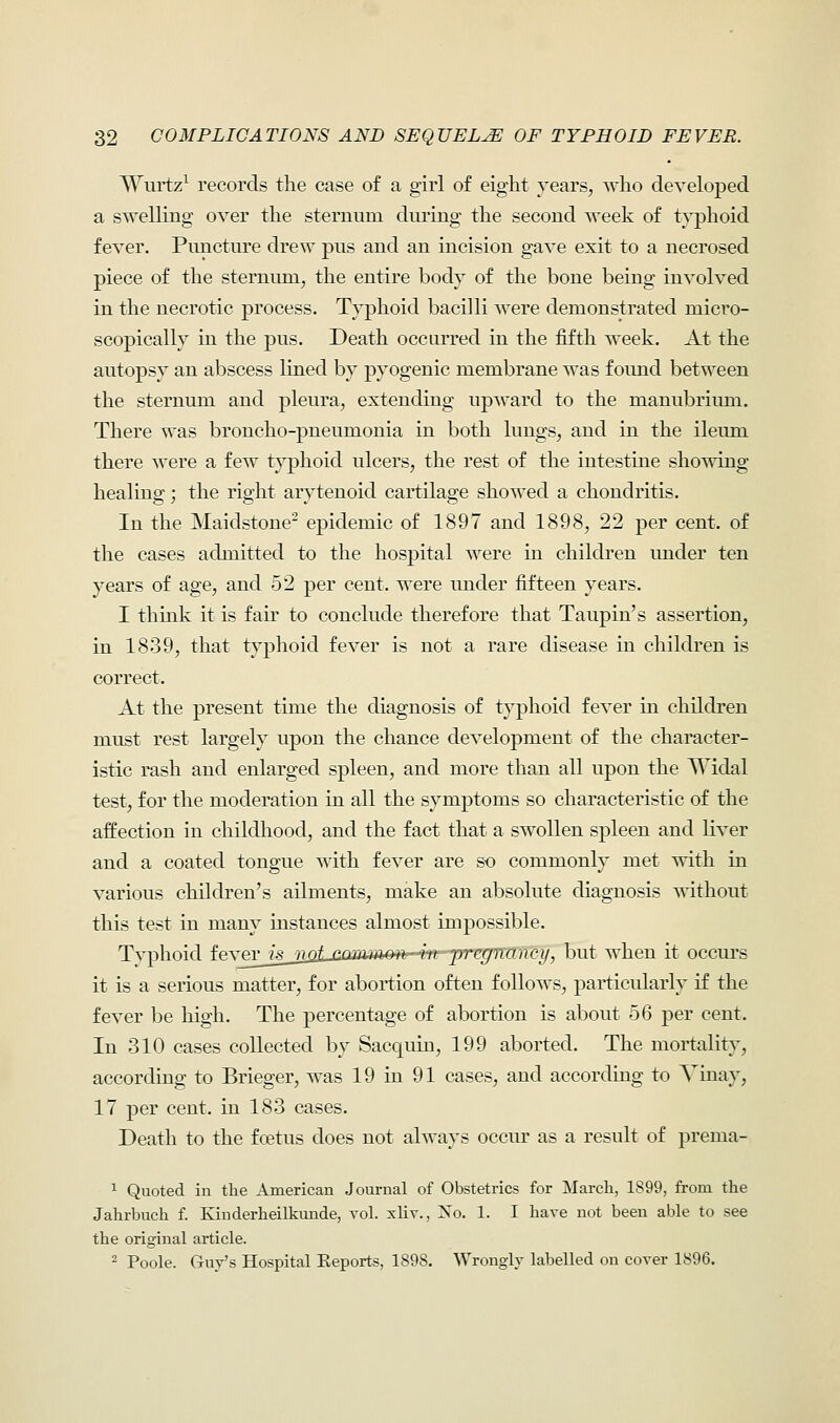 Wurtz1 records the case of a girl of eight years, who developed a swelling over the sternum during the second week of typhoid fever. Puncture drew pus and an incision gave exit to a necrosed piece of the sternum, the entire body of the bone being involved in the necrotic process. Typhoid bacilli were demonstrated micro- scopically in the pus. Death occurred in the fifth week. At the autopsy an abscess lined by pyogenic membrane was found between the sternum and pleura, extending upward to the manubrium. There was broncho-pneumonia in both lungs, and in the ileum there were a few typhoid ulcers, the rest of the intestine showing healing; the right arytenoid cartilage showed a chondritis. In the Maidstone2 epidemic of 1897 and 1898, 22 per cent, of the cases admitted to the hospital were in children under ten years of age, and 52 per cent, were under fifteen years. I think it is fair to conclude therefore that Taupin's assertion, in 1839, that typhoid fever is not a rare disease in children is correct. At the present time the diagnosis of typhoid fever in children must rest largely upon the chance development of the character- istic rash and enlarged spleen, and more than all upon the Widal test, for the moderation in all the symptoms so characteristic of the affection in childhood, and the fact that a swollen spleen and liver and a coated tongue with fever are so commonly met with in various children's ailments, make an absolute diagnosis without this test in many instances almost impossible. Tvphoid fever_/g__?ji2LcauiaftOM in-~pregnancy, but wlien it occurs it is a serious matter, for abortion often follows, particularly if the fever be high. The percentage of abortion is about 56 per cent. In 310 cases collected by Sacquin, 199 aborted. The mortality, according to Brieger, was 19 in 91 cases, and according to Tinay, 17 per cent, in 183 cases. Death to the foetus does not always occur as a result of preina- 1 Quoted in the American Journal of Obstetrics for March, 1899, from the Jahrbuch f. Kinderheilkunde, vol. xliv., Xo. 1. I have not been able to see the original article. 2 Poole. Guy's Hospital Keports, 1898. Wrongly labelled on cover 1896.