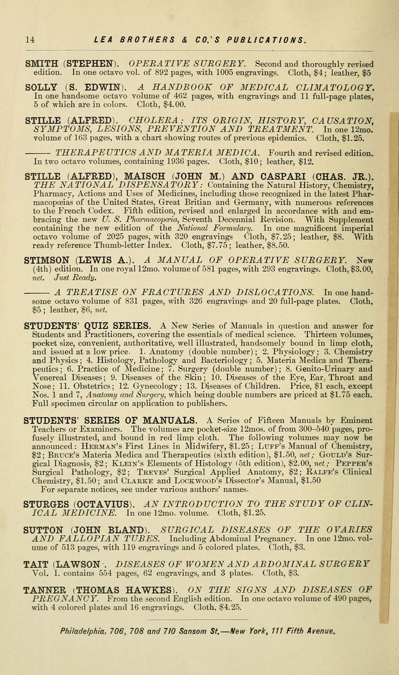 SMITH (STEPHEN). OPERATIVE SURGERY. Second and thoroughly revised edition. In one octavo vol. of 892 pages, with 1005 engravings. Cloth, $4; leather, $5 SOLLY (S. EDWIN). A HANDBOOK OF MEDICAL CLIMATOLOGY. In one handsome octavo volume of 462 pages, with engravings and 11 full-page plates, 5 of which are in colors. Cloth, §4.00. STILLE (ALFRED). CHOLERA; ITS ORIGIN, HISTORY, CAUSATION, SYMPTOMS, LESIONS, PREVENTION AND TREATMENT In one 12mo. volume of 163 pages, with a chart showing routes of previous epidemics. Cloth, $1.25. THERAPE UTICS AND MA TERIA MEDIC A. Fourth and revised edition. In two octavo volumes, containing 1936 pages. Cloth, §10; leather, $12. STILLE (ALFRED), MAISOH (JOHN M.) AND CASPARI (CHAS. JR.). THE NATIONAL DISPENSATORY: Containing the Natural History, Chemistry, Pharmacy, Actions and Uses of Medicines, including those recognized in the latest Phar- macopoeias of the United States, Great Britian and Germany, with numerous references to the French Codex. Fifth edition, revised and enlarged in accordance with and em- bracing the new U. S. Pharmacopoeia, Seventh Decennial .Revision. With Supplement containing the new edition of the National Formulary. In one magnificent imperial octavo volume of 2025 pages, with 320 engravings Cloth, $7.25; leather, $8. With ready reference Thumb-letter Index. Cloth, $7.75; leather, $8.50. STIMSON (LEWIS A.). A MANUAL OF OPERATIVE SURGERY. New (4th) edition. In one royal 12mo. volume of 581 pages, with 293 engravings. Cloth, $3.00, net. Just Ready. A TREATISE ON FRACTURES AND DISLOCATIONS. In one hand- some octavo volume of 831 pages, with 326 engravings and 20 full-page plates. Cloth, $5 ; leather, $6, net. STUDENTS' QUIZ SERIES. A New Series of Manuals in question and answer for Students and Practitioners, covering the essentials of medical science. Thirteen volumes, pocket size, convenient, authoritative, well illustrated, handsomely bound in limp cloth, and issued at a low price. 1. Anatomy (double number); 2. Physiology; 3. Chemistry and Physics; 4. Histology, Pathology and Bacteriology; 5. Materia Medica and Thera- peutics ; 6. Practice of Medicine; 7. Surgery (double number); 8. Genito-Urinary and Venereal Diseases; 9. Diseases of the Skin; 10. Diseases of the Eye, Ear, Throat and Nose; 11. Obstetrics; 12. Gynecology; 13. Diseases of Children. Price, $1 each, except Nos. 1 and 7, Anatomy and Surgery, which being double numbers are priced at $1.75 each. Full specimen circular on application to publishers. STUDENTS' SERIES OF MANUALS. A Series of Fifteen Manuals by Eminent Teachers or Examiners. The volumes are pocket-size 12mos. of from 300-540 pages, pro- fusely illustrated, and bound in red limp cloth. The following volumes may now be announced: Herman's First Lines in Midwifery, $1.25; Luff's Manual of Chemistry, $2; Bruce's Materia Medica and Therapeutics (sixth edition), $1.50, net; Gould's Sur- gical Diagnosis, §2; Klein's Elements of Histology (5th edition), $2.00, net; Pepper's Surgical Pathology, $2; Treves' Surgical Applied Anatomy, $2; Ralfe's Clinical Chemistry, $1.50; and Clarke and Lockwood's Dissector's Manual, $1.50. For separate notices, see under various authors' names. STURGES (OCTAVIUS). AN INTRODUCTION TO THE STUDY OF CLIN- ICAL MEDICINE. In one 12mo. volume. Cloth, $1.25. SUTTON (JOHN BLAND). SURGICAL DISEASES OF THE OVARIES AND FALLOPIAN TUBES. Including Abdominal Pregnancy. In one 12mo. vol- ume of 513 pages, with 119 engravings and 5 colored plates. Cloth, $3. TAIT (LAWSON . DISEASES OF WOMEN AND ABDOMINAL SURGERY Vol. I. contains 554 pages, 62 engravings, and 3 plates. Cloth, $3. TANNER (THOMAS HAWKES). ON THE SIGNS AND DISEASES OF PREGNANCY. From the second English edition. In one octavo volume of 490 pages, with 4 colored plates and 16 engravings. Cloth, $4.25.