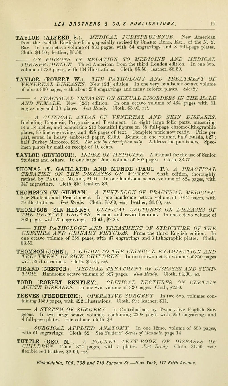 TAYLOR (ALFRED S.). MEDICAL JURISPRUDENCE. New American from the twelfth English edition, specially revised by Clark Bell, Esq., of the N. Y. Bar. In one octavo volume of 831 pages, with 54 engravings and 8 full-page plates. Cloth, $4.50; leather, $5.50. ON POISONS IN RELATION TO MEDICINE AND MEDICAL JURISPRUDENCE. Third American from the third London edition. In one 8vo. volume of 788 pages, with 104 illustrations. Cloth, $5.50; leather, $6.50. TAYLOR (ROBERT W.). THE PATHOLOGY AND TREATMENT OF VENEREAL DISEASES. New (2d) edition. In one very handsome octavo volume of about 800 pages, with about 230 engravings and many colored plates. Shortly. A PRACTICAL TREATISE ON SEXUAL DISORDERS IN THE MALE AND FEMALE. New (2d) edition. In one octavo volume of 434 pages, with 91 engravings and 13 plates. Just Ready. Cloth, $3.00, net. A CLINICAL ATLAS OF VENEREAL AND SKIN DISEASES. Including Diagnosis, Prognosis and Treatment. In eight large folio parts, measuring 14 x 18 inches, and comprising 213 beautiful figures on 58 full-page chromo-lithographic plates, 85 fine engravings, and 425 pages of text. Complete work now ready. Price per part, sewed in heavy embossed paper, $2.50. Bound in one volume, half Russia, $27 ; half Turkey Morocco, $28. For sale by subscription only. Address the publishers. Spec- imen plates by mail on receipt of 10 cents. TAYLOR (SEYMOUR). INDEX OF MEDICINE. A Manual for the use of Senior Students and others. In one large 12mo. volume of 802 pages. Cloth, $375. THOMAS (T. GAILLARD) AND MUNDE (PAUL P.). A PRACTICAL TREATISE ON THE DISEASES OF WOMEN. Sixth edition, thoroughly revised by Paul F. Munde, M.D. In one handsome octavo volume of 824 pages, with 347 engravings. Cloth, $5; leather, $6. THOMPSON (W. GILMAN). A TEXT-BOOK OF PRACTICAL MEDICINE. For Students and Practitioners. In one handsome octavo volume of 1012 pages, with 79 illustrations. Just Ready. Cloth, $5.00, net; leather, $6.00, net. THOMPSON (SIR HENRY). CLINICAL LECTURES ON DISEASES OF THE URINARY ORGANS. Second and revised edition. In one octavo volume of 203 pages, with 25 engravings. Cloth, $2.25. THE PATHOLOGY AND TREATMENT OF STRICTURE OF THE URETHRA AND URINARY FISTULA. From the third English edition. In one octavo volume of 359 pages, with 47 engravings and 3 lithographic plates. Cloth, $3.50. THOMSON (JOHN). A GUIDE TO THE CLINICAL EXAMINATION AND TREATMENT OF SICK CHILDREN. In one crown octavo volume of 350 pages with 52 illustrations. Cloth, $1.75, net. TIRARD (NESTOR). MEDICAL TREATMENT OF DISEASES AND SYMP- TOMS. Handsome octavo volume of 627 pages. Just Ready. Cloth, $4.00, net. TODD (ROBERT BENTLEY). CLINICAL LECTURES ON CERTAIN ACUTE DISEASES. In one 8vo. volume of 320 pages. Cloth, $2.50. TREVES (FREDERICK). OPERATIVE SURGERY. In two 8vo. volumes con- taining 1550 pages, with 422 illustrations. Cloth, $9; leather, $11. A SYSTEM OF SURGERY. In Contributions by Twenty-five English Sur- geons. In two large octavo volumes, containing 2298 pages, with 950 engravings and 4 full-page plates. Per volume, cloth, $8. SURGICAL APPLIED ANATOMY. In one 12mo. volume of 583 pages, with 61 engravings. Cloth, $2. See Students' Series of Manuals, page 14 TUTTLE (GEO. M.). A POCKET TEXT-BOOK OF DISEASES OF CHILDREN 12mo. 374 pages, with 5 plates. Just Ready. Cloth, $1.50, net; flexible red leather, $2.00, net.