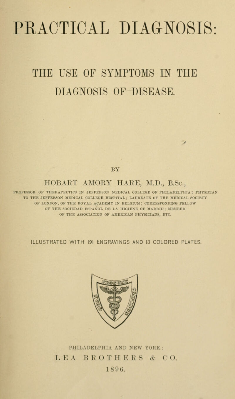 PRACTICAL DIAGNOSIS: THE USE OF SYMPTOMS IN THE DIAGNOSIS OF DISEASE. BY HOBART AMOEY HARE, M.D., B.Sc, PROFESSOR OF THERAPEUTICS IN JEFFERSON MEDICAL COLLEGE OF PHILADELPHIA; PHYSICIAN TO THE JEFFERSON MEDICAL COLLEGE HOSPITAL ; LAUREATE OF THE MEDICAL SOCIETY OF LONDON, OK THE ROYAL ACADEMY IN BELGIUM ; CORRESPONDING FELLOW OF THE SOCIEDAD ESPANOL DE LA HIGIENE OF MADRID; MEMBER OF THE ASSOCIATION OF AMERICAN PHYSICIANS, ETC. ILLUSTRATED WITH 191 ENGRAVINGS AND 13 COLORED PLATES. r'lIILADELririA and new YORK: J. KA BK OTHERS ct CO.
