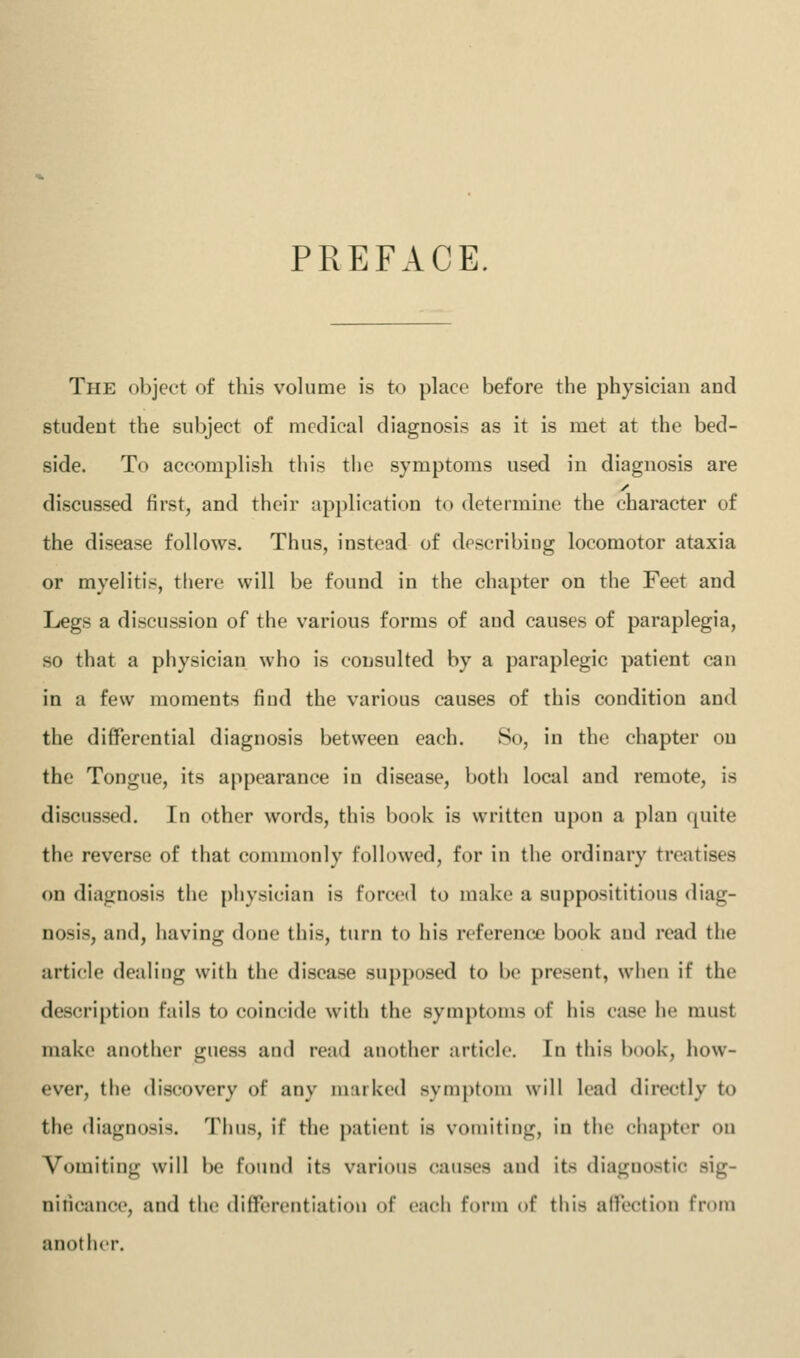 PREFACE, The object of this volume is to place before the physician and student the subject of medical diagnosis as it is met at the bed- side. To accomplish this the symptoms used in diagnosis are discussed first, and their application to determine the character of the disease follows. Thus, instead of describing locomotor ataxia or myelitis, there will be found in the chapter on the Feet and Legs a discussion of the various forms of and causes of paraplegia, so that a physician who is consulted by a paraplegic patient can in a few moments find the various causes of this condition and the differential diagnosis between each. So, in the chapter on the Tongue, its appearance in disease, both local and remote, is discussed. In other words, this book is written upon a plan quite the reverse of that commonly followed, for in the ordinary treatises on diagnosis the physician is forced to make a supposititious diag- nosis, and, having done this, turn to his reference book and read the article dealing with the disease supposed to be present, when if the description fails to coincide with the symptoms of his case he must make another guess and read another article. In this book, how- ever, the discovery of any marked .symptom will lead directly to the diagnosis. Tiius, if the patient is vomiting, in the chapter on Vomiting will be found its various causes and its diagnostic sig- nificance, and the differentiation of each form of this affection from another.