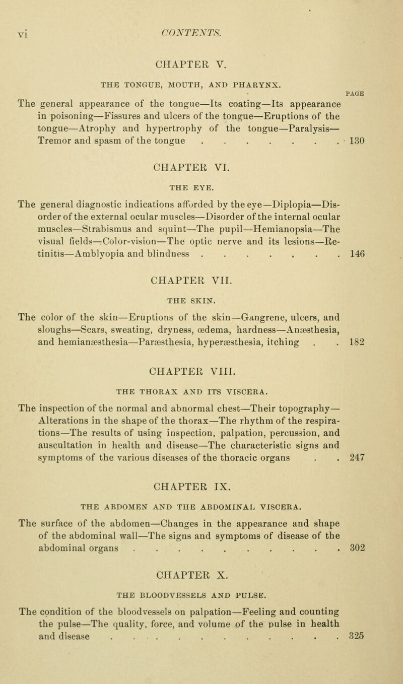 CHAPTER V. THE TONGUE, MOUTH, AND PHARYNX. PAGE The general appearance of the tongue—Its coating—Its appearance in poisoning—Fissures and ulcers of the tongue—Eruptions of the tongue—Atrophy and hypertrophy of the tongue—Paralysis— Tremor and spasm of the tongue 130 CHAPTER VI. THE EYE. The general diagnostic indications afforded by the eye—Diplopia—Dis- order of the external ocular muscles—Disorder of the internal ocular muscles—Strabismus and squint—The pupil—Hemianopsia—The visual fields—rColor-vision—The optic nerve and its lesions—Re- tinitis—Amblyopia and blindness 146 CHAPTER VII. THE SKIN. The color of the skin—Eruptions of the skin—Gangrene, ulcers, and sloughs—Scars, sweating, dryness, oedema, hardness—Antesthesia, and hemiansesthesia—Paraesthesia, hypersesthesia, itching . . 182 CHAPTER VIII, THE THORAX AND ITS VISCERA. The inspection of the normal and abnormal chest—Their topography— Alterations in the shape of the thorax—The rhythm of the respira- tions—The results of using inspection, palpation, percussion, and auscultation in health and disease—The characteristic signs and symptoms of the various diseases of the thoracic organs . . 247 CHAPTER IX. THE ABDOMEN AND THE ABDOMINAL VISCERA. The surface of the abdomen—Changes in the appearance and shape of the abdominal wall—The signs and symptoms of disease of the abdominal organs 302 CHAPTER X. THE BLOODVESSELS AND PULSE. The condition of the bloodvessels on palpation—Feeling and counting the pulse—The quality, force, and volume of the pulse in health and disease 325