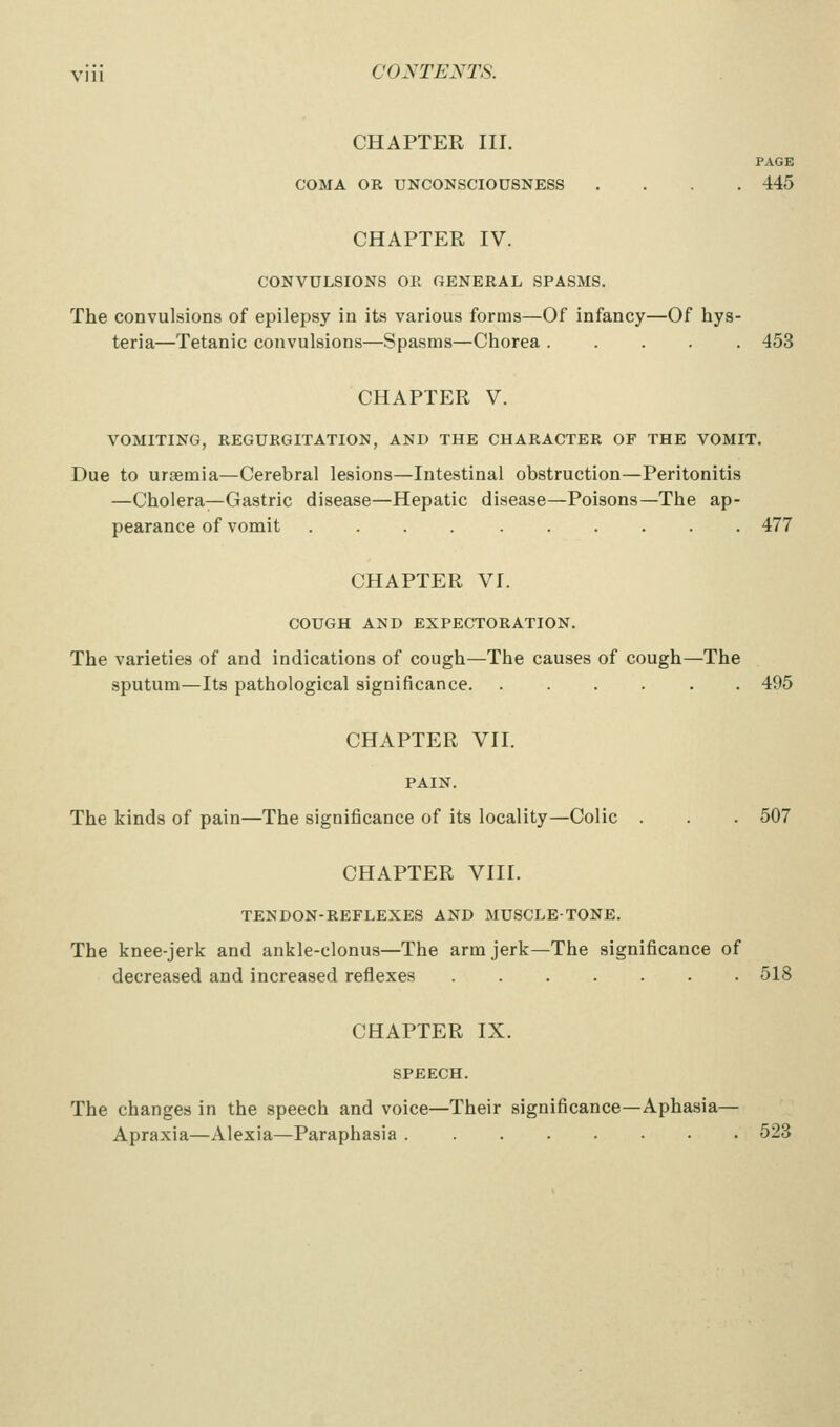 CHAPTER III. PAGE COMA OR UNCONSCIOUSNESS .... 445 CHAPTER IV. CONVULSIONS OE GENERAL SPASMS. The convulsions of epilepsy in its various forms—Of infancy—Of hys- teria—Tetanic convulsions—Spasms—Chorea 453 CHAPTER V. VOMITING, REGURGITATION, AND THE CHARACTER OF THE VOMIT. Due to uraemia—Cerebral lesions—Intestinal obstruction—Peritonitis —CholeraT—Gastric disease—Hepatic disease—Poisons—The ap- pearance of vomit 477 CHAPTER VI. COUGH AND EXPECTORATION. The varieties of and indications of cough—The causes of cough—The sputum—Its pathological significance 495 CHAPTER VII. PAIN. The kinds of pain—The significance of its locality—Colic . . 507 CHAPTER VIII. TENDON-REFLEXES AND MUSCLE-TONE. The knee-jerk and ankle-clonus—The arm jerk—The significance of decreased and increased reflexes 518 CHAPTER IX. SPEECH. The changes in the speech and voice—Their significance—Aphasia— Apraxia—Alexia—Paraphasia 523