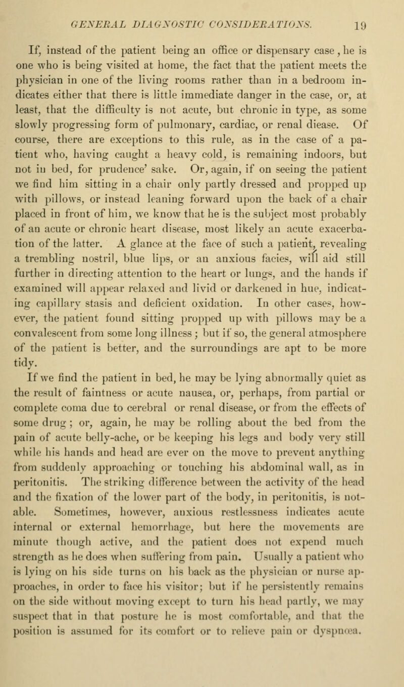 If, instead of the patient being an ofiice or dispensary case , he is one who is being visited at home, the fact that the patient meets the physician in one of the living rooms rather than in a bedroom in- dicates either that there is little immediate danger in the case, or, at least, that the difficulty is not acute, but chronic in type, as some slowly progressing form of pulmonary, cardiac, or renal diease. Of course, there are exceptions to this rule, as in the case of a pa- tient who, having caught a heavy cold, is remaining indoors, but not in bed, for prudence' sake. Or, again, if on seeing the patient we find him sitting in a chair only partly dressed and propped up with pillows, or instead leaning forward upon the back of a chair placed in front of him, we know that he is the subject most probably of an acute or chronic heart disease, most likely an acute exacerba- tion of the latter. A glance at the face of such a patient, revealing a trembling nostril, blue lips, or an anxious facie?, will aid still further in directing attention to the heart or lungs, and the hands if examined will a})pear relaxed and livid or darkened in hue, indicat- ing capillary stasis and deficient oxidation. In other cases, how- ever, the patient found sitting propped up with pillows may be a convalescent from some long illness ; but if so, the general atmosphere of the patient is better, and the surroundings are apt to be more tidy. If we find the patient in bed, he may be lying abnormally quiet as the result of faintness or acute nausea, or, perhaps, from partial or complete coma due to cerebral or renal disease, or from the effects of some drug; or, again, he may be rolling about the bed from the pain of acute belly-ache, or be keeping his legs and body very still whilf his hands and head are ever on the move to prevent anything from suddenly approaching or touching his abdominal wall, as in peritonitis. The striking difference between the activity of the head and the fixation of the lower part of the body, in peritonitis, is not- able. Sometimes, however, anxious restlessness indicates acute internal or external hemorrhage, but here the movements are minute though active, and the patient does not expend much strength as he does when sutlering from pain. Usually a patient who is lying on his side turns on his back as the piiysician or nurse ap- proaches, in order to face his visitor; but if he persistently remains on the side without moving except to turn his head partly, we may suspect that in that posture he is most comfortable, and that the position is assumed for its comfort or to relieve pain or dyspnroa.
