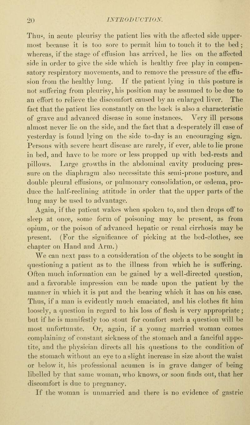 Thu«, in acute pleurisy the patient lies with the affected side upper- most because it is too sore to permit hiui to touch it to the bed ; whereas, if the stage of effusion has arrived, he lies on the affected side in order to giv^e the side which is healthy free play in compen- satory respiratory movements, and to remove the pressure of the effu- sion from the healthy lung. If the patient lying in this posture is not suffering from pleurisy, his position may be assumed to be due to an effort to relieve the discomfort caused by an enlarged liver. The fact that the patient lies constantly on the back is also a characteristic of grave and advanced disease in some instances. Very ill persons almost never lie on the side, and the fact that a desperately ill case of yesterday is found lying on the side to-day is an encouraging sign. Persons with severe heart disease are rarely, if ever, able to lie prone in bed, and have to be more or less propped up with bed-rests and pillows. Large growths in the abdominal cavity producing pres- sure on the diaphragm also necessitate this semi-prone posture, and double pleural effusions, or pulmonary consolidation, or oedema, pro- duce the half-reclining attitude in order that the ujiper parts of the lung may be used to advantage. Again, if the patient wakes when spoken to, and then drops off to sleep at once, some form of poisoning may be present, as from opium, or the poison of advanced hepatic or renal cirrhosis may be present. (For the significance of picking at the bed-clothes, see chapter on Hand and Arm.) We can next pass to a consideration of the objects to be sought in questioning a patient as to the illness from which he is suffering. Often much information can be gained by a well-directed question, and a favorable impression can be made upon the patient by the manner in which it is put and the bearing which it has on his case. Thus, if a man is evidently much emaciated, and his clothes fit him loosely, a question in regard to his loss of flesh is very appropriate; but if he is manifestly too stout for comfort such a question will be most unfortunate. Or, again, if a young married woman comes complaining of constant sickness of the stomach and a fanciful appe- tite, and the physician directs all his questions to the condition of the stomach without an eye to a slight increase in size about the waist or below it, his professional acumen is in grave danger of being libelled by that same woman, who knows, or soon finds out, that her discomfort is due to jn-egnancy. If the woman is unmarried and there is no evidence of gastric