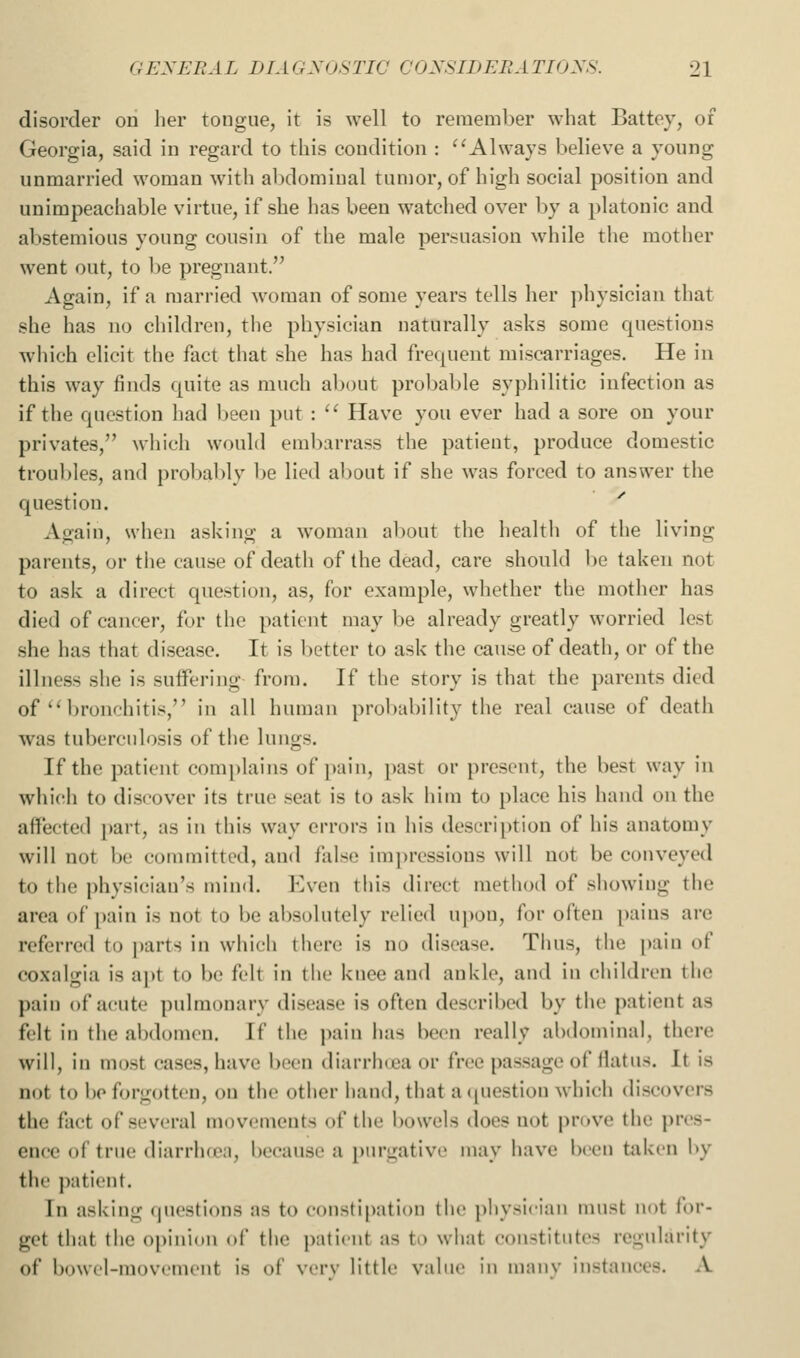 disorder on her tongue, it is well to remember what Battoy, of Georgia, said in regard to this condition : ^'Always believe a young unmarried woman with abdominal tumor, of high social position and unimpeachable virtue, if she has been watched over by a platonic and abstemious young cousin of the male persuasion while the mother went out, to be pregnant. Again, if a married woman of some years tells her ])hysiciau that she has no children, the physician naturally asks some questions which elicit the fact that she has had frecjuent miscarriages. He in this way finds quite as much about probable syphilitic infection as if the question liad been put : '^ Have you ever had a sore on your privates, wliich would embarrass the patient, produce domestic troul)les, and probably be lied al)Out if she was forced to answer the question. Again, when asking a woman a1)out tlie health of the living parents, or the cause of death of the dead, care should be taken not to ask a direct question, as, for example, whether the mother has died of cancer, for the patient may be already greatly worried lest she has that disease. It is better to ask the cause of death, or of the illness she is suffering from. If the story is that the parents died of'M>ronchitis, in all human probability the real cause of death was tubercidosis of the lungs. If the patient complains of pain, past or present, the best way in which to discover its true seat is to ask him to place his hand on the aflPected part, as in this way errors in his description of his anatomy will not be committed, and false impressions will not be conveyed to the physician's mind. Even this direct method of showing the area of pain is not to be absolutely relied upon, for often pains are referred to |)arts in which tiicrc is no disease. Thus, the pain of coxalgia is apt to be felt in the knee and ankle, and in children the pain of acute pulmonary disease is often described by the patient as felt in the abdomen. If the pain has been really abdominal, there will, in most cases, have been diarrlKca or free passage of llatus. It is not to bo forgotten, on the other hand, that aciuestion which discovers the fact of several movements of the bowels does not prove the pres- ence of true diarrluea, because a purgative may have been taken l>y the patient. In asking (|ucsti()ns as to constipation the physician must not for- get that the opinidu ol the patient as to what constitutes regularity of buwcl-inovcincut is of very little value in manv instances. A