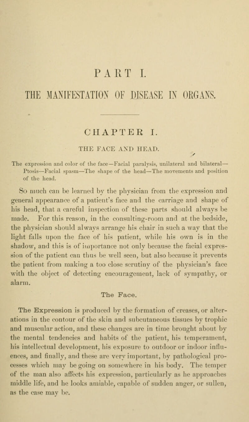 PART I. THE MAXIFESTATIGX OF DISEASE IX ORGANS. CHAPTER I. THE FACE AXD HEAD. The expression and color of the face—Facial paralysis, unilateral and bilateral— Ptosis—Facial spasm—The shape of the head—The movements and position of the head. So much can ho learned by the physician from the expression and general ai)pearance of a patient's face and the carriai:;e and shape of his head, that a careful inspection of these parts should always be made. For this reason, in the consulting-room and at the bedside, the physician should always arrange his chair in such a way that the light falls upon the face of his patient, while his own is in the shadow, and this is of iiij])()rtance not only because the facial expres- sion of the patient can thus be well seen, but also because it prevents the patient from making a too clo.se scrutiny of the physician's face with the object of detecting encouragement, lack of sympathy, or alarm. The Pace. The Expression is produced by the formation of creases, or alter- ations in the contour of the skin and subcutaneous tissues by trophic and mu.scnlar action, and these changes are in time brought about by the mental tendencies and habits of the patient, his temperament, his intellectual development, his exposure to outdoor or indooi' inllu- ences, and finally, and these are very important, by pathological pro- cesses which may be going on somewhere in his body. The temper of the man also affects his expression, particularly as he approaches middle life, and he looks amiable, capable of sudden anger, or sullen, as the case mav be.