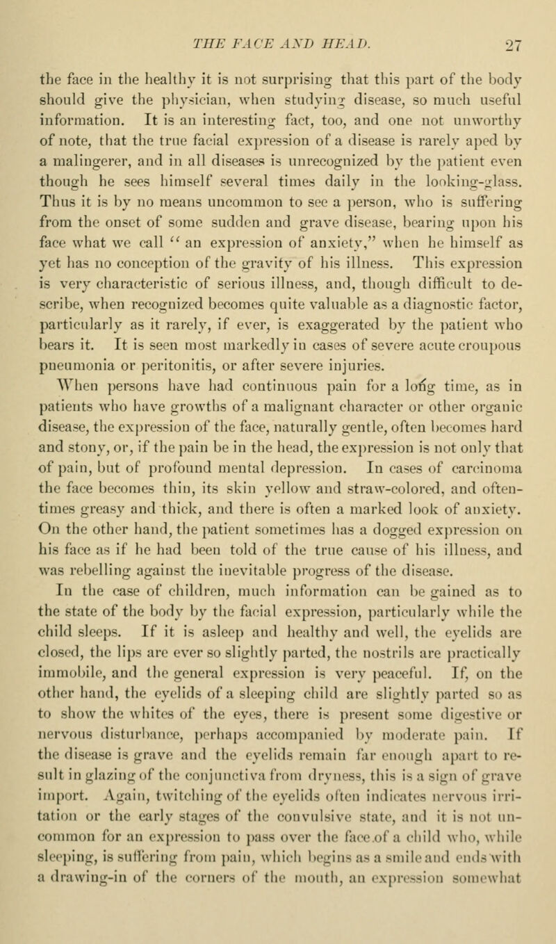 the face in the healthy it is not surprising that this part of the body should give the physician, when studying disease, so much useful information. It is an interesting fact, too, and one not unworthy of note, that the true facial ex])ression of a disease is rarely aped by a malingerer, and in all diseases is unrecognized by the patient even though he sees himself several times daily in the lonking-glass. Thus it is by no means uncommon to see a person, who is suffering from the onset of some sudden and grave disease, bearing upon his face what we call '' an expression of anxiety, when he himself as yet has no conception of the gravity of his illness. This expression is very characteristic of serious illness, and, though difficult to de- scribe, when recognized becomes quite valuable as a diagnostic factor, particularly as it rarely, if ever, is exaggerated by the })atient who bears it. It is seen most markedly in cases of sev^ore acute croupous pneumonia or peritonitis, or after severe injuries. When persons have had continuous pain for a lo^g time, as in patients who have growths of a malignant character or other organic disease, the expression of the face, naturally gentle, often becomes hard and stony, or, if the ])ain be in the head, the expression is not only that of pain, but of profound mental depression. In cases of carcinoma the face becomes thin, its skin yellow and straw-colored, and often- times greasy and thick, and there is often a marked look of anxiety. On the other hand, the patient sometimes has a dogged expression on his face as if he had been told of the true cause of his illness, and was rebelling against the inevitable progress of the disease. In the case of children, much information can be gained as to the state of the body by the facial expression, particularly while the child sleeps. If it is asleep and healthy and well, the eyelids are closed, the lips are ever so slightly parted, the nostrils are i)ractically immobile, and the general expression is very peaceful. If, on the other hand, the eyelids of a sleeping child are slightly parted so as to show the whites of the eyes, there is present some digestive or nervous disturbance, perhaps accompanied by moderate pain. If the disease is grave and the eyelids remain far enough apart to re- sult in glazing of the conjunctiva from dryness, this is a sign of grave import. Again, twitching of the eyelids often indicates nervous irri- tation or the early stages of the convulsive state, and it is not un- common for an expression to pass over the face.of a child wiio, while sleeping, issullcring from pain, which begins as a smile and ends with a drawing-in of the corners of the mouth, an expression somewhat
