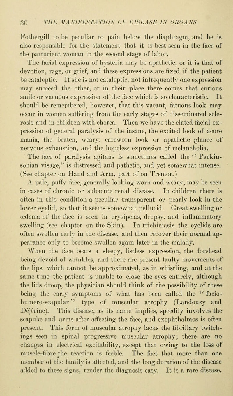 Fothei'gill to be peculiar to pain below the diaphiagm, and he is also responsible for the statement that it is best seen in the face of the parturient woman in the second stage of labor. The facial expression of hysteria may be apathetic, or it is that of devotion, rage, or grief, and these expressions are fixed if the patient be cataleptic. If she is not cataleptic, not infrequently one expression may succeed the other, or in their place there comes that curious smile or vacuous expression of the face which is so characteristic. It should be remembered, however, that this vacant, fatuous look may occur in women suffering from the early stages of disseminated scle- rosis and in children with chorea. Then we have the elated facial ex- pression of general paralysis of the insane, the excited look of acute mania, the beaten, Aveary, careworn look or apathetic glance of nervous exhaustion, and the hopeless expression of melancholia. The face of paralysis agitaus is sometimes called the  Parkin- sonian visage, is distressed and pathetic, and yet somewhat intense. (See chapter on Hand and Arm, part of on Tremor.) A pale, puffy face, generally looking worn and weary, may be seen in cases of chronic or subacute renal disease. In children there is often in this condition a peculiar transparent or pearly look in the lower eyelid, so that it seems somewhat pellucid. Great swelling or oedema of the face is seen in erysipelas, dropsy, and inflammatory swelling (see chapter on the Skin). In trichiniasis the eyelids are often swollen early in the disease, and then recover their normal ap- pearance only to become swollen again later in the malady. When the face bears a sleepy, listless expression, the forehead being devoid of wrinkles, and there are present faulty movements of the lips, which cannot be approximated, as in whistling, and at the same time the patient is unable to close the eyes entirely, although the lids droop, the physician should think of the possibility of these being the early symptoms of what has been called the  facio- humero-scapular type of muscular atrophy (Landouzy and Dejeriue). This disease, as its name implies, speedily involves the scapulae and arms after affecting the face, and exophthalmos is often present. This form of muscular atrophy lacks the fibrillary twitch- ings seen in spinal progressive muscular atrophy; there are no changes in electrical excitability, except that owing to the loss of muscle-fibre the reaction is feeble. The fact that more than one member of the family is affected, and the long duration of the disease added to these signs, render the diagnosis easy. It is a rare disease.