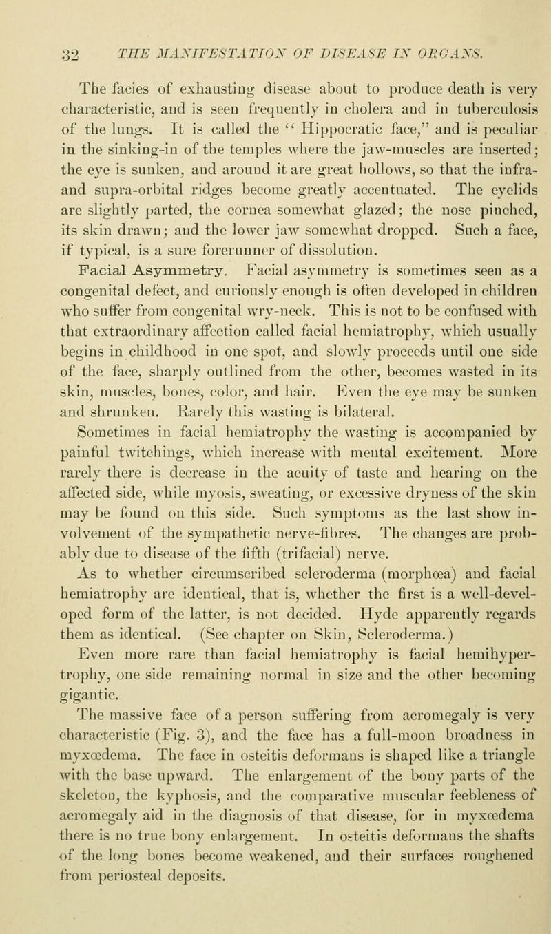 The facies of exhausting disease about to produce death is very characteristic, and is seen frequently in cholera and in tuberculosis of the lungs. It is called the '' Hippocratic face/' and is peculiar in the sinking-in of the temples where the jaw-muscles are inserted; the eye is sunken, and around it are great hollows, so that the iufra- and supra-orbital ridges become greatly accentuated. The eyelids are slightly parted, the cornea somewhat glazed; the nose pinched, its skin drawn; and the lower jaw somewhat dropped. Such a face, if typical, is a sure forerunner of dissolution. Facial Asymmetry. Facial asymmetry is sometimes seen as a congenital defect, and curiously enough is often developed in children who suffer from congenital wry-neck. This is not to be confused with that extraordinary aiFection called facial hemiatrophy, which usually begins in childhood in one spot, and slowly proceeds until one side of the face, sharply outlined from the other, becomes wasted in its skin, muscles, bones, color, and hair. Even the eye may be sunken and shrunken. Rarely this wasting is bilateral. Sometimes in facial hemiatrophy the wasting is accompanied by painful twitchiugs, which increase with mental excitement. More rarely there is decrease in the acuity of taste and hearing on the affected side, while myosis, sweating, or excessive dryness of the skin may be found on this side. Such symptoms as the last show in- volvement of the sympathetic nerve-fibres. The changes are prob- ably due to disease of the fifth (trifacial) nerve. As to whether circumscribed scleroderma (morphoea) and facial hemiatrophy are identical, that is, whether the first is a well-devel- oped form of the latter, is not decided. Hyde apparently regards them as identical. (See chapter on Skin, Scleroderma.) Even more rare than facial hemiatrophy is facial hemihyper- trophy, one side remaining normal in size and the other becoming gigantic. The massive face of a person suffering from acromegaly is very characteristic (Fig. 3), and the face has a full-moon broadness in myxoedema. The face in osteitis deformans is shaped like a triangle with the base upward. The enlargement of the bony parts of the skeleton, the kyphosis, and the comparative muscular feebleness of acromegaly aid in the diagnosis of that disease, for in myxoedema there is no true bony enlargement. In osteitis deformans the shafts of the long bones become weakened, and their surfaces roughened from periosteal deposits.