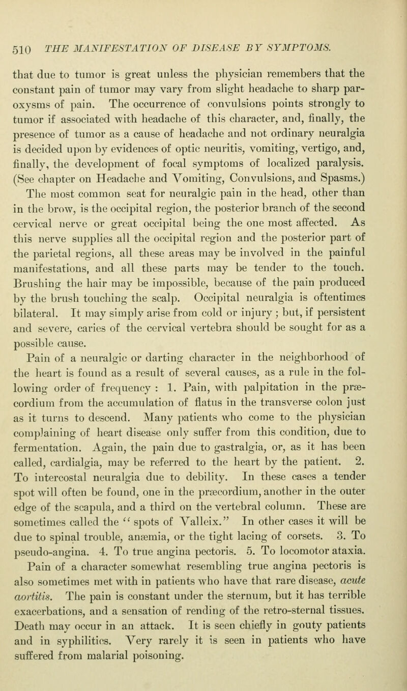 that due to tumor is great unless the physician remembers that the constant pain of tumor may vary from slight headache to sharp par- oxysms of pain. The occurrence of convulsions points strongly to tumor if associated with headache of this character, and, finally, the presence of tumor as a cause of headache and not ordinary neuralgia is decided upon by evidences of optic neuritis, vomiting, vertigo, and, finally, the development of focal symptoms of localized paralysis. (See chapter on Headache and Vomiting, Convulsions, and Spasms.) The most common seat for neuralgic pain in the head, other than in the brow, is the occipital region, the posterior branch of the second cervical nerve or great occipital being the one most affected. As this nerve supplies all the occipital region and the posterior part of the parietal regions, all these areas may be involved in the painful manifestations, and all these parts may be tender to the touch. Brushing the hair may be impossible, because of the pain produced by the brush touching the scalp. Occipital neuralgia is oftentimes bilateral. It may simply arise from cold or injury ; but, if persistent and severe, caries of the cervical vertebra should be sought for as a possible cause. Pain of a neuralgic or darting character in the neighborhood of the heart is found as a result of several causes, as a rule in the fol- lowing order of frequency : 1. Pain, with palpitation in the prae- cordium from the accumulation of flatus in the transverse colon just as it turns to descend. Many patients who come to the physician complaining of heart disease only suffer from this condition, due to fermentation. Again, the pain due to gastralgia, or, as it has been called, cardialgia, may be referred to the heart by the patient. 2. To intercostal neuralgia due to debility. In these cases a tender spot will often be found, one in the prsecordiura, another in the outer edge of the scapula, and a third on the vertebral column. These are sometimes called the '' spots of Valleix. In other cases it will be due to spinal trouble, anaemia, or the tight lacing of corsets. 3. To pseudo-angina. 4. To true angina pectoris. 5. To locomotor ataxia. Pain of a character somewhat resembling true angina pectoris is also sometimes met with in patients who have that rare disease, acute aortitis. The pain is constant under the sternum, but it has terrible exacerbations, and a sensation of rending of the retro-sternal tissues. Death may occur in an attack. It is seen chiefly in gouty patients and in syphilitics. Very rarely it is seen in patients Avho have suffered from malarial poisoning.
