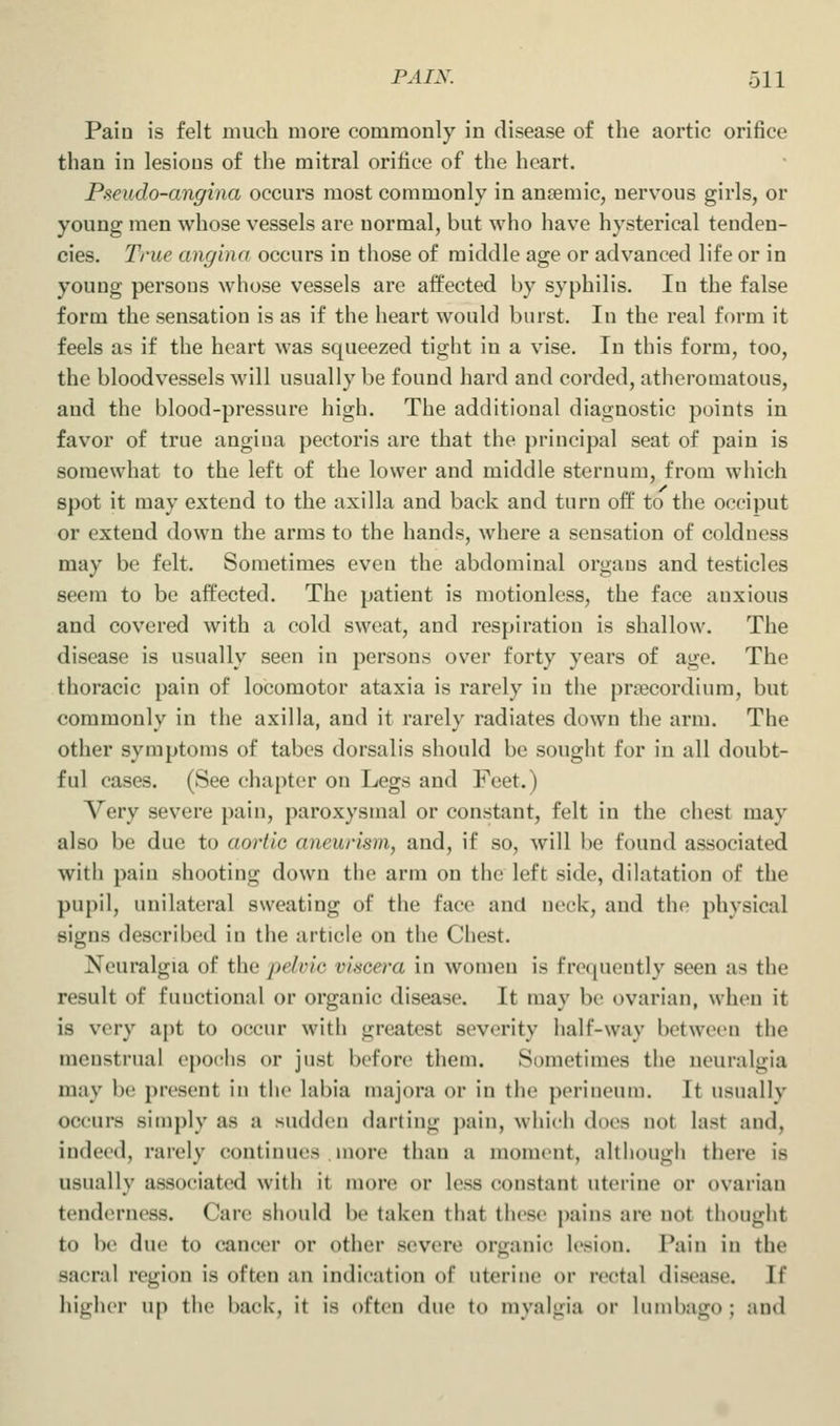 Pain is felt much more commonly in disease of the aortic orifice than in lesions of the mitral orifice of the heart. Pseudo-angina occurs most commonly in anremic, nervous girls, or young men whose vessels are normal, but who have hysterical tenden- cies. True angina occurs in those of middle age or advanced life or in young persons whose vessels are affected by syphilis. In the false form the sensation is as if the heart would burst. In the real form it feels as if the heart was squeezed tight in a vise. In this form, too, the bloodvessels will usually be found hard and corded, atheromatous, and the blood-pressure high. The additional diagnostic points in favor of true angiua pectoris are that the principal seat of pain is somewhat to the left of the lower and middle sternum, from which spot it may extend to the axilla and back and turn off to the occiput or extend down the arms to the hands, where a sensation of coldness may be felt. Sometimes even the abdominal orgaus and testicles seem to be affected. The patient is motionless, the face anxious and covered with a cold sweat, and respiration is shallow. The disease is usually seen in persons over forty years of age. The thoracic pain of locomotor ataxia is rarely in the prsecordium, but commonly in the axilla, and it rarely radiates down the arm. The other symptoms of tabes dorsalis should be sought for in all doubt- ful cases. (See chapter on Legs and Feet.) Very severe pain, paroxysmal or constant, felt in the chest may also be due to aortic aneurism, and, if so, will be found associated with pain shooting down the arm on the left side, dilatation of the pupil, unilateral sweating of the face and neck, and the physical signs described in the article on the Chest. Neuralgia of the pelvic vincera in women is frequently seen as the result of functional or organic disease. It may be ovarian, when it is very apt to occur with greatest severity half-way between the menstrual epochs or just before them. Sometimes the neuralgia may be present in the labia majora or in the perineum. It usually occurs simply as a sudden darting pain, which does not last and, indeed, rarely continues more than a moment, although there is usually associated with it more or less constant uterine or ovarian tenderness. Care should be taken that these pains are not thought to be due to cancer or other severe organi{* lesion. Pain in the sacral region is often an indication of uterine or rectal disease. If higher up the back, it is often due to myalgia or lumbago; and