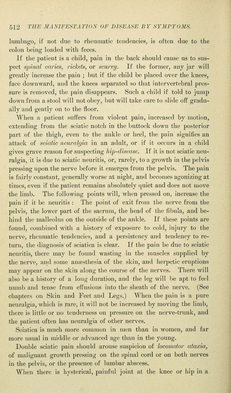 lumbago, if not due to rheumatic tendencies, is often due to the colon being loaded with feces. If the patient is a child, pain in the back should cause us to sus- pect spinal caries, rickets, or scurvy. If the former, auy jar will greatly increase the pain ; but if the child be placed over the knees, face downward, and the knees separated so that intervertebral pres- sure is removed, the pain disappears. Such a chikl if told to jump down from a stool will not obey, but will take care to slide off gradu- ally and gently on to the floor. When a patient suffers from violent pain, increased by motion, extending from the sciatic notch in the buttock down the posterior part of the thigh, even to the ankle or heel, the pain signifies an attack of sciatic neuralgia in an adult, or if it occurs in a child gives grave reason for suspecting hip-disease. If it is not sciatic neu- ralgia, it is due to sciatic neuritis, or, rarely, to a growth in the pelvis pressing upon the nerve before it emerges from the pelvis. The pain is fairly constant, generally worse at night, and becomes agonizing at times, even if the patient remains absolutely quiet and does not move the limb. The following points will, when pressed on, increase the pain if it be neuritis : The point of exit from the nerve from the pelvis, the lower part of the sacrum, the head of the fibula, and be- hind the malleolus on the outside of the ankle. If these points are found, combined with a history of exposure to cold, injury to the nerve, rheumatic tendencies, and a persistency and tendency to re- turn, the diagnosis of sciatica is clear. If the pain be due to sciatic neuritis, there may be found wasting in the muscles supplied by the nerve, and some ansesthesia of the skin, and herpetic eruptions may appear on the skin along the course of the nerves. There will also be a history of a long duration, and the leg will be apt to feel numb and tense from effusions into the sheath of the nerve. (See chapters on Skin and Feet and Legs.) When the pain is a pure neuralgia, which is rare, it will not be increased by moving the limb, there is little or no tenderness on pressure on the nerve-trunk, and the patient often has neuralgia of other nerves. Sciatica is much more common in men than in women, and far more usual in middle or advanced age than in the young. Double sciatic pain should arouse suspicion of locomotor ataxia, of malignant growth pressing on the spinal cord or on both nerves in the pelvis, or the presence of lumbar abscess. When there is hysterical, painful joint at the knee or hip in a