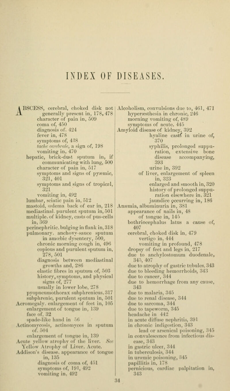 INDEX OF DISEASES. ABSCESS, cerebral, choked disk not generally present in, 178,478 character of pain in, 509 coma of, 450 diagnosis of, 424 fever in, 478 symptoms of, 438 tarltf rerchrale, a sign of, 198 vomiting in, 470 hepatic, brick-dust sputum in, if communicating with lung, 500 character of pain in, 517 symptoms and signs of pysemlc, 321,401 svmptoms and signs of tropical,  321 vomiting in, 492 lumbar, sciatic pain in, 512 mastoid, u-dema i)ack of ear in, 218 mediastinal, purulent sputum in, 501 multiple, of kidnev, casts of pus-cells in, 309 perinephritic, bulging in (lank in, 318 pulmonary, anchf)vysauce sputum in auKchic dysentery, 500^ chronic morning cough in, 49(5 copious and purulent sputum in, 278, 501 diagnosis between mediastinal growths and, 28(5 elastic (ibres in sputum of, 503 history, symptoms, and physical signs of, 277 usually in lower lobe, 278 pyoi)ni'urnotliora.x subphrenicus,317 suliphrcnic, purulent sputinu in, 501 Acromegaly, enlargement of (eet in, 105 enlargement of tongue in, 139 face of, 32 spade-like han<l in 'if! Actinomvcosis, actinomvces in sputum of. 504 enlargement of tongue in, 139 Acute yellow atrophv of the liver. Sir Yellow Atrophy of l.iver, .\cute. Addison's disease, appearance of tongue in, 135 diagnosis of coma of, 451 symptoms of, 191, 492 vomiting in, 492 Alcoholism, convulsions due to, 4(il, 471 hypera?sthesia in chronic, 246 morning vomiting of, 4S9 symptoms of acute, 445 Amyloid disease of kidney, 392 hvaline casts in urine of, '370 syphilis, prolonged suppu- ration, extensive bone disease accompanying, 393 urine in, 392 of liver, enlargement of spleen in, 323 enlarged and smooth in, 320 history of prolonged suppu- ratitm elsewhere in, 321 jaundice occurring in, 186 Anfemia, albuminuria in, 381 appearance of nails in, 48 of tongue in, 145 bothriocephalus latus a cause of, 407 cerebral, choked disk in, 479 vertigo in, 444 vomiting in profound, 478 dropsy of feet and legs in, 217 due to anchvlostomum duodenale, 345, 407 due to atrophy of gastric tubules, 343 due to bleetling hemorrhoids, 343 due to cancer, 344 due to hemorrhage from anv cause, 343 due to malaria, 345 due to renal (lisea.se, 344 due to sarcoma, 344 due to tapeworm, 345 headache in 442 in acute did'use nephritis, 391 in chronic indigistion, 343 lead or arsenical poisoning, 345 in convalescence from infectious dis- ease, 343 in ga.strlc ulcer, 344 in tuberculosis, 344 in uniiuic poisoning, 345 papillitis in, 178 pernicious, cardiac palpitation in, 343 34