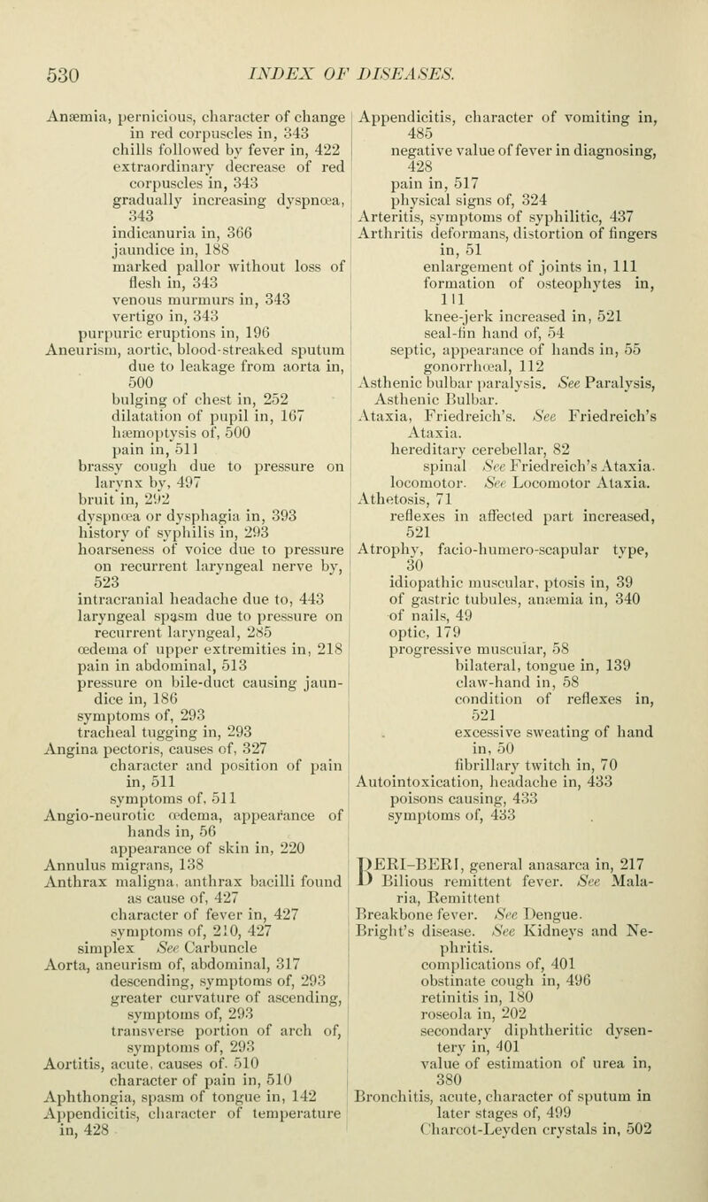 Anaemia, pernicious, character of change in red corpuscles in, 343 chills followed by fever in, 422 extraordinary decrease of red corpuscles in, 343 gradually increasing dyspnoea, 343 indicanuria in, 366 jaundice in, 188 marked pallor without loss of flesh in, 343 venous murmurs in, 343 vertigo in, 343 purpuric eruptions in, 196 Aneurism, aortic, blood-streaked sputum due to leakage from aorta in, 500 bulging of chest in, 252 dilatation of pupil in, 167 haemoptysis of, 500 pain in, 511 brassy cough due to pressure on larynx by, 497 bruit in, 292 dyspntea or dysphagia in, 393 history of syphilis in, 293 hoarseness of voice due to pressure on recurrent laryngeal nerve by, 523 intracranial headache due to, 443 laryngeal spasm due to pressure on recurrent laryngeal, 285 oedema of upper extremities in, 218 pain in abdominal, 513 pressure on bile-duct causing jaun- dice in, 186 symptoms of, 293 tracheal tugging in, 293 Angina pectoris, causes of, 327 character and position of pain in, 511 symptoms of, 511 Angio-neurotic a'dcma, appearance of hands in, 56 appearance of skin in, 220 Annulus migrans, 138 Anthrax maligna, anthrax bacilli found as cause of, 427 character of fever in, 427 symptoms of, 210, 427 simplex See. Carbuncle Aorta, aneurism of, abdominal, 317 descending, symptoms of, 293 greater curvature of ascending, symptoms of, 293 transverse portion of arch of, symptoms of, 293 Aortitis, acute, causes of, 510 character of pain in, 510 Aphthongia, spasm of tongue in, 142 Ai)pendicitis, character of temperature in, 428 Appendicitis, character of vomiting in, 485 negative value of fever in diagnosing, 428 pain in, 517 physical signs of, 324 Arteritis, .symptoms of syphilitic, 437 Arthritis deformans, distortion of fingers in, 51 enlargement of joints in. 111 formation of osteoj^hytes in, 111 knee-jerk increased in, 521 seal-fin hand of, 54 septic, appearance of hands in, 55 gonorrhceal, 112 Asthenic bulbar paralysis. See Paralysis, Asthenic Bulbar. Ataxia, Friedreich's. See Friedreich's Ataxia, hereditary cerebellar, 82 spinal See Friedreich's Ataxia, locomotor. See Locomotor Ataxia. Athetosis, 71 reflexes in aflTected part increased, 521 Atrophy, facio-humero-scapular type, 30 idiopathic muscular, ptosis in, 39 of gastric tubules, aniemia in, 340 of nails, 49 optic, 179 progressive muscular, 58 bilateral, tongue in, 139 claw-hand in, 58 condition of reflexes in, 521 excessive sweating of hand in, 50 fibrillar}' twitch in, 70 Autointoxication, headache in, 433 poisons causing, 433 symptoms of, 433 1)ERI-BERI, general anasarca in, 217 ^ Bilious remittent fever. See Mala- ria, Remittent Rreakbone fever. See Dengue. Bright's disease. See Kidneys and Ne- phritis, complications of, 401 obstinate cough in, 496 retinitis in, 180 roseola in, 202 secondary diphtheritic dysen- tery in, 401 value of estimation of urea in, 380 Bronchitis, acute, character of sputum in later stages of, 499 Charcot-Leyden crystals in, 502