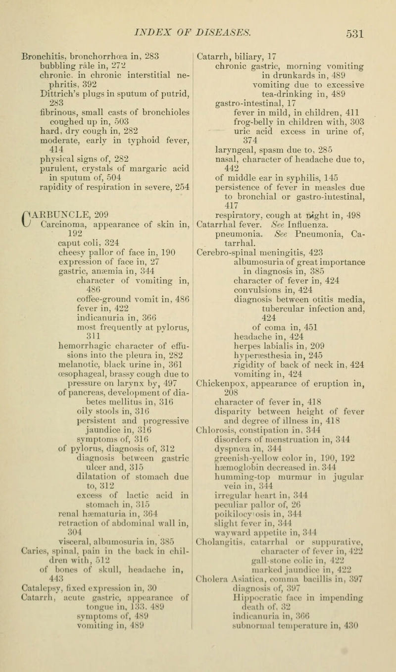 Bronchitis, bronchorrhoea in, 283 bubbling r;Ue in, 27'2 chronic, in chronic interstitial ne- phritis, 392 Dittrich's plugs in sputum of putrid, 283 fibrinous, small casts of bronchioles coughed up in, 503 hard, dry cough in, 282 moderate, earlv in tvphoid fever, 414 physical signs of, 282 purulent, crystals of margaric acid in sputum of, 504 rapidity of respiration in severe, 254 r*AKBUNCLE, 209 \J Carcinoma, appearance of skin in, 192 caput coli, 324 cheesy pallor of face in, 190 expression of face in, 27 gastric, aniemia in, 344 character of vomiting in, 486 coffee-ground vomit in, 486 fever in, 422 indicanuria in, 366 most fiequentiv at pylorus, 311 hemorrliagic character of effu- sions into the pleura in, 282 melanotic, black urine in, 361 a-sophageai, brassy cough due to pressure on larynx by, 497 of pancreas, development of dia- betes meilitus in, 316 oily stools in, 316 persistent and i)rogressive jaundice in, 316 symptoms of, 316 of pylorus, diagnosis of, 312 diagnosis between gastric ulcer and, 315 dilatation of stomach due to, 312 excess o{ lactic acid in stomach in, .'ilo renal lucmaluria in, 364 retraction of abdominal wall in, 304 visceral, albumosuria in, 385 Caries, spinal, pain in the back in chil- dren witli, 512 of bones of skull, headache in, 443 Catalepsy, fixed expression in, 30 j Catarrh, acute gastric, ap|)earance of tongue in, 133.489 symptoms of, 4S9 vomitin<r in, 489 Catarrh, biliary, 17 chronic gastric, morning vomiting in drunkards in, 489 vomiting due to excessive tea-drinking in, 489 gastro-intestinal, 17 fever in mild, in children, 411 frog-belly in children with, 303 uric acid excess in urine of, 374 laryngeal, spasm due to, 285 nasal, character of headache due to, 442 of middle ear in syphilis, 145 persistence of fever in measles due to bronchial or gastro-intestinal, 417 respiratory, cough at night in, 498 Catarrhal fever. »SVt' Intluenza. pneumonia. See Pneumonia, Ca- tarrhal. Cerebro-spinal meningitis, 423 albumosuria of great importance in diagnosis in, 385 character of fever in, 424 convulsions in, 424 diagnosis between otitis media, tubercular infection and, 424 of coma in, 451 headache in, 424 herpes labialis in, 209 hypenesthesia in, 245 rigidity of back of neck in, 424 vomiting in, 424 Chickenpox, appearance of eruption in, 208 character of fever in, 418 disparity between height of fever and degree of illness in, 418 Chlorosis, constipation in, 344 disorders of menstruation in, 344 dyspnu'a in, 344 greenisb-yt'llow color in, 190, 192 b;emogli)bin decreased in. 344 hinnming-top murmur in jugular vein in, 344 irregular heart in, 344 jjcculiar i>alior of, 26 poiUilocyosis in, 344 sliglit fever in, 344 wiiyward appetite in, 344 Cholangitis, catarrbal or suppurative, character of ftver in, 422 gall-stone colic in. 422 marked jaundice in, 422 Cholera Asiatica, comma bacillis in, 397 diagnosis of, 397 llippocratic face in impending death of, .32 indicanuria in, 36t) sulinornia! tempcratiu'c in, 430