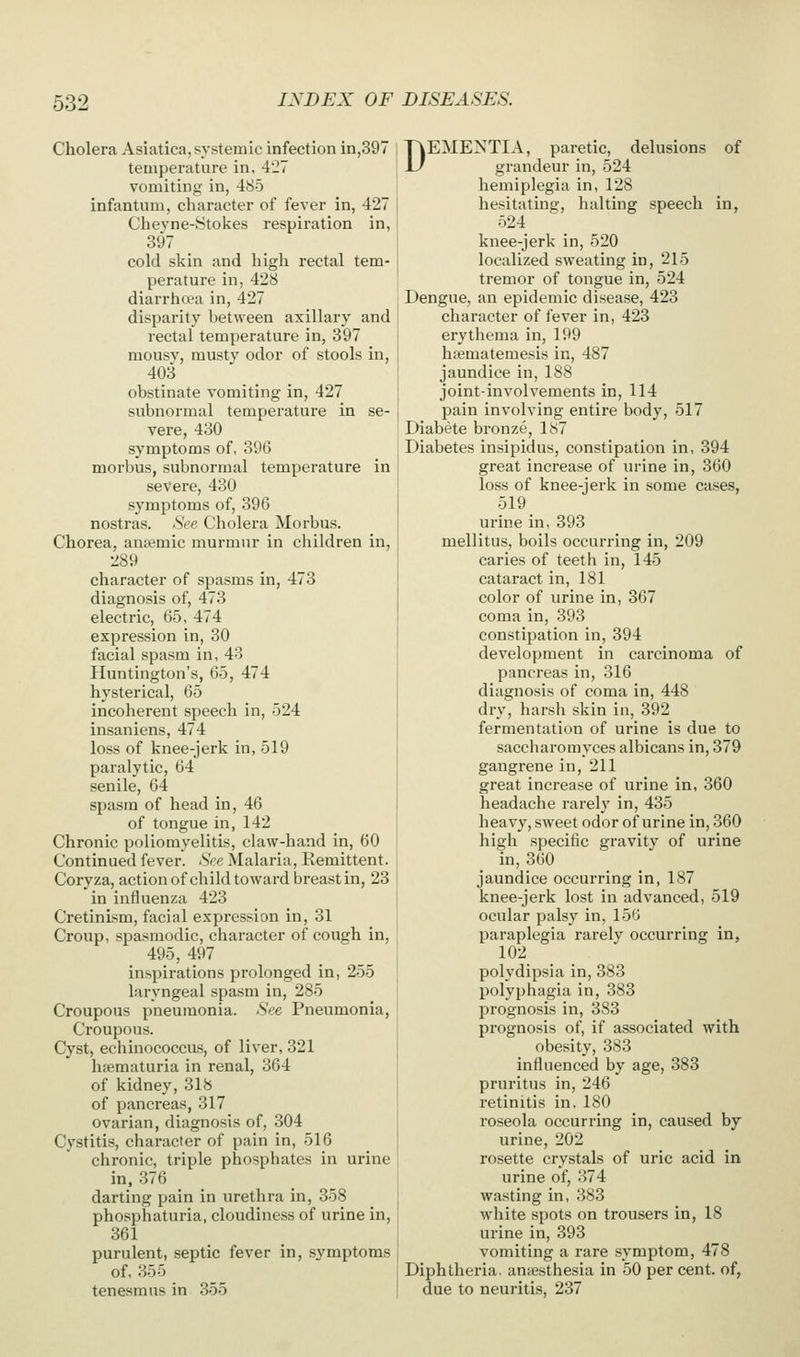 Cholera Asiatica, systemic infection in,397 temperature in, 427 vomiting in, 485 infantum, character of fever in, 427 Chevne-Stokes respiration in, 397 cold skin and high rectal tem- perature in, 428 diarrho?a in, 427 disparity between axillarj' and rectal temperature in, 397 mousv, musty odor of stools in, 403 obstinate vomiting in, 427 subnormal temperature in se- vere, 430 symptoms of, 396 morbus, subnormal temperature in severe, 430 symptoms of, 396 nostras. See Cholera Morbus. Chorea, antemic murmur in children in, 289 character of spasms in, 473 diagnosis of, 473 electric, 65, 474 expression in, 30 facial spasm in, 43 Huntington's, 65, 474 hysterical, 65 incoherent speecli in, 524 insaniens, 474 loss of knee-jerk in, 519 paralytic, 64 senile, 64 spasm of head in, 46 of tongue in, 142 Chronic poliomyelitis, claw-hand in, 60 Continued fever. See Malaria, Eemittent. Coryza, action of child toward breast in, 23 in influenza 423 Cretinism, facial expression in, 31 Croup, spasmodic, character of cough in, 495, 497 inspirations pi-olonged in, 255 laryngeal spasm in, 285 Croupous pneumonia. See Pneumonia, Croupous. Cyst, echinococcus, of liver, 321 hematuria in renal, 364 of kidney, 318 of pancreas, 317 ovarian, diagnosis of, 304 Cystitis, character of pain in, 516 chronic, triple phosphates in urine in. 376 darting pain in urethra in, 358 phosphaturia, cloudiness of urine in, 361 purulent, septic fever in, symptoms of, 355 tenesmus in 355 DEMENTIA, paretic, delusions of grandeur in, 524 hemiplegia in, 128 hesitating, halting speech in, 524 knee-jerk in, 520 localized sweating in, 215 tremor of tongue in, 524 Dengue, an epidemic disease, 423 character of fever in, 423 erythema in, 199 hfematemesis in, 487 jaundice in, 188 joint-involvements in, 114 pain involving entire body, 517 Diabete bronze, 187 Diabetes insipidus, constipation in, 394 great increase of urine in, 360 loss of knee-jerk in some cases, 519 urine in, 393 mellitus, boils occurring in, 209 caries of teeth in, 145 cataract in, 181 color of urine in, 367 coma in, 393 constipation in, 394 development in carcinoma of pancreas in, 316 diagnosis of coma in, 448 dry, harsh skin in, 392 fermentation of urine is due to sacchai'omyces albicans in, 379 gangrene in, 211 great increase of urine in, 360 headache rarely in, 435 heavy, sweet odor of urine in, 360 high specific gravity of urine in, 360 jaundice occurring in, 187 knee-jerk lost in advanced, 519 ocular palsy in, 156 paraplegia rarely occurring in, 102 polydipsia in, 383 polyphagia in, 383 prognosis in, 383 prognosis of, if associated with obesity, 383 influenced by age, 383 pruritus in, 246 retinitis in, 180 roseola occurring in, caused by urine, 202 rosette crystals of uric acid in urine of, 374 wasting in, 383 white spots on trousers in, 18 urine in, 393 vomiting a rare symptom, 478 Diphtheria, antesthesia in 50 per cent, of, due to neuritis, 237