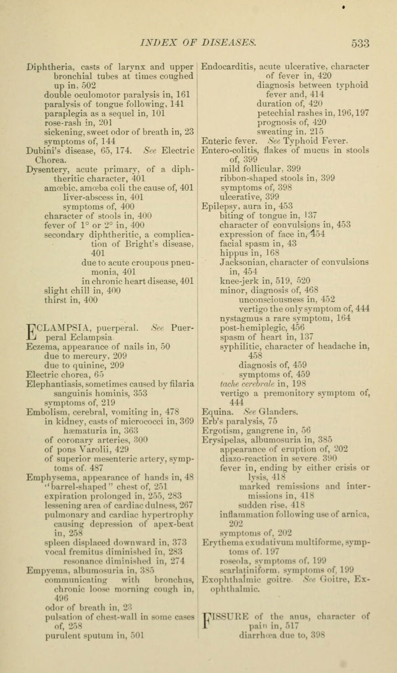 Diphtheria, casts of larynx and upper bronchial tubes at times coughed up in, 502 double oculomotor paralysis in, 161 paralysis of tongue following, 141 paraplegia as a sequel in, 101 rose-rash in, -01 sickening, sweet odor of breath in, 23 symptoms of, 144 Dubini's disease, 65, 174. See Electric Chorea. Hh'sentery, acute primary, of a diph- theritic character, 401 amcebic, amreba coli the cause of, 401 liver-abscess in, 401 symptoms of, 400 character of stools in, 400 fever of 1° or 2° in, 400 secondary diphtheritic, a complica- tion of Bright's disease, 401 due to acute croupous pneu- monia, 401 in chronic heart disease, 401 slight chill in, 400 thirst in, 400 ECLAMPSIA, puerperal. .SV.- Puer- peral Eclampsia Eczema, appearance of nails in, 50 due to mercury, 209 due to quinine, 209 Electric chorea, 65 Elephantijisis, sometimes caused by filaria sanguinis hominis, 353 symptoms of, 219 Embolism, cerebral, vomiting in, 478 in kidney, casts of micrococci in, 369 haematuria in, 368 of coronary arteries, 300 of pons Varolii, 429 of superior mesenteric artery, symp- toms of. 487 Emphysema, appearance of hands in, 48 ''barrel-shaped chest of, 251 expiration prolonged in, 255, 283 lessening area i)f cardiac dnlness, 267 pulmonary and cardiac hypertrophy causing depression of apex-beat in, 258 spleen displaced downward in, 373 vocal fremitus <liminislicd in, 283 resonance dirainisiied in, 274 Empyema, albumosuria in, 385 communicating with bronchus, chronic loose morning cough in, 496 odor of breath in, 2-^' pulsation of chest-wall in some cases of, 25S purulent sputum in, 501 Endocarditis, acute ulcerative, character of fever in, 420 diagnosis between typhoid fever and, 414 duration of, 42U petechial rashes in, 196,197 prognosis of, 420 sweating in. 215 Enteric fever. See Typhoid Fever. Entero-colitis, flakes of mucus in stools of, 399 mild follicular. 399 ribbon-shaped stools in, 399 symptoms of, 398 ulcerative, 399 Epilepsy, aura in, 453 biting of tongue in, 137 character of convulsions in, 453 expression of face in, 454 facial spasm in, 43 hippus in, 168 Jacksonian, character of convulsions in, 454 knee-jerk in, 519, 520 minor, diagnosis of, 468 unconsciousness in, 452 vertigo the only symptom of, 444 nystagmus a rare symptom, 164 post-hemiplegic, 456 spasm of heart in, 137 svphilitic, character of headache in, 458 diagnosis of, 459 symptoms of, 459 (nche cerebral I' in, 198 vertigo a premonitorv svmptom of, 444 E^quina. See Glanders. Erb's paralysis, 75 Ergotism, gangrene in, 56 Erysipelas, albumosuria in, 385 appearance of eruption of, 202 diazo-reaction in severe. 390 fever in, ending by either crisis or lysis, 418 marked remissions and inter- missions in, 418 sudden rise, 41S inflammation following use of arnica, 202 symptoms of, 202 Erythema exndativum multiforme, symp- toms of. 197 roseola, symptoms of. 199 scarlatiiiiform, symptoms of, 199 Exophtlialrnic goitre. See (Joitre, Ex- ophthalmic. FISSURE of the anus, diaracter of pain in, 517 diarrh<ea due to, 398