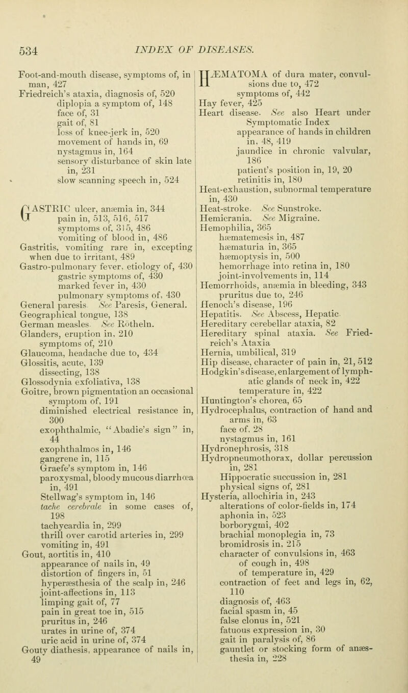 Foot-and-mouth disease, symptoms of, in man, 427 Friedreich's ataxia, diagnosis of, 520 diplopia a symptom of, 148 face of, 31 gait of, 81 loss of knee-jerk in, 520 movement of hands in, 69 nystagmus in, 164 sensory disturbance of skin late in, 231 slow scanning speech in, 524 GASTEIC ulcer, anemia in, 344 pain in, 513, 516, 517 symptoms of, 315, 486 vomiting of blood in, 486 Gastritis, vomiting rare in, excepting when due to irritant, 489 Gastro-pulmonary fever, etiology of, 430 gastric symptoms of, 430 marked fever in, 430 pulmonary symptoms of, 430 General paresis See Paresis, General. Geographical tongue, 138 German measles See Rotheln. Glanders, eruption in, 210 symptoms of, 210 Glaucoma, headache due to, 434 Glossitis, acute, 139 dissecting, 138 Glossodynia exfoliativa, 138 Goitre, brown pigmentation an occasional symptom of, 191 diminished electrical resistance in, 300 exophthalmic, Abadie's sign in, 44 exophthalmos in, 146 gangrene in, 115 Graefe's symptom in, 146 paroxvsmal, bloody mucous diarrhoea in, 491 Stellwag's symptom in, 146 tache cerebrale in some cases of, 198 tachycardia in, 299 thrill over carotid arteries in, 299 vomiting in, 491 Gout, aortitis in, 410 appearance of nails in, 49 distortion of fingers in, 51 hypersesthesia of the scalp in, 246 joint-affections in, 113 limping gait of, 77 pain in great toe in, 515 pruritus in, 246 urates in urine of, 374 uric acid in urine of, 374 Gouty diathesis, appearance of nails in, 49' H.EMATOMA of dura mater, convul- sions due to, 472 symptoms of, 442 Hay fever, 425 Heart disease, ^'ee also Heart under Symptomatic Index appearance of hands in children in. 48, 419 jaundice in chronic valvular, 186 patient's position in, 19, 20 retinitis in, 180 Heat-exhaustion, subnormal temperature in, 430 Heat-stroke. See Sunstroke. Hemicrania. See Migraine. Hemophilia, 365 hiematemesis in, 487 hiematuria in, 365 hemoptysis in, 500 hemorrhage into retina in, 180 joint-involvements in, 114 Hemorrhoids, antemia in bleeding, 343 pruritus due to, 246 Henoch's disease, 196 Hepatitis. See Abscess, Hepatic Hereditary cerebellar ataxia, 82 Hereditary spinal ataxia. See Fried- reich's Ataxia Hernia, umbilical, 319 Hip disease, character of pain in, 21, 512 Hodgkin'sdisease, enlargement of lymph- atic glands of neck in, 422 temperature in, 422 Huntington's chorea, 65 Hydrocephalus, contraction of hand and arms in, 63 face of, 28 nystagmus in, 161 Hydronephrosis, 318 Hydropneumothorax, dollar percussion in, 281 Hippocratic succussion in, 281 physical signs of, 281 Hysteria, allochiria in, 243 alterations of color-fields in, 174 aphonia in, 523 borborygmi, 402 brachial monoplegia in, 73 bromidrosis in, 215 character of convulsions in, 463 of cough in, 498 of temperature in, 429 contraction of feet and legs in, 62, 110 diagnosis of, 463 facial spasm in, 45 false clonus in, 521 fatuous expression in, 30 gait in paralysis of, 86 gauntlet or stocking form of anaes- thesia in, 228