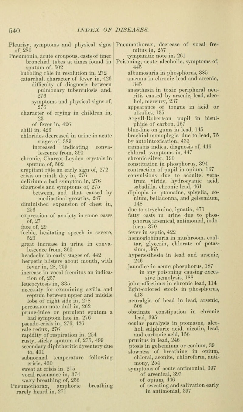 Pleurisy, svmptonis and physical signs of, 280 Pneumonia, acute croupous, casts of finer bronchial tubes at times found in sputum of, 502 bubbling rale in resolution in, 272 catarrhal, character of fever in, 426 difficulty of diagnosis between pulmonary tuberculosis and, 276 ' symptoms and physical signs of, 276 character of crying in children in, 23 of feyer in, 426 chill in, 426 chlorides decreased in urine in acute stages of, 389 increased indicating conya- lescence from, 390 chronic, Charcot-Leyden crystals in sputum of, 502 crepitant rale an early sign of, 272 crisis on ninth day in, 276 delirium a bad symptom in, 276 diagnosis and symptoms of, 275 between, and that caused by mediastinal growths, 287 diminished expansion of chest in, 256 expression of anxiety in some cases of, 27 face of, 29 feeble, hesitating speech in severe, 523 great increase in urine in conya- lescence from, 360 headache in early stages of, 442 herpetic blisters about mouth, with fever in, 28, 209 increase in vocal fremitus an indica- tion of, 257 leucocytosis in, 335 necessity for examining axilla and septum between upper and middle lobe of right side in, 278 percussion-note dull in, 262 prune-juice or purulent sputum a bad symptom late in. 276 pseudo-crisis in, 276, 426 rale redux, 276 rapidity of respiration in. 254 rusty, sticky sputum of, 275, 499 secondary diphtheritic dysentery due to, 401 subnormal temperature following crisis, 430 sweat at crisis in, 215 vocal resonance in, 374 waxy breathing of, 256 Pneumothorax, amphoric breathing rarely heard in, 271 Pneumothorax, decrease of vocal fre- mitus in, 257 tympanitic note in, 2()1 Poisoning, acute alcoholic, symptoms of, 445 albumosuria in phosphorus, 385 anfemia in chronic lead and arsenic, 345 ana?sthesia in toxic peripheral neu- ritis caused by arsenic, lead, alco- hol, mercury, 237 appearance of tongue in acid or alkalies, 135 Argyll-Eobertson pupil in bisul- phide of carbon, 167 blue-line on gums in lead, 145 brachial monoplegia due to lead, 75 by autointoxication, 433 cannabis indica, diagnosis of, 446 chloral, symptoms in, 447 chronic silver, 190 constipation in phosphorus, 394 contraction of pupil in opium, 167 convulsions due to aconite, vera- trum viride, hydrocyanic acid, sabadilla, chronic lead, 461 diplopia in ptomaine, spigelia, co- nium, belladonna, and gelsemium, 148 due to strychnine, ignatia, 471 fatty casts in urine due to phos- phorus, arsenical, antimonial, iodo- form, 370 fever in septic, 422 haemoglobinuria in mushroom, coal- tar, glycerin, chlorate of potas- sium, 365 hypera?sthesia in lead and arsenic, 246 jaundice in acute phosphorus, 187 in any poisoning causing exces- sive hemolysis, 188 joint-affections in chronic lead, 114 light-colored stools in phosphorus, 418 neuralgia of head in lead, arsenic, 508 obstinate constipation in chronic lead, 395 ocular paralysis in ptomaine, alco- hol, sulphuric acid, nicotin, lead, and carbonic acid, 156 pruritus in lead, 246 ptosis in gelsemium or conium, 39 slowness of breathing in opium, chloral, aconite, chloroform, anti- mony, 254 symptoms of acute antimonial, 397 of arsenical, 397 of opium, 446 of sweating and salivation early in antimonial, 397