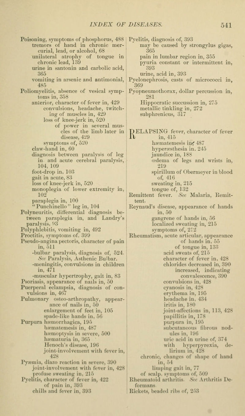 Poisoning, symptoms of phosphorus, 488 tremors of hand in chronic mer- curial, lead, or alcohol, 68 unilateral atrophy of tongue in chronic lead, 139 urine in santonin and carbolic acid, 365 vomiting in arsenic and antimonial, 485 Poliomyelitis, absence of vesical symp- toms in, 358 anterior, character of fever in, 429 convulsions, headache, twitch- ing of muscles in, 429 loss of knee-jerk in, 520 of power in several mus- cles of the limb later in disease, 429 svmptoms of, 520 claw-hand in, 60 diagnosis between paralysis of leg in and acute cerebral paralysis, 104, 109 foot-drop in, 103 gait in acute, 83 loss of knee-jerk in, 520 monoplegia of lower extremitv in, 102 paraplegia in, 100 Punchinello leg in, 104 Polyneuritis, diHerential diagnosis be- tween paraplegia in, and Landry's paralysis, '••3 Polyphlebitis, vomiting in, 492 Proctitis, symptoms of, 399 Pseudo-angina pectoris, character of pain in, 511 -bulbar paralysis, diagnosis of, 524. Srr Paralysis, Asthenic Bulbar, -meningitis, convulsions in children in, 471 -muscular hypertrophy, gait in, 83 Psoriasis, appearance of nails in, 50 Puerperal eclampsia, diagnosis of con- vulsions in, 467 Pulmonary osteo-arthro{)athy, appear- ance of nails in, 50 enlargement of feet in, 105 spadc-liko hands in, 56 Purpura hniiiorrhagica, 195 hii'matemesis in, 4<S7 liiimoptysis in severe, 500 hiematuria in, 365 Ilenocli's disea-iie, 196 joint-involvement with fever in, 428 Pyicmia, diazo reaction in severe, 390 joint-involvement with fever in, 428 profuse sweating in, 215 Pyelitis, character of fever in, 422 of pain in, 'AW chills and fever in, 393 Pyelitis, diagnosis of, 393 mav be caused by strongvlus gigas, 365 pain in lumbar region in, 355 pyuria constant or intermittent in, 393 urine, acid in, 393 Pyelonephrosis, casts of micrococci in, 369 Pyopneumothorax, dollar percussion in, 281 Hippocratic succussion in, 275 metallic tinkling in, 272 subphrenicus, 317 RELAPSING fever, character of fever in, 415 hfematemesis in< 487 hypenesthesia in, 245 jaundice in, 188 cedema of legs and wrists in, 219 spirillum of Obermever in blood of, 416 sweating in, 215 tongue of, 132 Eemittent fever. .See Malaria, Remit- tent. Reynaud's disease, appearance of hands in. 50 gangrene of hands in, 56 localized sweating in, 215 symptoms of, 212 Rheumatism, acute articular, appearance of iiands in, 55 of tongue in, 133 acid sweats of, 215 character of fever in, 428 chlorides decreased in, 390 increased, indicating convalescence, 390 convulsions in, 428 cyanosis in, 428 erythema in, 195 headache in, 434 iritis in, ISO joint-afU'ctions in, 113, 428 papillitis in, 178 purpura in, 195 subcutaneous librous nod- ules in, 196 uric acid in urine of, 374 with hyperftyrexia, de- lirium in, 428 chronic, changes of shape of hand in, 54 limping gait in, 77 of scalp, symptoms of, 509 Rheumatoid arthritis. .SVv Arthritis De- formans Rickets, beaded ribs of, 253
