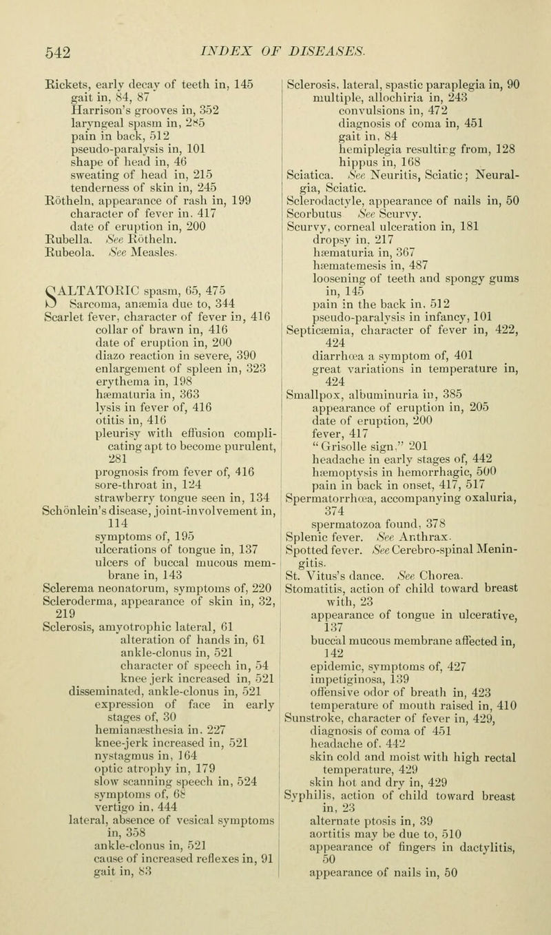Rickets, early decay of teeth in, 145 gait in, 84, 87 Harrison's grooves in, 352 laryngeal spasm in, 2t<5 pain in back, 512 pseudo-paralysis in, 101 shape of head in, 46 sweating of head in, 215 tenderness of skin in, 245 Eotheln, appearance of rash in, 199 character of fever in. 417 date of eruption in, 200 Rubella. See Rotheln. Rubeola. See Measles- OALTATORIC spasm, 65, 475 O Sarcoma, anaemia due to, 344 Scarlet fever, character of fever in, 416 collar of brawn in, 416 date of eruption in, 200 diazo reaction in severe, 390 enlargement of spleen in, 323 erythema in, 198 hsematuria in, 363 lysis in fever of, 416 otitis in, 416 pleurisy with effusion compli- cating apt to become purulent, 281 prognosis from fever of, 416 sore-throat in, 124 strawberry tongne seen in, 134 Schonlein's disease, joint-involvement in, 114 symptoms of, 195 ulcerations of tongue in, 137 ulcers of buccal mucous mem- brane in, 143 Sclerema neonatorum, symptoms of, 220 Scleroderma, appearance of skin in, 32, 219 _ Sclerosis, amyotrophic lateral, 61 alteration of hands in, 61 ankle-clonus in, 521 character of speech in, 54 knee jerk increased in, 521 disseminated, ankle-clonus in, 521 expression of face in early stages of, 30 hemianiesthesia in. 227 knee-jerk increased in, 521 nystagmus in, 164 optic atrophy in, 179 slow scanning speech in, 524 symptoms of, 6i? vertigo in, 444 lateral, absence of vesical symptoms in, 358 ankle-clonus in, 521 cause of increased reflexes in, 91 gait in, 83 Sclerosis, lateral, spastic paraplegia in, 90 multiple, allochiria in, 243 convulsions in, 472 diagnosis of coma in, 451 gait in, 84 hemiplegia resulting from, 128 hippus in, 168 Sciatica. See Neuritis, Sciatic; Neural- gia, Sciatic. Sclerodactyle, appearance of nails in, 50 Scorbutus See Scurvy. Scurvy, corneal ulceration in, 181 dropsy in, 217 hsematuria in, 367 hsematemesis in, 487 loosening of teeth and spongy gums in, 145 pain in the back in, 512 pseudo-paralysis in infancy, 101 Septicaemia, character of fever in, 422, 424 diarrhoea a symptom of, 401 great variations in temperature in, 424 Smallpox, albuminuria in, 385 appearance of eruption in, 205 date of eruption, 200 fever, 417 Grisollesign, 201 headache in early stages of, 442 hiiemoptysis in hemorrhagic, 500 pain in back in onset, 417, 517 Spermatoi-rhoea, accompanying oxaluria, 374 spermatozoa found, 378 Splenic fever. See Anthrax. Spotted fever. See Cerebro-spinal Menin- gitis. St. Vitus's dance. See Chorea. Stomatitis, action of child toward breast with, 23 appearance of tongue in ulcerative, 137 buccal mucous membrane affected in, 142 epidemic, symptoms of, 427 impetiginosa, 139 offensive odor of breath in, 423 temperature of mouth raised in, 410 Sunstroke, character of fever in, 429, diagnosis of coma of 451 headache of, 442 skin cold and moist with high rectal temperature, 429 skin hot and dry in, 429 Syphilis, action of child toward breast in, 23 alternate ptosis in, 39 aortitis may be due to, 510 appearance of fingers in dactylitis, 50 appearance of nails in, 50