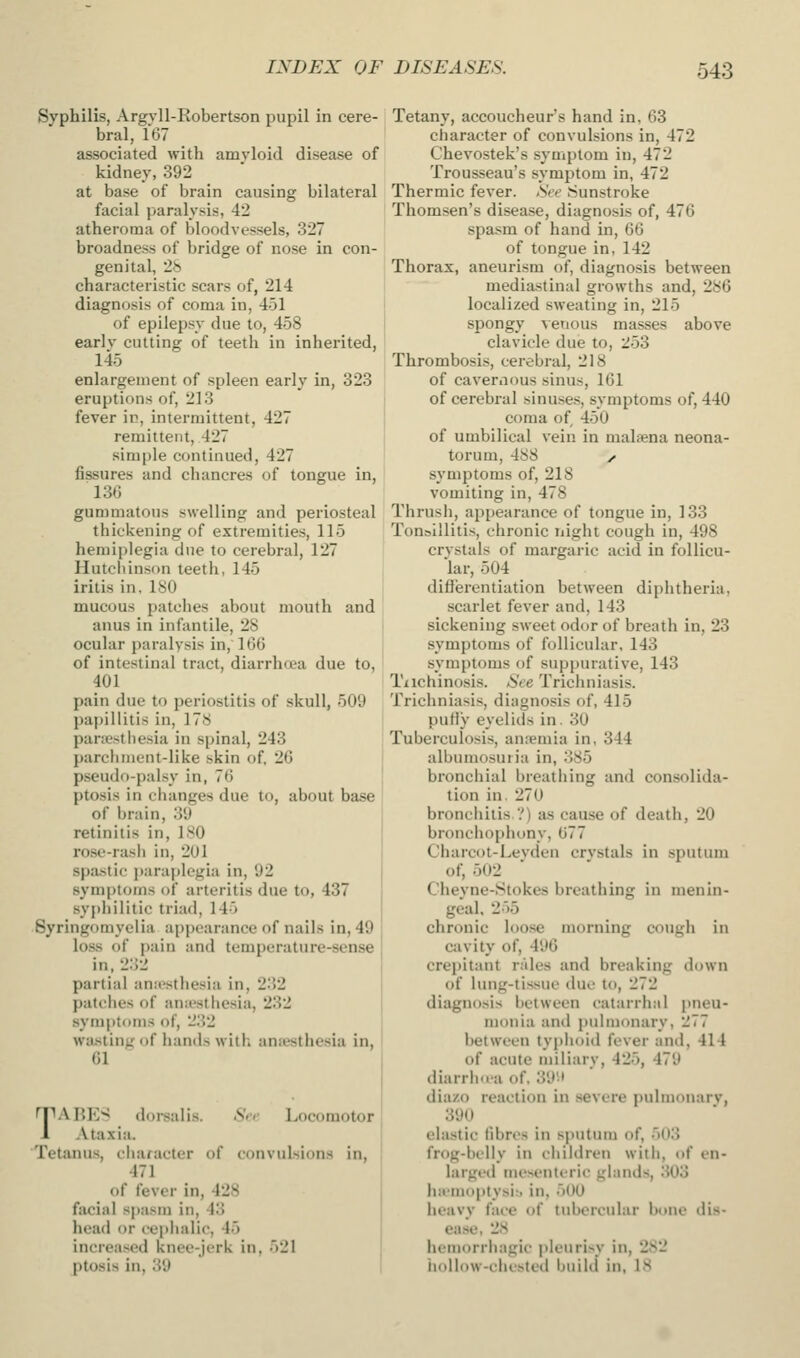 Syphilis, Argyll-Robertson pupil in cere- bral, 167 associated with amvloid disease of kidney, 392 at base of brain causing bilateral facial paralysis, 42 atheroma of bloodvessels, 327 broadness of bridge of nose in con- genital, 2.S characteristic scars of, 214 diagnosis of coma in, 451 of epilepsy due to, 458 earlv cutting of teeth in inherited, 145 enlargement of spleen early in, 323 eruptions of, 213 fever in, intermittent, 427 remittent, 427 simple continued, 427 fissures and chancres of tongue in, 136 gummatous swelling and periosteal thickening of extremities, 115 hemii)legia due to cerebral, 127 Hutcliinson teeth, 145 iritis in, 180 mucous patches about mouth and anus in infantile, 28 ocular paralysis in, \iSi!> of intestinal tract, diarrhani due to, 401 pain due to periostitis of skull, 509 papillitis in, 178 panesthesia in spinal, 243 parchnieut-like skin of, 26 pseudo-palsy in, 76 ptosis in changes due to, about base of brain, 39 retinitis in, 180 rose-rash in, 201 spa-stic i)araplegia in, 92 symptoms of arteritis due to, 437 sy{>hilitic triad, 145 Syringomyelia appearance of nails in, 49 loss of i)ain and temperature-sense in, 2:)2 partial anii'sthesia in, 232 patches of ana'sthesia, 232 symptoms of, 2152 wa.sting of hands with ansestbesia in, 61 S<- Locomotor TABES doi-salis. Ataxia. Tetanus, character of convulsions in, 471 of fever in, 428 facial spasm in, 43 head or ceplialic, 45 increased knee-jerk in, 521 ptosis in, 39 Tetany, accoucheur's hand in, 63 character of convulsions in, 472 Chevostek's symptom in, 472 Trousseau's symptom in, 472 Thermic fever. /SVc Sunstroke Thomsen's disease, diagnosis of, 476 spasm of hand in, 66 of tongue in, 142 Thorax, aneurism of, diagnosis between mediastinal growths and, 286 localized sweating in, 215 spongy ^enous masses above clavicle due to, 253 Thrombosis, cerebral, 218 of cavernous sinus, 161 of cerebral sinuses, symptoms of, 440 coma of 450 of umbilical vein in malsena neona- torum, 488 y. symptoms of, 218 vomiting in, 478 Thrusii, appearance of tongue in, 133 Tonsillitis, chronic iiight cough in, 498 crvstals of margaric acid in follicu- lar, 504 difl'erentiation between diphtheria, scarlet fever and, 143 sickening sweet odor of breath in, 23 symptoms of follicular, 143 symptoms of suppurative, 143 Tiichinosis. See Trichniasis. Trichniasis, diagnosis of, 415 pufiy eyelids in. 30 Tuberculosis, anremia in, 344 albumosuria in, 385 bronchial breatliing and consolida- tion in. 270 bronchitis ?) as cause of death, 20 bronchophony, 677 Charcot-Levden crvstals in sputum of, 502 Cheyne-Stokes breathing in menin- geal, 255 chronic loose morning cough in cavity of, 496 crej)itant rales and breaking down of lung-tissue duo to, 272 diagnosis between catarrhal pneu- monia and pulmonary, 277 between typiioid fever and, 414 of acute miliary, 425, 479 diarrim-a of, 39-I dia/.o reaction in severe pulmonarv, 390 elastic libres in sputum of, 503 frog-belly in children with, of en- larged mesenteric glands, .303 iiii-moptysi:, in, 500 heavy face of tubercular bone dis- ease, 28 hemorrhagic pleurisy in, 282 iiollow-olu'sted build' in, 18