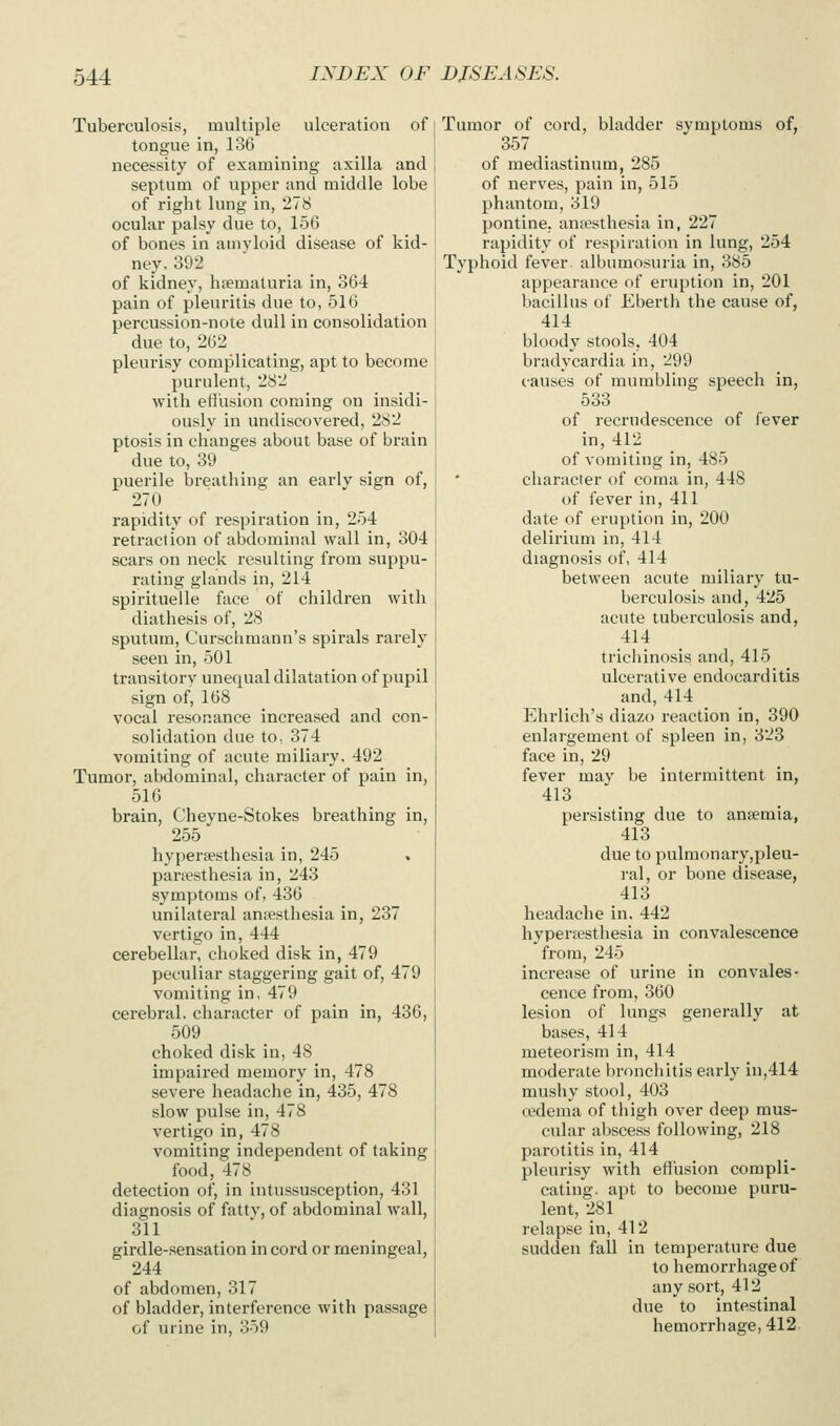 Tuberculosis, multiple ulceration of tongue in, 136 necessity of examining axilla and septum of upper and middle lobe of right lung in, 278 ocular palsy due to, 156 of bones in amyloid disease of kid- ney. 392 of kidney, luematuria in, 364 pain of pleuritis due to, 516 percussion-note dull in consolidation due to, 262 pleurisy complicating, apt to become purulent, 2S2 with etihsion coming on insidi- ously in undiscovered, 282 ptosis in changes about base of brain due to, 39 puerile breathing an earlv sign of, 270 rapidity of respiration in, 254 retraction of abdominal wall in, 304 scars on neck resulting from suppu- rating glands in, 214 spiritueile face of children with diathesis of, 28 sputum, Curschraann's spirals rarely seen in, 501 transitory unequal dilatation of pupil sign of, 168 vocal resonance increased and con- solidation due to, 374 vomiting of acute miliary. 492 Tumor, abdominal, character of pain in, 516 brain, Cheyne-Stokes breathing in, 255 hyperaesthesia in, 245 parsesthesia in, 243 symptoms of, 436 unilateral anaesthesia in, 237 vertigo in, 444 cerebellar, choked disk in, 479 peculiar staggering gait of, 479 vomiting in, 479 cerebral, character of pain in, 436, 509 choked disk in, 48 impaired memory in, 478 severe headache in, 435, 478 slow pulse in, 478 vertigo in, 478 vomiting independent of taking food, 478 detection of, in intussusception, 431 diagnosis of fattv, of abdominal wall, 311 girdle-.sensation in cord or meningeal, 244 of abdomen, 317 of bladder, interference with passage of urine in, 359 Tumor of cord, bladder symptoms of, 357 of mediastinum, 285 of nerves, pain in, 515 phantom, 319 pontine, anaesthesia in, 227 rapidity of respiration in lung, 254 Typhoid fever, albumosuria in, 385 appearance of eruption in, 201 bacillus of Ebertli the cause of, 414 bloody stools, 404 bradycardia in, 299 causes of mumbling speech in, 633 of recrudescence of fever in, 412 of vomiting in, 485 character of coma in, 448 of fever in, 411 date of eruption in, 200 delirium in, 414 diagnosis of, 414 between acute miliary tu- berculosis and, 425 acute tuberculosis and, 414 tricliinosis and, 415 ulcerative endocarditis and,414 Ehrlich's diazo reaction in, 390 enlargement of spleen in, 323 face in, 29 fever may be intermittent in, 413 persisting due to ansemia, 413 due to pulmonary,pleu- ral, or bone disease, 413 headache in. 442 hypercesthesia in convalescence from, 245 increase of urine in convales- cence from, 360 lesion of lungs generally at bases, 414 meteorism in, 414 moderate bronchitis early in,414 mushy stool, 403 oedema of thigh over deep mus- cular abscess following, 218 parotitis in, 414 pleurisy with eftusion compli- cating, apt to become puru- lent, 281 relapse in, 412 sudden fall in temperature due to hemorrhage of any sort, 412 due to intestinal hemorrhage, 412