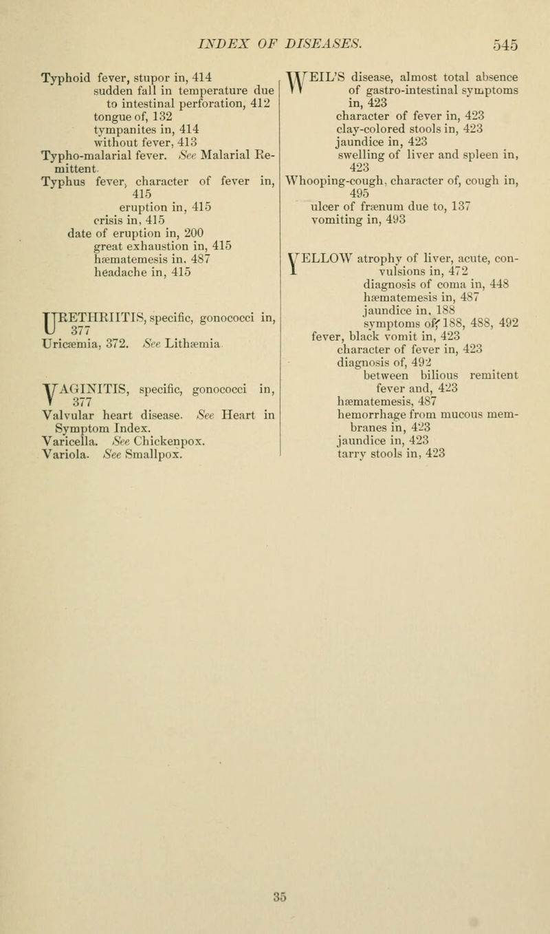 Typhoid fever, stupor in, 414 sudden fall in temperature due to intestinal perforation, 412 tongue of, 132 tympanites in, 414 without fever, 413 Typho-malarial fever. See Malarial Re- mittent Typhus fever, character of fever in, 415 eruption in, 415 crisis in, 415 date of eruption in, 200 great exhaustion in, 415 hfcmatemesis in. 487 headache in, 415 ypETHRIITlS, specific, gonococci in, Uricjemia, 372. See Lithtemia VAGINITIS, specific, gonococci in, 377 Valvular heart disease. See Heart in Symptom Index. Varicella. See Chickenpox. Variola. See Smallpox. WEIL'S disease, almost total absence of gastro-intestinal symptoms in, 423 character of fever in, 423 clay-colored stools in, 423 jaundice in, 423 swelling of liver and spleen in, 423 Whooping-cough, character of, cough in, 495 ulcer of frsenum due to, 137 vomiting in, 493 ^ELLOW atrophy of liver, acute, con- 1 vulsions in, 472 diagnosis of coma in, 448 hfematemesis in, 487 jaundice in. 188 symptoms off* 188, 488, 492 fever, black vomit in, 423 character of fever in, 423 diagnosis of, 492 between bilious remitent fever and, 423 hsematemesis, 487 hemorrhage from mucous mem- branes in, 423 jaundice in, 423 tarrv stools in, 423 35