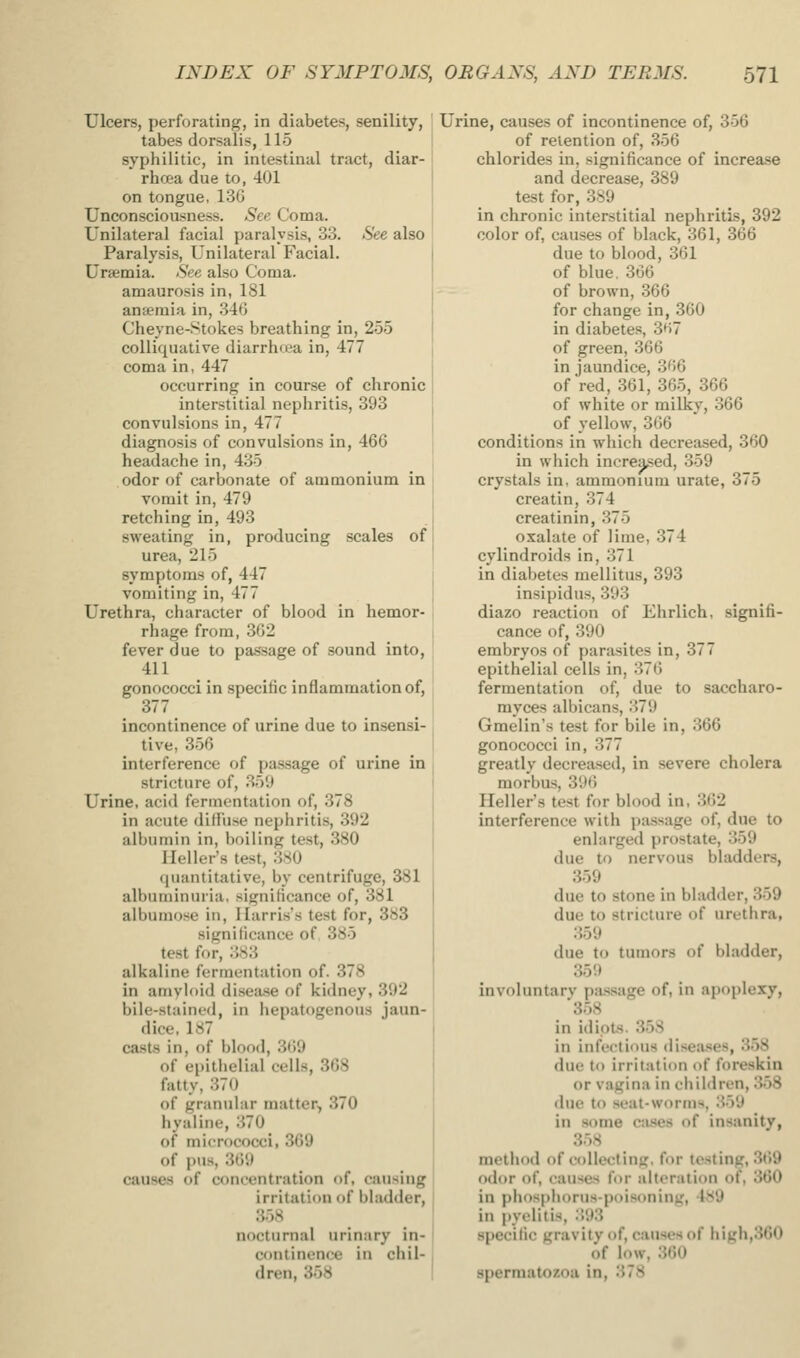 Ulcers, perforating, in diabetes, senility, tabes dorsalis, 115 syphilitic, in intestinal tract, diar- rhoea due to, 401 on tongue, 13G Unconsciousness. See Coma. Unilateral facial paralysis, 33. See also Paralysis, Unilateral Facial. Uremia. See also Coma, amaurosis in, 181 anaemia in, 346 Cheyne-Stokes breathing in, 255 colliquative diarrhea in, 477 coma in, 447 occurring in course of chronic interstitial nephritis, 393 convulsions in, 477 diagnosis of convulsions in, 466 headache in, 435 odor of carbonate of ammonium in vomit in, 479 retching in, 493 sweating in, producing scales of urea, 215 symptoms of, 447 vomiting in, 477 Urethra, character of blood in hemor- rhage from, 362 fever due to passage of sound into, 411 gonococci in specific inflammation of, 377 incontinence of urine due to insensi- tive, 356 interference of passage of urine in stricture of, 359 Urine, acid fermentation of, 378 in acute difl'use nephritis, 392 albumin in, boiling test, 380 Heller's test, 380 quantitative, by centrifuge, 381 albuminuria, significance of, 381 albuinose in, Harris's test for, 383 significance of 385 test for, 383 alkaline fermentation of. 378 in ariiyloid disea.se of kidney, 392 bile-stained, in hepatogenous jaun- dice, 187 casts in, of blood, 369 of epithelial cells, 368 fatty, 370 of graniilar matter, 370 hyaline, 370 of micrococci, 369 of pus, 369 causes of concentration of, causing irritation of bladder, 358 nocturnal urinary in- continence in chil- dren, 358 Urine, causes of incontinence of, 356 of retention of, 356 chlorides in, significance of increa.se and decrease, 389 test for, 389 in chronic interstitial nephritis, 392 color of, causes of black, 361, 366 due to blood, 361 of blue. 366 - - of brown, 366 for change in, 360 in diabetes, 3^57 of green, 366 in jaundice, 366 of red, 361, 365, 366 of white or milky, 366 of yellow, 366 conditions in which decreased, 360 in which increased, 359 crystals in. ammonium urate, 375 creatin, 374 creatinin, 375 oxalate of lime, 374 cylindroids in, 371 in diabetes mellitus, 393 insipidus, .393 diazo reaction of Ehrlich, signifi- cance of, 390 embryos of parasites in, 377 epithelial cells in, 376 fermentation of, due to saccharo- myces albicans, 379 Gmelin's test for bile in, 366 gonococci in, 377 greatly decreased, in severe cholera morbus, 396 Heller's test for blood in, 362 interference with passage of, due to enlarged prostate, 359 due to nervous bladders, 359 due to stone in bladder, 359 due to stricture of urethra, .359 due to tumors of bladder, 359 involuntary passage of, in apoplexy, 358 in idiots. 358 in infectious disea.ses, 358 due to irritation of foreskin or vagina in children, 358 due to seat-worms, 359 in some ciises of insanity, 358 method of collecting, for testing, 369 odor of, causes for alteration of, 360 in phosphorus-poisoning, 489 in pyelitis, 393 specific gravity of, causes of high,360 of low, 360 spermatozoa in, 378