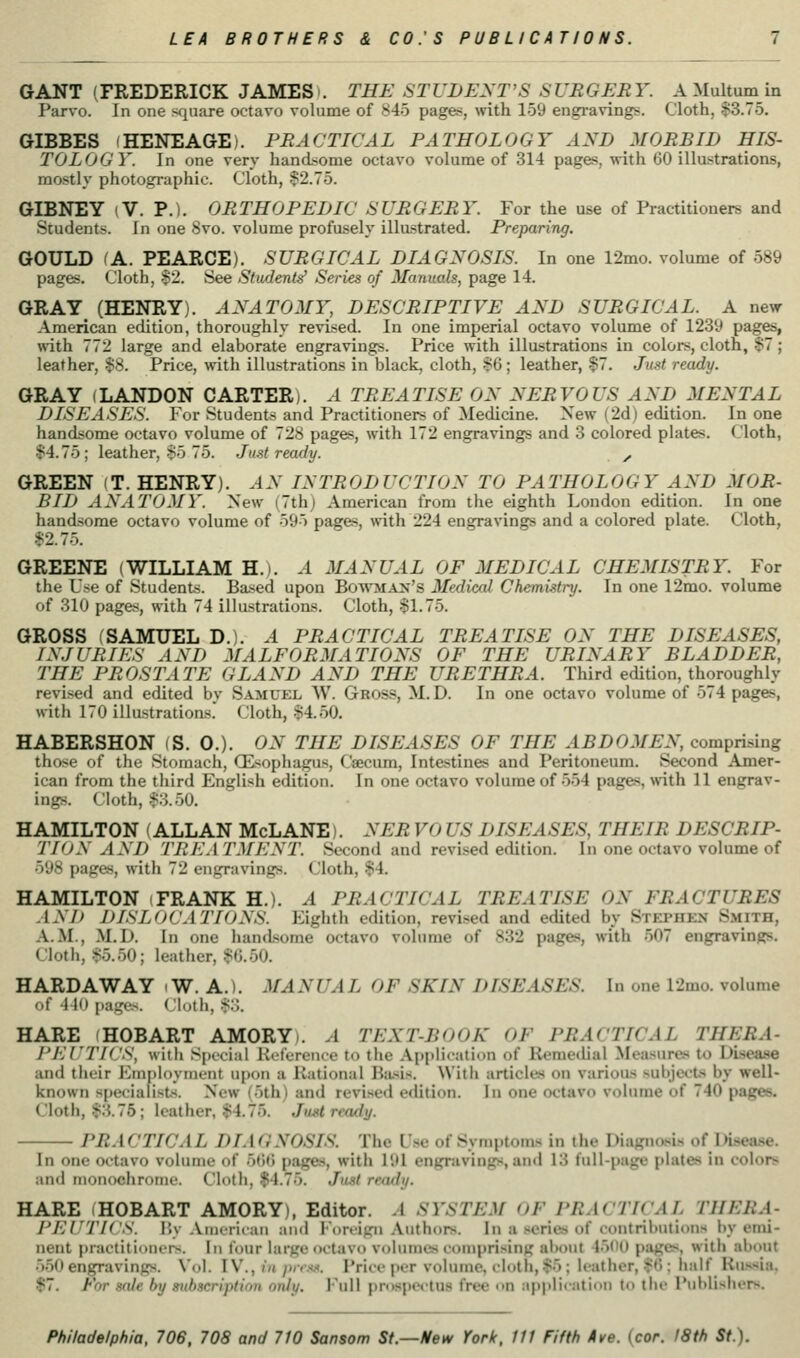 GANT (FREDERICK JAMES). THE STUDENT'S SUBGEBY. A Multum in Parvo. In one sfjuare octavo volume of 845 pages, with 159 engi-avings. Cloth, $3.75. GIBBES (HENEAGE). PBACTICAL PATHOLOGY AND MOBBID HIS- TOLOGY. In one very handsome octavo volume of 314 pages, with 60 illustrations, mostly photographic. Cloth, ?2.75. GIBNEY (V. P.). OBTHOPEDIC SUBGEBY. For the use of Practitioners and Students. In one 8vo. volume profusely illastrated. Preparing. GOULD (A. PEARCE). SUBGICAL DIAGNOSIS. In one 12mo. volume of 589 pages. Cloth, -$2. See Students' Series of 3Ianuals, page 14. GRAY^ (HENRY). ANATOMY, DESCBIPTIVE AND SUBGICAL. A new- American edition, thoroughly revised. In one imperial octavo volume of 1239 pages, mth 772 large and elaborate engravings. Price with illustrations in colors, cloth, $7; leather, $8. Price, with illustrations in black, cloth, >>&; leather, $7. Just ready. GRAY (LANDON CARTER). A TBEATISE ON NEBVOUS AND MENTAL DISEASES. For Students and Practitioners of Medicine. New (2d) edition. In one handsome octavo volume of 728 pages, with 172 engravings and 3 colored plates. Cloth, $4.75; leather, $5 75. Just ready. ^ GREEN (T. HENRY). ^.V INTBODUCTION TO PATHOLOGY AND MOB- BID ANATOMY. New (7th) American from the eighth London edition. In one handsome octavo volume of 595 pages, with 224 engravings and a colored plate. Cloth, $2.75. GREENE (WILLIAM H.). A MANUAL OF MEDICAL CHEMISTBY. For the Use of Students. Based upon Bowma:m's Medical Chemistry. In one 12mo. volume of 310 pages, with 74 illustrations. Cloth, $1.75. GROSS (SAMUEL D.). A PBACTICAL TBEATISE ON THE DISEASES, INJUBIES AND MALFOBMATIONS OF THE UBINABY BLADDEB, THE PBOSTATE GLAND AND THE UBETHBA. Third edition, thoroughly revised and edited by Samuel W. Gross, M. D. In one octavo volume of 574 pages, with 170 illastrations. Cloth, §4.50. HABERSHON (S. 0.). ON THE DISEASES OF THE ABDOMEN, comprising those of the Stomach, (Esophagus, Caecum, Intestines and Peritoneum. Second Amer- ican from the third English edition. In one octavo volume of 554 pages, with 11 engrav- ings. Cloth, $3.50. HAMILTON (ALLAN McLANE). NEB VO US DISEASES, THEIB DESCBIP- TION AND TBKA TMENT. Second and revised edition. In one octavo volume of 598 pages, with 72 engravings. Cloth, $4. HAMILTON (FRANK H.). .4 PBACTICAL TBEATISE ON FBACTUBES AN I) DISLOCATIONS. Eighth edition, revised and edited by Stephen Smith, A.M., M.D. In one handsome octavo volume of 832 pages, with 507 engravings. Cloth, $.5.50; leather, $0.50. HARDAWAY i W. A.). MANUAL OF SKIN DISEASES. In one 12mo. volume of 41(t pages. Clotli, .$.3. HARE fHOBART AMORYi. A TEXT-BOOK OF PBACTICAL THERA- PKUTKJS, with Special Kelerence to the Application of Remedial Measures to Disease and their Emi)loyment upon a Rational Bii-^is. With articles on various subjects by well- known specialists. New (5th) and revi-sed edition. In one octavo volume of 740 pages. Cloth, $3.76; leather, $4.75. Just ready. PRACTICAL DIAGNOSIS. The L'sc of Symptoms in the Diagnasis of IHsease. In one octavo volume of 5ti() pages, with 191 engravings, ami 13 full-page plates in colors and nionochroine. Cloth, $4.75. Just ready. HARE (HOBART AMORY), Editor. A SYSTEM OF PRACTICAL THERA- PEUTICS. By American and Foreign Authors. In a series of contributions by emi- nent practitioners. In four large octavo volumes comprising about 45(il) pages, with about 5.50 engravings. Vol. IV., in/»/»w. Price per volume, cloth,$5 ; leather, $(5; half Kiissia. $7. For nfde by subscription only. Full prospectus free <<n appliration to tlie Publishers.