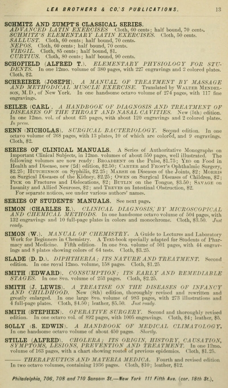 SCHMITZ AND ZUMPTS CLASSICAL SERIES. ADVANCED LATIN EXERCISES (loth, 60 cents; half bound, 70 cent-. SCHMITZ'S ELEMENT A R Y LA TIN EXER CISES. Cloth, 50 cents. SALLUST. Cloth, 60 cents; half bound, 70 cents. NEPOS. Cloth, 60 cents; half bound, 70 cents. VIRGIL. Cloth, 85 cents; half bound, §1. CURTIUS. Cloth, 80 cents; half bound, 90 cents. SCHOFIELD (ALFRED T.). ELEMENTARY PHYSIOLOGY FOR STU- DENTS. In one 12mo. volume of 380 pages, with 227 engravings and 2 colored plates. Cloth, S2. SCHREIBER (JOSEPH). A .MANUAL OF TREATMENT BY MASSAGE AND METHODICAL MUSCLE EXERCISE. Translated by Walter Z^Iexdel- SON, M. D , of New York. In one handsome octavo volume of 274 pages, with 117 fine engravings. SEILER (CARL . A HANDBOOK OF DIAGNOSIS AND TREATMENT OF DISEASES OF THE THROAT AND NASAL CAVITIES. New (5th) edition. In one 12mo. vol. of about 425 pages, with about 120 engravings and 2 colored plates. //, !„■>.<.<. SENN I NICHOLAS). SURGICAL BACTERIOLOGY. Second edition. In one octavo volume of 268 pages, with 13 plates, 10 of which are colored, and 9 engravings. Cloth, $2. SERIES OF CLINICAL MANUALS. A Series of Authoritative Monographs on Important < linical Subjects, in 12mo. volumes of about 550 pages, well illustrated. The following volumes are now ready: Broadbent on the Pulse, $1.75; Yeo on Food in Health and Disease, new (2d) edition, $2.50; Carter and Frost's Ophthalmic Surgerv, $2.25; HuTcnixsoN on Syphilis, $2.25; Marsh on Wseases of the Joints, $2; Morris on Surgical Diseases of the Kidney. $2.25; Owen on Surgical Diseases of Children, $2; Pick on Fractures and Dislocations, $2; Bi'tlin on the Tongue, $3.50; Sav.vge on Insanity and Allied Neuroses, $2; and Treves on Intestinal Obstruction, $2. For separate notices, see under various authors' names. SERIES OF STUDENTS' MANUALS. See next page. SIMON (CHARLES E.). CLINICAL DIAGNOSIS; BY MICROSCOPICAL AN J) CHEMICAL METHODS. In one handsome octavo volume of 504 pages, with 132 engravings an<l 10 full-page plates in colors and monochrome. Cloth, $3.50. Jh.s< ready. SIMON (W.). MANUAL OF CHEMISTRY. A Guide to Lecture-^ and Laboratory Work for Beginners in ( hemistry. A Text-book specially adapted for Students of Phar- macy and Medicine. Fifth edition. In one 8vo. volume of 501 pages, with 44 engrav- ings and 8 plates showing colors of 64 tests. ( loth, $3.25. BLADE (D. D.). DIPHTHERIA ; ITS NATURE AND TREATMENT. Second edition. In tmn roval 12mo. volume, 158 pages. Cloth, $1.25. SMITH (EDWARD). CONSUMPTION; ITS EARLY AND REMEDIABLE STAGES, in nu>- svo. volume of 253 pages. Cloth, $2.25. SMITH I J. LEWIS). A TREATISE ON THE DISEASES OF INFANCY AND CHILDHOOD. New (8th) edition, thoroughly revised and rewritten and greatly enlarged. In one large 8vo. volume of 9S3 pages, with 273 illustrations and 4 fnli-pag( plates. ( loth, $1..)0 ; leather, $5..50. Jmt ready- SMITH (STEPHEN). OPERATIVE SURGERY. Second and thoroughly revi.sed fiiitioii. Ill OIK' iHtavo vol. of 892 pages, with 1005 engravings. Cloth, $4; leather, $5. SOLLY (S. EDWIN). A HANDBOOK OF MEDICAL CLIMATOLOGY. Ill niic liaiidsoiiii' octavo volume of about 450 pages. Slmrlly. STILLE (ALFREDS. CHOLERA; ITS ORIGIN, HISTORY, CAUSATION, SYMrTO.MS, LESIONS, PREVENTION AND TREATMENT. In one 12mo. volume of Ki:} pages, with a chart showing roulcft of previous epidemic.*. ( loth, $1.25. THERAPEUTICS AND MATERIA MEDIC A. Fourth and nvis...l ..,li,i,,„ In two octavo volumes, containing 1936 pages. Cloth, $10; leather, $12.