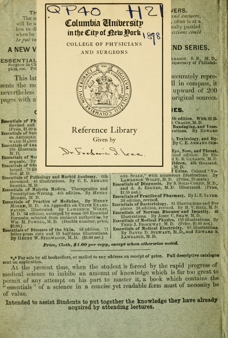 Th The U! -vill be a loss to di when he be put in ANEWV ESSENTIAL Surgeon in Ch phia, etc. Pri This lat sents the mc nevertheless pages with a Columbia {Bmbersttp m tfje Cttp of J^eto gorfe x ^ ^ COLLEGE OF PHYSICIA AND SURGEONS NS » Reference Library Given Essentials of Ph; Revised and (Price, 81.00 n Essentials of Sun on Antiseptic ward Marti: Essentials of Ana 180 illustrate M.D. Essentials of Me< organic. By Essentials of Obs larged. 75 illi ton, M. D. Essentials of Pathology and Morbid Anatomy. 6th thousand. 46 illustrations. By C. E. Armand Semple, M. D. Essentials of Materia Medica. Therapeutics and Prescription-Writing. 4th edition. By Henry Morris, M. D. Essentials of Practice of Medicine. By Henry Morrb, M. D. An Appendix on Urine Exami- nation. Illustrated. By Lawrence Wolff, M. D. 3d edition, enlarged by some 300 Essential Formulae, selected from eminent authorities, by Wm. M. Powell, M. D. (Double number, price, 82.00.) Essentials of Diseases of the Skin. 3d edition. 71 letter-press cuts and 15 half-tone illustrations. By Henry W. Stelwagon, M. D. ($1.00 net.) by -^.V /ERS. md answers, , often is at a ually puzzled estions could ND SERIES. LEASON, S. B., M. D, ispensary of Philadel- iccurately repre- 11 in compass, it upward of 200 original sources. IES. th edition. With 6211- ;. Cragin.M.D. Bandaging,and Vene- rations. By Edward s Toxicology, and Hy- By C. E. Armand Sem- Eye, Nose? and Throat. 'ised edition. By Ed- 1 E. B. Gleason, M. D. ildren. 4th thousand. ,M.D. _^ f Urine. Colored Vo- ~ gel Scale, with numerous illustrations. By Lawrence Wolff, M. D. (Price, 75 cents.) Essentials of Diagnosis. By S. Solis-Cohen, M. B., and A. A. Eshner, M.D. Illustrated. (Price, $1.50 net.) Essentials of Practice of Pharmacy. By L. E. Sayrb. 2d edition, revised. Essentials of Bacteriology. 81 illustrations and five plates. 2d edition, revised. By M. V. Ball, M. D. Essentials of Nerrous Diseases'and Insanity. 48 illustrations. By John C. Shaw, M. D. Essentials of Medical Physics. 155 illustrations. By Fred J. Brockway, M. D. (Price, 81.00 net.) Essentials of Medical Electricity. 65 illustrations. By David D. Stewart, M. D., and Edwakd S. Lawrance, M. D. Price, Cloth, $1.00 per copy, except when otherwise noted. *** For sale by all booksellers, or mailed to any address on receipt of price. Full descriptive catalogue sent on application. * ' l^.- <. / „ At the present time, when the student is forced by the rapid progress ot medical science to imbibe an amount of knowledge which is far too great to permit of any attempt on his part to master it, a book which contains the essentials of a science in a concise yet readable-form must of necessity be of value. Intended to assist Students to put together the knowledge they have already acquired by attending lectures.